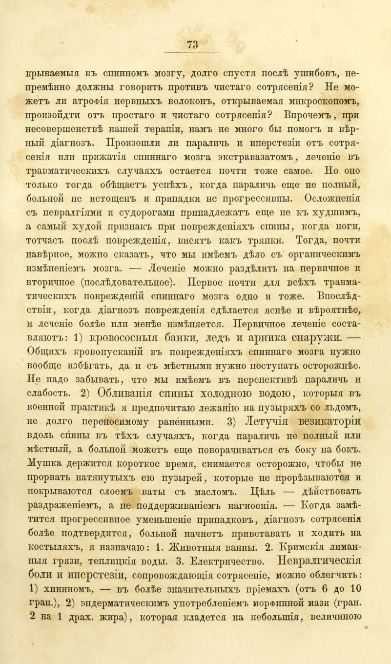 крываемыя въ спинномъ мозгу, долго спустя послѣ ушибовъ, не- премѣнно должны говорить противъ чистаго сотрясенія? Не мо- жетъ ли атроФІя нервныхъ волоконъ, открываемая микроскопомъ, произойдти отъ простаго и чистаго сотрясенія? Впрочемъ, при несовершенствѣ нашей терапіи, намъ не много бы помогъ и вѣр- ный діагнозъ. Произошли ли параличь и иперстезіи отъ сотря- сенія или прижатія спиннаго мозга экстравазатомъ, леченіе въ травматическихъ случаяхъ остается почти тоже самое. Но оно только тогда обѣщаетъ успѣхъ, когда параличь еще не полный, больной не истощенъ и припадки не прогрессивны. Осложненія съ невралгіями и судорогами принадлежатъ еще не къ худшимъ, а самый худой признакъ при поврежденіяхъ спины, когда ноги, тотчасъ послѣ поврежденія, висятъ какъ тряпки. Тогда, почти навѣрное, можно сказать, что мы имѣемъ дѣло съ органическимъ измѣненіемъ мозга. — Яеченіе можно раздѣлить на первичное и вторичное (послѣдовательное). Первое почти для всѣхъ травма- тическихъ поврежденій спиннаго мозга одно и тоже. Бпослѣд- ствіи, когда діагнозъ поврежденія сдѣлается яснѣе и вѣроятнѣе, и леченіе болѣе или менѣе измѣняется. Первичное леченіе соста- вляютъ: 1) кровососныя банки, ледъ и арника снаружи. — Общихъ кровопусканій въ поврежденіяхъ спиннаго мозга нужно вообще избѣгать, да и съ мѣстными нужно поступать осторожнѣе. Не надо забывать, что мы имѣемъ въ перспективѣ параличь и слабость. 2) Обливанія спины холодною водою, которыя въ военной практикѣ я предпочитаю лежанію на пузыряхъ со льдомъ, не долго переносимому раненными. 3) Летучія везикаторіи вдоль спины въ тѣхъ случаяхъ, когда параличь не полный или мѣстный, а больной можетъ еще поворачиваться съ боку на бокъ. Мушка держится короткое время, снимается осторожно, чтобы не прорвать натянутыхъ ею пузырей, которые не прорѣзываются и покрываются слоемъ ваты съ масломъ. Цѣль — дѣйствовать раздраженіемъ, а не поддерживаніемъ нагноенія. — Когда замѣ- тится прогрессивное уменыненіе припадковъ, діагнозъ сотрясенія болѣе подтвердится, больной начнетъ привставать и ходить на костыляхъ, я назначаю: 1. Животныя ванны. 2. Кримскія лиман- ныя грязи, теплицкія воды. 3. Електричество. Невралгическія боли и иперстезіи, сопровождающая сотрясете, можно облегчить: 1) хининомъ, — въ болѣе значительныхъ пріемахъ (отъ 6 до 10 гран.), 2) эндерматическимъ употребленіемъ морфинной мази (гран. 2 на 1 драх. жира), которая кладется на неболыпія, величиною