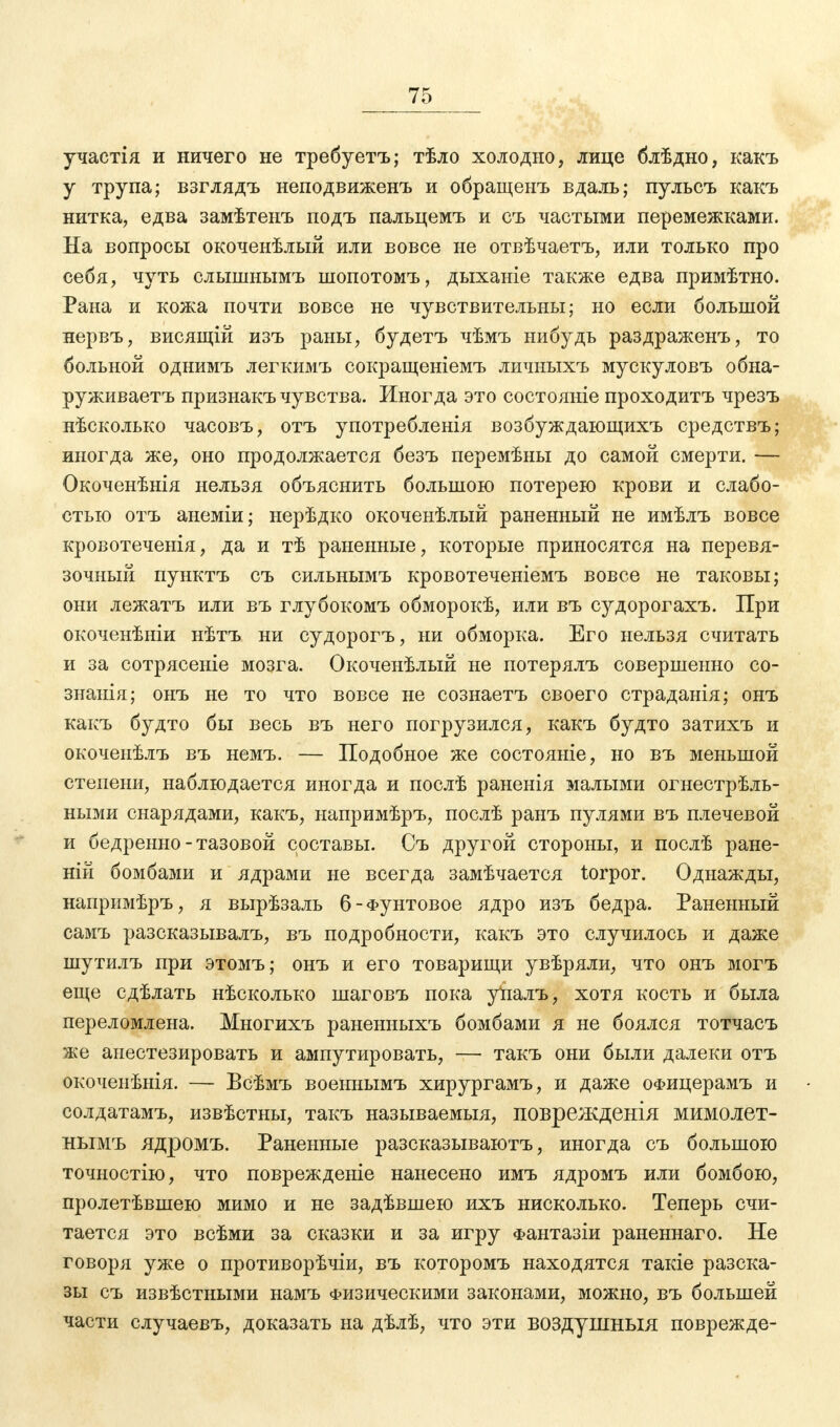 участія и ничего не требуетъ; тѣло холодно, лице блѣдно, какъ у трупа; взглядъ неподвиженъ и обращенъ вдаль; пульсъ какъ нитка, едва замѣтенъ подъ пальцемъ и съ частыми перемежками. На вопросы окоченѣлый или вовсе не отвѣчаетъ, или только про себя, чуть слышнымъ шопотомъ, дыханіе также едва примѣтно. Рана и кожа почти вовсе не чувствительны; но если большой нервъ, висящій изъ раны, будетъ чѣмъ нибудь раздраженъ, то больной однимъ легкимъ сокращеніемъ личныхъ мускуловъ обна- руживаем признакъ чувства. Иногда это состояніе проходитъ чрезъ нѣсколько часовъ, отъ употребленія возбуждающихъ средствъ; иногда же, оно продолжается безъ перемѣны до самой смерти. — Окоченѣнія нельзя объяснить большою потерею крови и слабо- стью отъ анеміи; нерѣдко окочеыѣлый раненный не имѣлъ вовсе кровотечеыія, да и тѣ раненные, которые приносятся на перевя- зочный пунктъ съ сильнымъ кровотеченіемъ вовсе не таковы; они лежатъ или въ глубокомъ обморокѣ, или въ судорогахъ. При окоченѣніи нѣтъ ни судорогъ, ни обморка. Его нельзя считать и за сотрясеніе мозга. Окоченѣлый не потерялъ совершенно со- знанія; онъ не то что вовсе не сознаетъ своего страданія; онъ какъ будто бы весь въ него погрузился, какъ будто затихъ и окоченѣлъ въ немъ. — Подобное же состояніе, но въ меньшой степени, наблюдается иногда и послѣ раненія малыми огнестрѣль- ными снарядами, какъ, напримѣръ, послѣ ранъ пулями въ плечевой и бедренно-тазовой составы. Съ другой стороны, и послѣ ране- ній бомбами и ядрами не всегда замѣчается torpor. Однажды, напримѣръ, я вырѣзаль 6-Фунтовое ядро изъ бедра. Раненный самъ разсказывалъ, въ подробности, какъ это случилось и даже шутилъ при этомъ; онъ и его товарищи увѣряли, что онъ могъ еще сдѣлать нѣсколько шаговъ пока упалъ, хотя кость и была переломлена. Многихъ раненныхъ бомбами я не боялся тотчасъ же анестезировать и ампутировать, — такъ они были далеки отъ окоченѣнія. — Всѣмъ военнымъ хирургамъ, и даже офицерамъ и солдатамъ, извѣстны, такъ называемыя, поврежденія мимолет- нымъ ядромъ. Раненные разсказываютъ, иногда съ большою точностію, что поврежденіе нанесено имъ ядромъ или бомбою, пролетѣвшею мимо и не задѣвшею ихъ нисколько. Теперь счи- тается это всѣми за сказки и за игру Фантазіи раненнаго. Не говоря уже о противорѣчіи, въ которомъ находятся такіе разска- зы съ извѣстными намъ Физическими законами, можно, въ большей части случаевъ, доказать на дѣлѣ, что эти воздушныя поврежде-