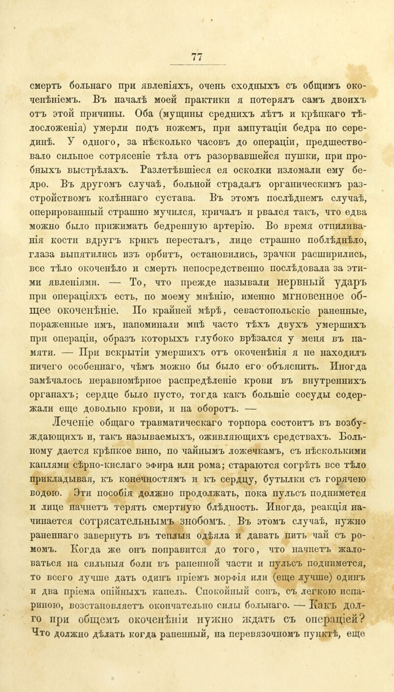 смерть больнаго при явленіяхъ, очень сходныхъ съ общимъ око- ченѣніемъ. Въ началѣ моей практики я потерялъ самъ двоихъ отъ этой причины. Оба (мущины среднихъ лѣтъ и крѣпкаго тѣ- лосложенія) умерли подъ ножемъ, при ампутаціи бедра по сере- динѣ. У одного, за нѣсколько часовъ до операціи, предшество- вало сильное сотрясете тѣла отъ разорвавшейся пушки, при про- бныхъ выстрѣлахъ. Разлетѣвшіеся ея осколки изломали ему бе- дро. Въ другомъ случаѣ, больной страдалъ органическимъ раз- стройствомъ колѣннаго сустава. Въ этомъ послѣдыемъ случаѣ, оперированный страшно мучился, кричалъ и рвался такъ, что едва можно было прижимать бедренную артерію. Во время отпилива- нія кости вдругъ крикъ пересталъ, лице страшно поблѣднѣло, глаза выпятились изъ орбитъ, остановились, зрачки расширились, все тѣло окоченѣло и смерть непосредственно послѣдовала за эти- ми явленіями. — То, что прежде называли нервный ударъ при операціяхъ есть, по моему мнѣнію, именно мгновенное об- щее окоченѣніе. По крайней мѣрѣ, севастопольскіе раненные, пораженные имъ, напоминали мнѣ часто тѣхъ двухъ умершихъ при операціи, образъ которыхъ глубоко врѣзался у меня въ па- мяти. — При вскрытіи умершихъ отъ окоченѣнія я не находилъ ничего особеннаго, чѣмъ можно бы было его объяснить. Иногда замѣчалось неравномѣрное распредѣленіе крови въ внутреннихъ органахъ; сердце было пусто, тогда какъ болыиіе сосуды содер- жали еще довольно крови, и на оборотъ. — Леченіе общаго травматическаго торпора состоитъ въ возбу- ждающихъ и, такъ называемыхъ, оживляющихъ средствахъ. Боль- ному дается крѣпкое вино, по чайнымъ ложечкамъ, съ нѣсколыеими каплями сѣрно-кислаго ЭФира или рома; стараются согрѣть все тѣло прикладывая, къ конечностямъ и къ сердцу, бутылки съ горячею водою. Эти пособія должно продолжать, пока пульсъ поднимется и лице начнетъ терять смертную блѣдность. Иногда, реакція на- чинается сотрясательнымъ знобомъ.. Въ этомъ случаѣ, нужно раненнаго завернуть въ теплыя одѣяла и давать пить чай съ ро- момъ. Когда же онъ поправится до того, что начнетъ жало- ваться на сильныя боли въ раненной части и пульсъ поднимется, то всего лучше дать одинъ иріемъ морфія или (еще лучше) одинъ и два пріема опійныхъ капель. Спокойный сонъ, съ легкою испа- риною, возстановляетъ окончательно силы больнаго. — Какъ ДОЛ- ГО при общемъ окоченѣніи нужно ждать съ операціей? Что должно дѣлать когда раненный, на перевязочномъ пуиктѣ, еще