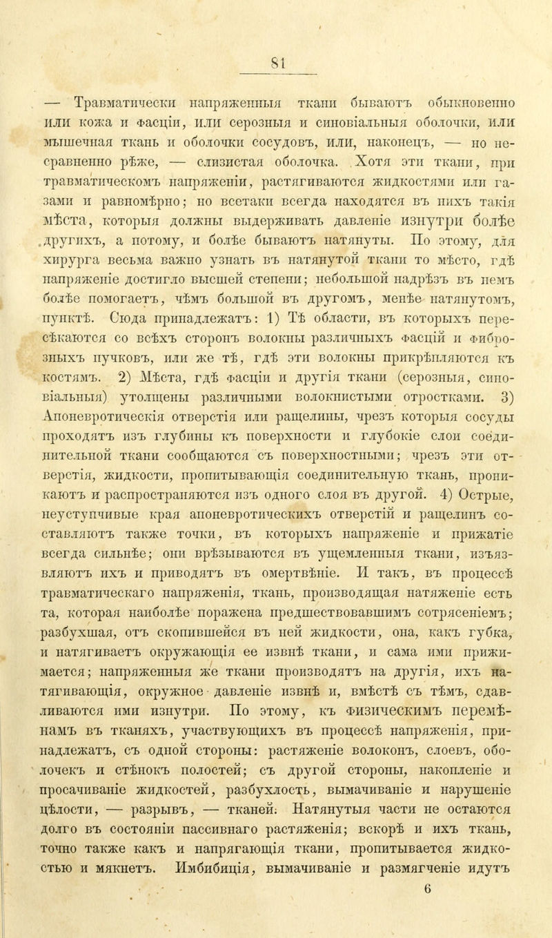 — Травматически напряженныя ткани бываютъ обыкновенно или кожа и Фасціи, или серозныя и синовіальныя оболочки, или мышечная ткань и оболочки сосудовъ, или, наконецъ, — но не- сравненно рѣже, — слизистая оболочка. Хотя эти ткани, при травматическомъ напряжении, растягиваются жидкостями или га- зами и равномѣрно; но всетаки всегда находятся въ нихъ такія мѣста, которыя должны выдерживать давленіе изнутри болѣе . другихъ, а потому, и болѣе бываютъ натянуты. По этому, для хирурга весьма важно узнать въ натянутой ткани то мѣсто, гдѣ напряженіе достигло высшей степени; небольшой надрѣзъ въ немъ болѣе помогаетъ, чѣмъ большой въ другомъ, менѣе ыатянутомъ, пунктѣ. Сюда принадлежатъ: 1) Тѣ области, въ которыхъ пере- сѣкаются со всѣхъ сторонъ волокны различныхъ Фасцій и Фибтю- зныхъ пучковъ, или же тѣ, гдѣ эти волокны прикрѣпляются къ костямъ. 2) Мѣста, гдѣ Фасціи и другія ткани (серозныя, сино- віальныя) утолщены различными волокнистыми отростками. 3) Апоневротическія отверстія или ращелины, чрезъ которыя сосуды проходятъ изъ глубины къ поверхности и глубокіе слои соеди- нительной ткани сообщаются съ поверхностными; чрезъ эти от- вертя, жидкости, пропитывающія соединительную ткань, прони- каютъ и распространяются изъ одного слоя въ другой. 4) Острые, неуступчивые края апоневротическихъ отверстій и ращелинъ со- ставляютъ также точки, въ которыхъ напряжете и прижатіе всегда сильнѣе; они врѣзываются въ ущемленный ткани, изъяз- вляютъ ихъ и приводятъ въ омертвѣніе. И такъ, въ процессѣ травматическаго напряженія, ткань, производящая натяженіе есть та, которая наиболѣе поражена предшествовавшимъ сотрясеніемъ; разбухшая, отъ скопившейся въ ней жидкости, она, какъ губка, и натягиваетъ окружающія ее извнѣ ткани, и сама ими прижи- мается; напряженныя же ткани производятъ на другія, ихъ на- тягивающая , окружное давлеыіе извнѣ и, вмѣстѣ съ тѣмъ, сдав- ливаются ими изнутри. По этому, къ Физическимъ перемѣ- намъ въ тканяхъ, участвующихъ въ процессѣ напряженія, при- надлежатъ, съ одной стороны: растяженіе волоконъ, слоевъ, обо- лочекъ и стѣнокъ полостей; съ другой стороны, накопленіе и просачиваніе жидкостей, разбухлость, вымачиваніе и нарушеніе цѣлости, — разрывъ, — тканей; Натянутыя части не остаются долго въ состояніи пассивнаго растяженія; вскорѣ и ихъ ткань, точно также какъ и напрягающія ткани, пропитывается жидко- стью и мякнетъ. Имбибиція, вымачиваніе и размягченіе идутъ • • - 6