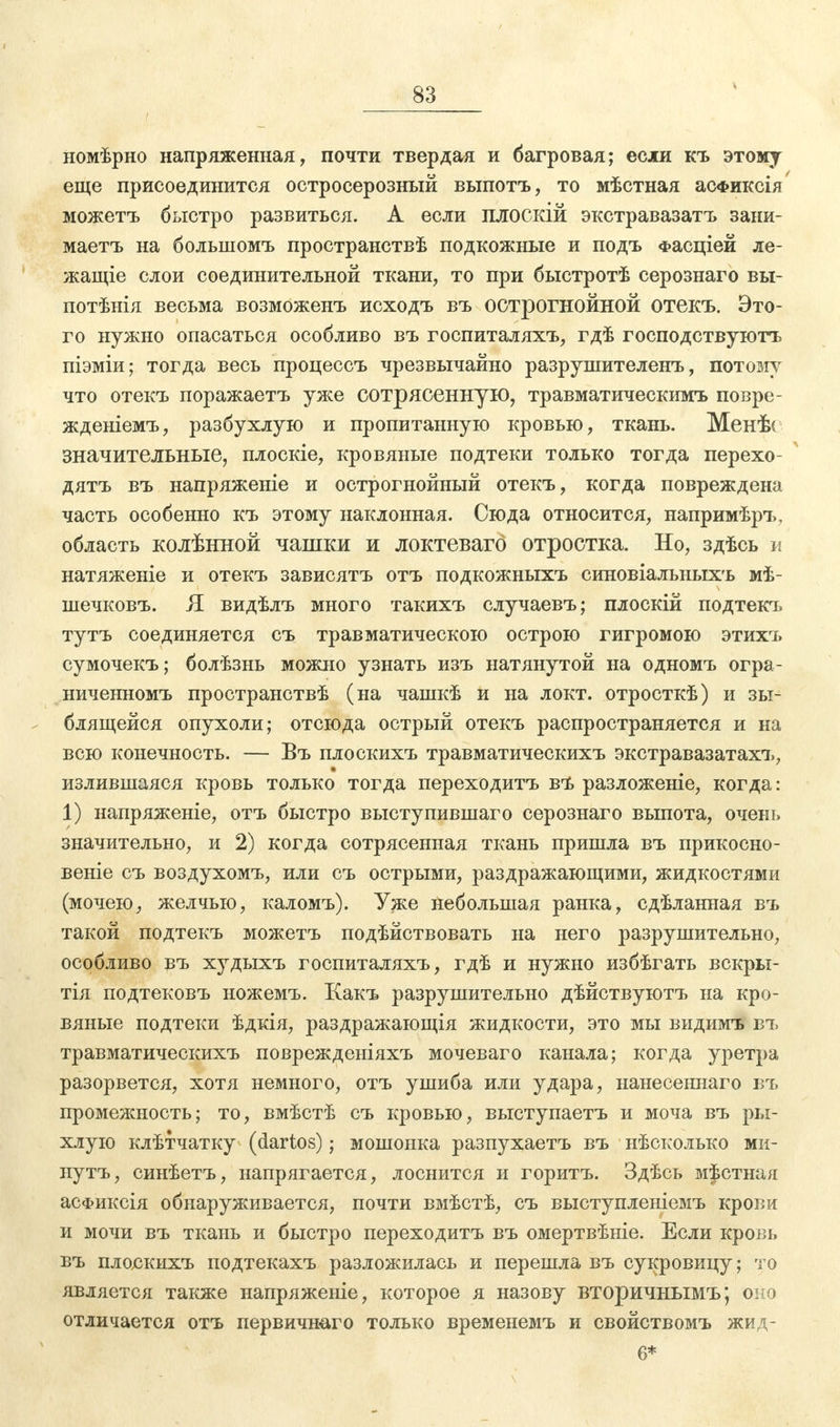 номѣрно напряженная, почти твердая и багровая; если къ этому еще присоединится остросерозный выпотъ, то мѣстная асФиксія можетъ быстро развиться. А если плоскій экстравазатъ зани- маетъ на большомъ пространствѣ подкожные и подъ Фасціей ле- жащіе слои соединительной ткани, то при быстротѣ серознаго вы- потѣнія весьма возможенъ исходъ въ острогнойной отекъ. Это- го нужно опасаться особливо въ госпиталяхъ, гдѣ господствуют^ піэміи; тогда весь процессъ чрезвычайно разрушителенъ, потому что отекъ поражаетъ уже сотрясенную, травматическимъ повре- жденіемъ, разбухлую и пропитанную кровью, ткань. Менѣ< значительные, плоскіе, кровяные подтеки только тогда перехо- дятъ въ напряжете и острогнойный отекъ, когда повреждена часть особенно къ этому наклонная. Сюда относится, напримѣръ, область колѣнной чашки и локтеваго отростка. Но, здѣсь и натяженіе и отекъ зависятъ отъ подкожныхъ синовіальныхъ мѣ- шечковъ. Я видѣлъ много такихъ случаевъ; плоскій подтекъ тутъ соединяется съ травматическою острою гигромою этихъ сумочекъ; болѣзнь можно узнать изъ натянутой на одномъ огра- ниченномъ пространствѣ (на чашкѣ и на локт. отросткѣ) и зы- блящейся опухоли; отсюда острый отекъ распространяется и на всю конечность. — Въ плоскихъ травматическихъ экстравазатахъ, излившаяся кровь только тогда переходить въ разложеніе, когда: 1) напряжете, отъ быстро выступившаго серознаго выпота, очень значительно, и 2) когда сотрясенная ткань пришла въ прикосно- веніе съ воздухомъ, или съ острыми, раздражающими, жидкостями (мочею, желчью, каломъ). Уже небольшая ранка, сдѣланная въ такой подтекъ можетъ подѣйствовать на него разрушительно, особливо въ худыхъ госпиталяхъ, гдѣ и нужно избѣгать вскры- тія подтековъ ножемъ. Какъ разрушительно дѣйствуютъ на кро- вяные подтеки ѣдкія, раздражающія жидкости, это мы видимъ въ травматическихъ поврежденіяхъ мочеваго канала; когда уретра разорвется, хотя немного, отъ ушиба или удара, нанесеннаго въ промежность; то, вмѣстѣ съ кровью, выступаетъ и моча въ ры- хлую клѣтчатку (dartos); мошонка разпухаетъ въ нѣсколько ми- нутъ, синѣетъ, напрягается, лоснится и горитъ. Здѣсь местная асФиксія обнаруживается, почти вмѣстѣ, съ выступленіемъ крови и мочи въ ткань и быстро переходитъ въ омертвѣніе. Если кровь въ плоскихъ подтекахъ разложилась и перешла въ сукровицу; то является также напряженіе, которое я назову вторичнымъ; оно отличается отъ первичнаго только временемъ и свойствомъ жид- 6*