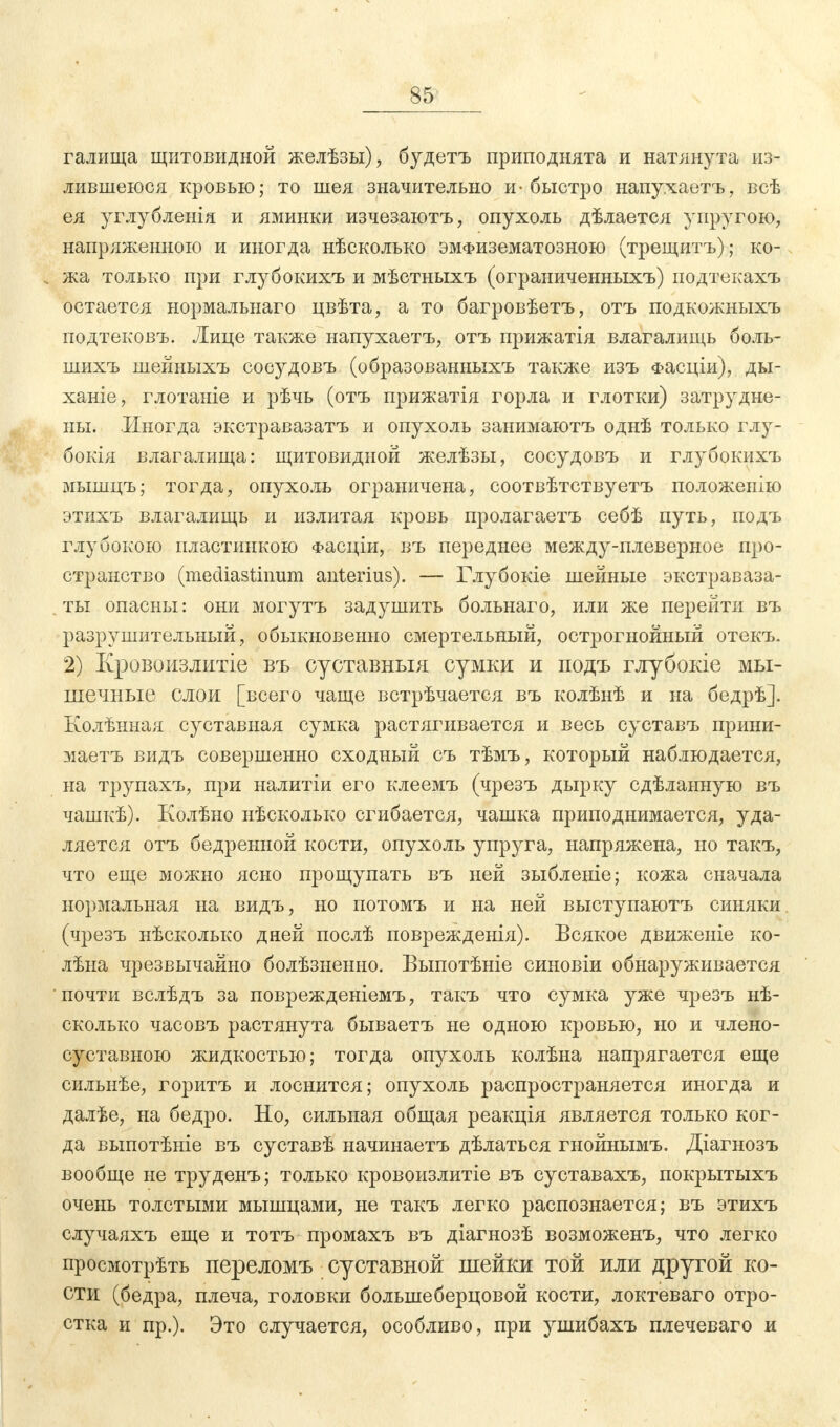 S5 галища щитовидной желѣзы), будетъ приподнята и натянута из- лившеюся кровью; то шея значительно и-быстро напухаетъ, всѣ ея углублеиія и яминки изчезаютъ, опухоль дѣлается упругою, напряженною и иногда нѣсколько эмФизематозною (трещитъ); ко- жа только при глубокихъ и мѣстныхъ (ограниченныхъ) подтекахъ остается нормальнаго цвѣта, а то багровѣетъ, отъ подкожныхъ подтековъ. Яйце также напухаетъ, отъ прижатія влагалищь боль- шихъ шейныхъ сосудовъ (образованныхъ также изъ Фасціи), ды- ханіе, глотаніе и рѣчь (отъ прижатія горла и глотки) затрудне- ны. Иногда экстравазатъ и опухоль занимаютъ однѣ только глу- бокая влагалища: щитовидной желѣзы, сосудовъ и глубокихъ мышцъ; тогда, опухоль ограничена, соотвѣтствуетъ положеиію этихъ влагалищь и излитая кровь пролагаетъ себѣ путь, подъ глубокою пластинкою Фасціи, въ переднее между-плеверное про- странство (mediastinum anterius). — Глубокіе шейные экстраваза- ты опасны: они могутъ задушить больнаго, или же перейти въ разрушительный, обыкновенно смертельный, острогнойный отекъ. 2) Кровоизлитіе въ суставныя сумки и подъ глубокіе мы- шечные слои [всего чаще встрѣчается въ колѣнѣ и на бедрѣ]. Колѣнная суставная сумка растягивается и весь суставъ прини- маетъ видъ совершенно сходный съ тѣмъ, который наблюдается, на трупахъ, при налитіи его клеемъ (чрезъ дырку сдѣланную въ чашкѣ). Колѣно нѣсколько сгибается, чашка приподнимается, уда- ляется отъ бедренной кости, опухоль упруга, напряжена, но такъ, что еще можно ясно прощупать въ ней зыбленіе; кожа сначала нормальная на видъ, но потомъ и на ней выступаютъ синяки (чрезъ нѣсколько дней послѣ поврежденія). Всякое движеыіе ко- лѣна чрезвычайно болѣзненно. Выпотѣніе синовіи обнаруживается почти вслѣдъ за поврежденіемъ, такъ что сумка уже чрезъ нѣ- сколько часовъ растянута бываетъ не одною кровью, но и члено- суставыою жидкостью; тогда опухоль колѣна напрягается еще сильнѣе, горитъ и лоснится; опухоль распространяется иногда и далѣе, на бедро. Но, сильная общая реакція является только ког- да выпотѣніе въ суставѣ начинаетъ дѣлаться гнойнымъ. Діагнозъ вообще не труденъ; только кровоизлитіе въ суставахъ, покрытыхъ очень толстыми мышцами, не такъ легко распознается; въ этихъ случаяхъ еще и тотъ промахъ въ діагнозѣ возможенъ, что легко просмотрѣть переломъ суставной шейки той или другой ко- сти (бедра, плеча, головки болыиеберцовой кости, локтеваго отро- стка и пр.). Это случается, особливо, при ушибахъ плечеваго и