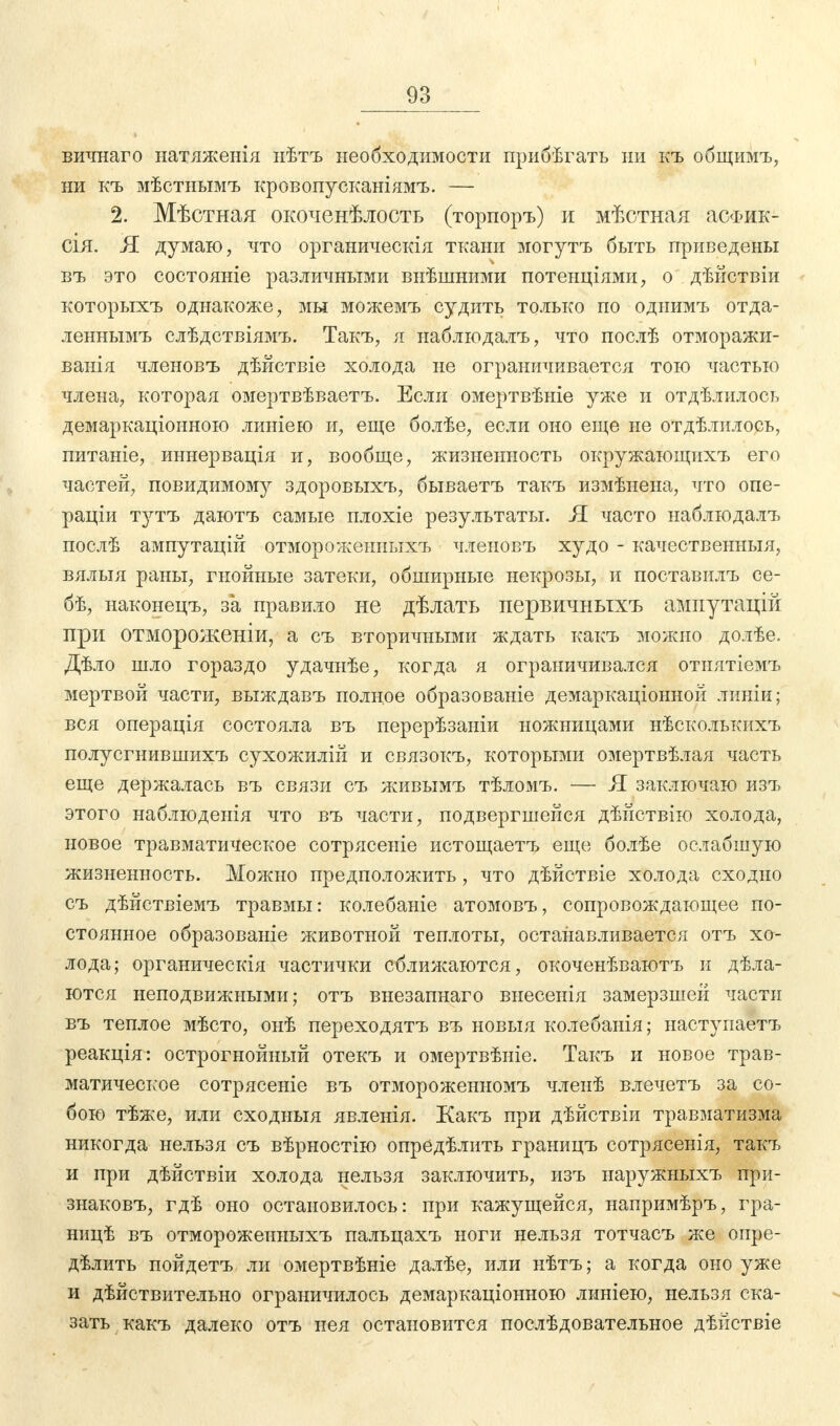 вичнаго натяженія нѣтъ необходимости прибѣгать ни къ общимъ, ни къ мѣстнымъ кровопусканіямъ. — 2. Мѣстная окоченѣлость (торпоръ) и мѣстная асФик- СІЯ. Я думаю, что органическія ткани могутъ быть приведены въ это состояніе различными внѣшними потенціями, о дѣйствіи которыхъ однакоже, мы можемъ судить только по однимъ отда- леннымъ слѣдствіямъ. Такъ, я наблюдалъ, что послѣ отморажи- ванія членовъ дѣйствіе холода не ограничивается тою частью члена, которая омертвѣваетъ. Если омертвѣніе уже и отдѣлилось демаркаціоиною линіею и, еще болѣе, если оно еще не отдѣлилось, питаніе, иннервація и, вообще, жизненность окружающихъ его частей, повидимому здоровыхъ, бываетъ такъ измѣнена, что опе- рации тутъ даютъ самые плохіе результаты. Я часто наблюдалъ послѣ ампутацій отмороженныхъ членовъ худо - качественныя, вялыя раны, гнойные затеки, обширные некрозы, и поставилъ се- бѣ, наконецъ, за правило не дѣлать первичныхъ ампутацій при отмороженіи, а съ вторичными ждать какъ можно долѣе. Дѣло шло гораздо удачнѣе, когда я ограничивался отнятіемъ мертвой части, выждавъ полное образованіе демаркаціонной линіи; вся операція состояла въ перерѣзаніи ножницами нѣсколькихъ полусгнившихъ сухожилій и связокъ, которыми омертвѣлая часть еще держалась въ связи съ живымъ тѣломъ. — Я заключаю изъ этого наблюденія что въ части, подвергшейся дѣйствію холода, новое травматическое сотрясете истощаетъ еще болѣе ослабшую жизненность. Можно предположить, что дѣйствіе холода сходно съ дѣйствіемъ травмы: колебаніе атомовъ, сопровождающее по- стоянное образованіе животной теплоты, останавливается отъ хо- лода; органическія частички сближаются, окоченѣваютъ и дѣла- ются неподвижными; отъ внезапнаго внесенія замерзшей части въ теплое мѣсто, онѣ переходятъ въ новыя колебанія; наступаетъ реакція: острогнойный отекъ и омертвѣніе. Такъ и новое трав- матическое сотрясете въ отмороженномъ членѣ влечетъ за со- бою тѣже, или сходныя явленія. Какъ при дѣйствіи травматизма никогда нельзя съ вѣрностію опредѣлить границъ сотрясенія, такъ и при дѣйствіи холода нельзя заключить, изъ иаружныхъ при- знаковъ, гдѣ оно остановилось: при кажущейся, напримѣръ, гра- ницѣ въ отмороженныхъ пальцахъ ноги нельзя тотчасъ же опре- дѣлить пойдетъ ли омертвѣніе далѣе, или нѣтъ; а когда оно уже и дѣйствительно ограничилось демаркаціонною линіею, нельзя ска- зать какъ далеко отъ нея остановится послѣдовательное дѣйствіе