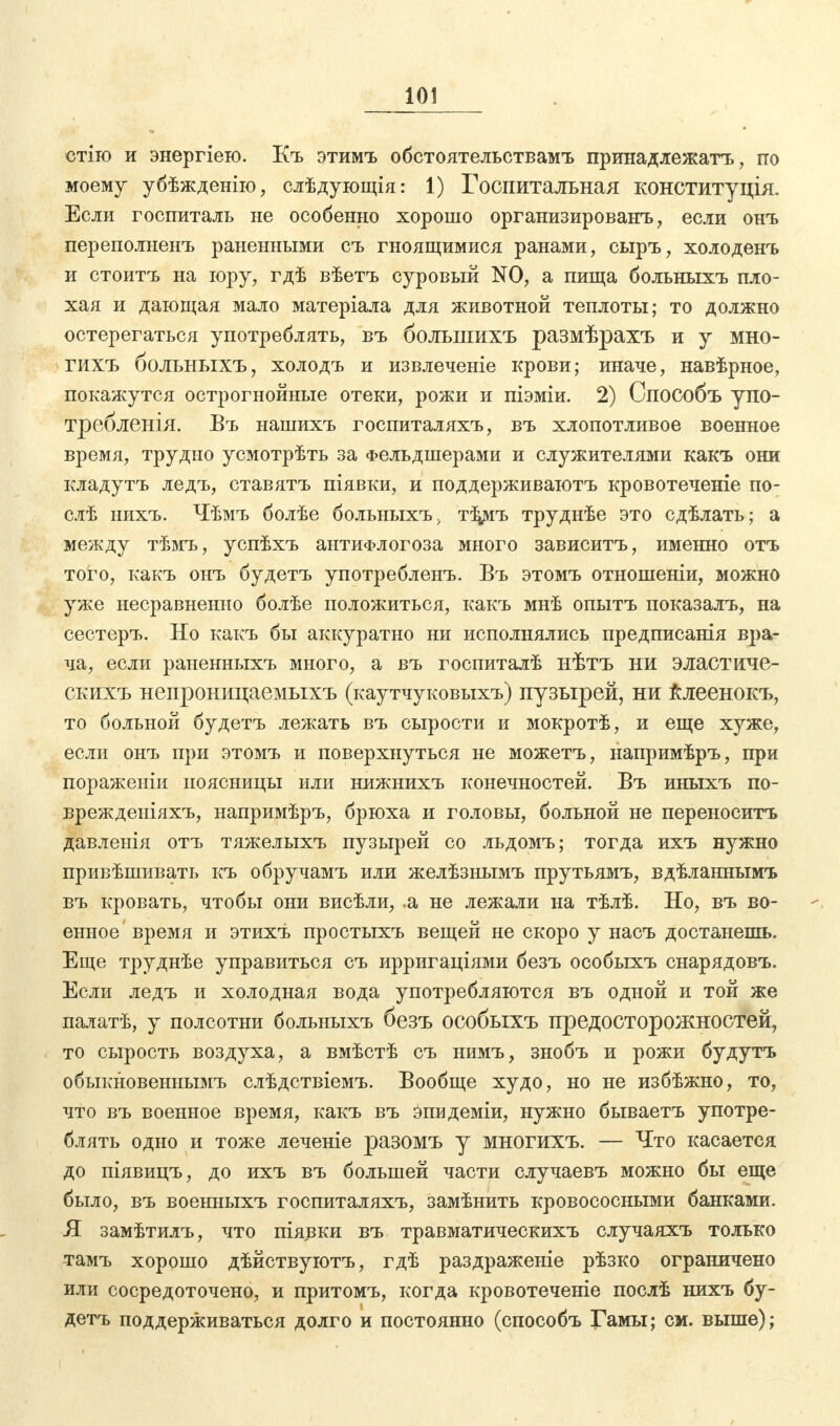 стію и энергіею. Къ этимъ обстоятельствамъ принадлежать, по моему убѣжденію, слѣдующія: 1) Госпитальная конституція. Если госпиталь не особенно хорошо организированъ , если онъ переполыенъ раненными съ гноящимися ранами, сыръ, холоденъ и стоитъ на юру, гдѣ вѣетъ суровый NO, а пища больныхъ пло- хая и дающая мало матеріала для животной теплоты; то должно остерегаться употреблять, въ болынихъ размѣрахъ и у мно- гихъ больныхъ, холодъ и извлечете крови; иначе, навѣрное, покажутся острогнойные отеки, рожи и піэміи. 2) Способъ упо- требленія. Въ нашихъ госпиталяхъ, въ хлопотливое военное время, трудно усмотрѣть за Фельдшерами и служителями какъ они кладутъ ледъ, ставятъ піявки, и поддерживаютъ кровотеченіе по- слѣ нихъ. Чѣмъ болѣе больныхъ, тЗуѵіъ труднѣе это сдѣлать; а между тѣмъ, успѣхъ антиФлогоза много зависитъ, именно отъ того, какъ онъ будетъ употребленъ. Въ этомъ отношеніи, можно уже несравненно болѣе положиться, какъ мнѣ опытъ показалъ, на сестеръ. Но какъ бы аккуратно ни исполнялись предписанія вра- ча, если раненныхъ много, а въ госпиталѣ нѣтъ ни эластиче- скихъ непроницаемыхъ (каутчуковыхъ) пузырей, ни клеенокъ, то больной будетъ лежать въ сырости и мокротѣ, и еще хуже, если онъ при этомъ и поверхнуться не можетъ, напримѣръ, при пораженіи поясницы или нижнихъ конечностей. Въ иныхъ по- врежденіяхъ, напримѣръ, брюха и головы, больной не переносить давленія отъ тяжелыхъ пузырей со льдомъ; тогда ихъ нужно привѣшивать къ обручамъ или желѣзнымъ прутьямъ, вдѣланнымъ въ кровать, чтобы они висѣли, .а не лежали на тѣлѣ. Но, въ во- енное время и этихъ простыхъ вещей не скоро у насъ достанешь. Еще труднѣе управиться съ ирригаціями безъ особыхъ снарядовъ. Если ледъ и холодная вода употребляются въ одной и той же палатѣ, у полсотни больныхъ безъ особыхъ предосторожностей, то сырость воздуха, а вмѣстѣ съ нимъ, знобъ и рожи будутъ обыкновеннымъ слѣдствіемъ. Вообще худо, но не избѣжно, то, что въ военное время, какъ въ Эпидеміи, нужно бываетъ употре- блять одно и тоже леченіе разомъ у многихъ. — Что касается до піявицъ, до ихъ въ большей части случаевъ можно бы еще было, въ военныхъ госпиталяхъ, замѣнить кровососными банками. Я замѣтилъ, что піявки въ травматическихъ случаяхъ только тамъ хорошо дѣйствуютъ, гдѣ раздраженіе рѣзко ограничено или сосредоточено, и притомъ, когда кровотеченіе послѣ нихъ бу- детъ поддерживаться долго и постоянно (способъ Гамы; см. выше);