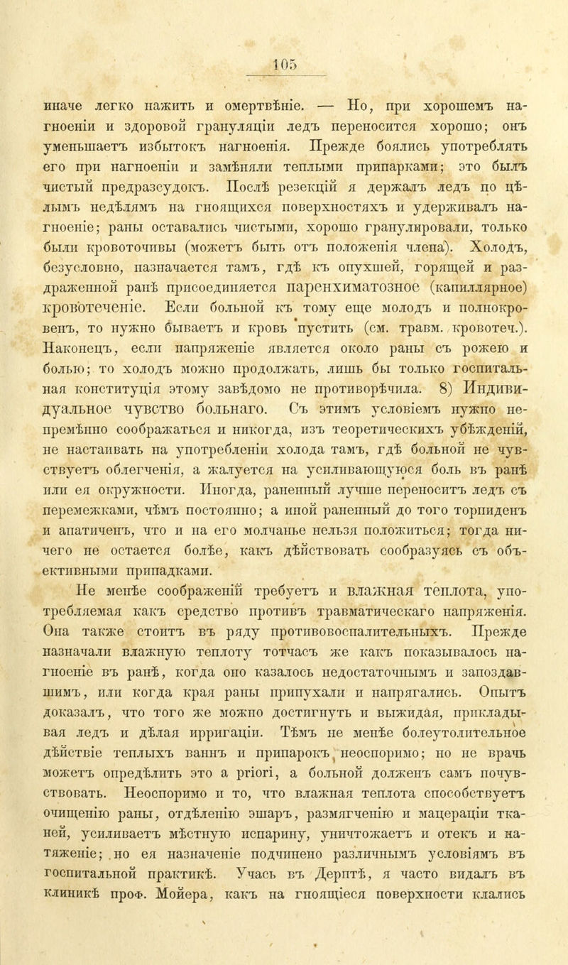 иначе легко нажить и омертвѣніе. — Но, при хорошемъ на- гноеніи и здоровой грануляціи ледъ переносится хорошо; онъ уменьшаетъ избытокъ нагноенія. Прежде боялись употреблять его при нагноеніи и замѣняли теплыми припарками; это былъ чистый предразсудокъ. Послѣ резекцій я держалъ ледъ по цѣ- лымъ недѣлямъ на гноящихся поверхностяхъ и удерживалъ на- гноеніе; раны оставались чистыми, хорошо гранулировали, только были кровоточивы (можетъ быть отъ положенія члена). Холодъ, безусловно, назначается тамъ, гдѣ къ опухшей, горящей и раз- драженной ранѣ присоединяется паренхиматозное (капиллярное) кровотеченіе. Если больной къ тому еще молодъ и полнокро- венъ, то нужно бываетъ и кровь пустить (см. травм, кровотеч.). Наконецъ, если напряженіе является около раны съ рожею и болью; то холодъ можно продолжать, лишь бы только госпиталь- ная конституція этому завѣдомо не противорѣчила. 8) Индиви- дуальное чувство больнаго. Съ этимъ условіемъ нужно не- премѣнно соображаться и никогда, изъ теоретическихъ убѣжденій, не настаивать на употребленіи холода тамъ, гдѣ больной не чув- ствуетъ облегченія, а жалуется на усиливающуюся боль въ ранѣ или ея окружности. Иногда, раненный лучше переноситъ ледъ съ перемежками, чѣмъ постоянно; а иной раненный до того торпиденъ и апатиченъ, что и на его молчанье нельзя положиться; тогда ни- чего не остается болѣе, какъ дѣйствовать сообразуясь съ объ- ективными припадками. Не менѣе соображеній требуетъ и влажная теплота, упо- требляемая какъ средство противъ травматическаго напряженія. Она также стоитъ въ ряду противовоспалительныхъ. Прежде назначали влажную теплоту тотчасъ же какъ показывалось на- гноеніе въ ранѣ, когда оно казалось недостаточнымъ и запоздав- шимъ, или когда края раны припухали и напрягались. Опытъ доказалъ, что того же можно достигнуть и выжидая, приклады- вая ледъ и дѣлая ирригаціи. Тѣмъ не менѣе болеутолительное дѣйствіе теплыхъ ваннъ и припарокъ J неоспоримо; но не врачь можетъ опредѣлить это а priori, а больной долженъ самъ почув- ствовать. Неоспоримо и то, что влажная теплота способствуетъ очищенію раны, отдѣленію эшаръ, размягченію и мацераціи тка- ней, усиливаетъ мѣстную испарину, уничтожаетъ и отекъ и на- тяженіе; но ея назначеніе подчинено различнымъ условіямъ въ госпитальной практикѣ. Учась въ Дерптѣ, я часто видалъ въ клиникѣ проф. Мойера, какъ на гноящіеся поверхности клались