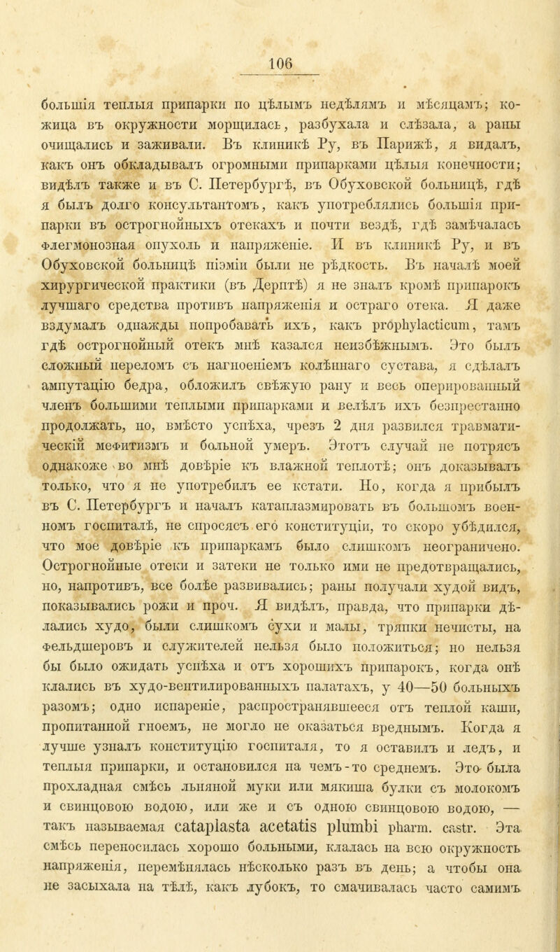 болыиія теплыя припарки по цѣлымъ недѣлямъ и мѣсяцамъ; ко- жица въ окружности морщилась, разбухала и слѣзала, а раны очищались и заживали. Въ клиникѣ Ру, въ Парижѣ, я видалъ, какъ онъ обкладывалъ огромными припарками цѣлыя конечности; видѣлъ также и въ С. Петербургѣ, въ Обуховской больницѣ, гдѣ я былъ долго консультантомъ, какъ употреблялись большія при- парки въ острогнойныхъ отекахъ и почти вездѣ, гдѣ замѣчалась Флегмонозная опухоль и напряженіе. И въ клиникѣ Ру, и въ Обуховской болышцѣ піэміи были не рѣдкость. Въ началѣ моей хирургической практики (въ Дерптѣ) я не зналъ кромѣ припарокъ лучшаго средства противъ напряженія и остраго отека. Я даже вздумалъ однажды попробавать ихъ, какъ prophylacticum, тамъ гдѣ острогнойный отекъ мнѣ казался неизбѣжнымъ. Это былъ сложный нереломъ съ нагноеніемъ колѣннаго сустава, я сдѣлалъ ампутацію бедра, обложилъ свѣжую рану и весь оперированный членъ большими теплыми припарками и велѣлъ ихъ безпрестанно продолжать, но, вмѣсто успѣха, чрезъ 2 дня развился травмати- ческій меФитизмъ и больной умеръ. Этотъ случай не потрясъ однакоже > во мнѣ довѣріе къ влажной теплотѣ; онъ доказывалъ только, что я не употребилъ ее кстати. Но, когда я прибылъ въ С. Петербургъ и началъ катаплазмировать въ большомъ воен- номъ госпиталѣ, не спросясъ его конституціи, то скоро убѣдился, что мое довѣріе къ припаркамъ было слишкомъ неограничено. Острогнойные отеки и затеки не только ими не предотвращались, но, напротивъ, все болѣе развивались; раны получали худой видъ, показывались рожи и проч. Я видѣлъ, правда, что припарки дѣ- лались худо, были слишкомъ сухи и малы, тряпки нечисты, на Фельдшеровъ и служителей нельзя было положиться; но нельзя бы было ожидать уснѣха и отъ хорошихъ припарокъ, когда онѣ клались въ худо-вентилированныхъ палатахъ, у 40—50 больныхъ разомъ; одно испареніе, распространявшееся отъ теплой каши, пропитанной гноемъ, не могло не оказаться вреднымъ. Когда я лучше у зналъ конституцію госпиталя, то я оставилъ и ледъ, и теплыя припарки, и остановился на чемъ-то среднемъ. Это была прохладная смѣсь льняной муки или мякиша булки съ молокомъ и свинцовок) водою, или же И СЪ ОДНОЮ СВИНЦОВОК) водою, — такъ называемая cataplasta acetatis plumbi pharm, castr. Эта смѣсь переносилась хорошо больными, клалась на всю окружность напряженія, перемѣнялась нѣсколько разъ въ день; а чтобы она не засыхала на тѣлѣ, какъ лубокъ, то смачивалась часто самимъ