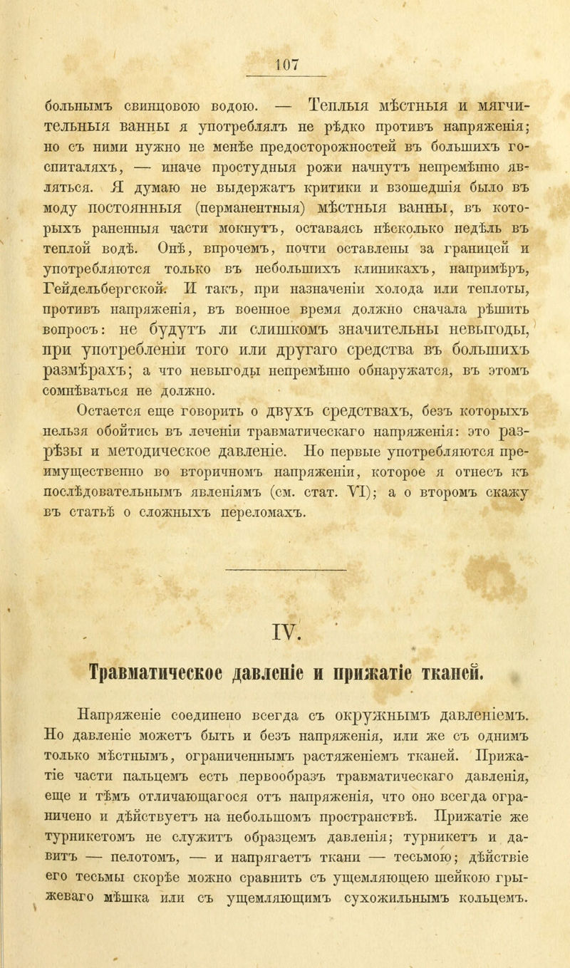 больнымъ свинцовою водою. — Теплыя мѣстныя и мягчи- тельныя ванны я употреблялъ не рѣдко противъ напряженія; но съ ними нужно не менѣе предосторожностей въ большихъ го- спиталяхъ, — иначе простудныя рожи начнутъ непремѣнно яв- ляться. Я думаю не выдержатъ критики и взошедшія было въ моду постоянный (перманентныя) мѣстныя ванны, въ кото- рыхъ раненныя части мокнутъ, оставаясь нѣсколько недѣль въ теплой водѣ. Онѣ, впрочемъ, почти оставлены за границей и употребляются только въ небольшихъ клиникахъ, напримѣръ, Гейдельбергской. И такъ, при назначеніи холода или теплоты, противъ напряженія, въ военное время должно сначала рѣшить вопросъ: не будутъ ли слишкомъ значительны невыгоды, при употребленіи того или другаго средства въ большихъ размѣрахъ; а что невыгоды непремѣнно обнаружатся, въ этомъ сомнѣваться не должно. Остается еще говорить о двухъ средствахъ, безъ которыхъ нельзя обойтись въ леченіи травматическаго напряженія: это раз- рѣзы и методическое давленіе. Но первые употребляются пре- имущественно во вторичномъ напряженіи, которое я отнесъ къ послѣдовательнымъ явленіямъ (см. стат. VI); а о второмъ скажу въ статьѣ о сложныхъ переломахъ. IV. ' Травматическое давленіе и прижатіе тканей. Напряжете соединено всегда съ окружнымъ давленіемъ. Но давленіе можетъ быть и безъ напряженія, или же съ однимъ только мѣстнымъ, ограниченнымъ растяженіемъ тканей. Прижа- тіе части пальцемъ есть первообразъ травматическаго давленія, еще и тѣмъ отличающагося отъ напряженія, что оно всегда огра- ничено и дѣйствуетъ на небольшомъ пространствѣ. Прижатіе же турникетомъ не служитъ образцемъ давленія; турникетъ и да- витъ — пелотомъ, — и напрягаетъ ткани — тесьмою; дѣйствіе его тесьмы скорѣе можно сравнить съ ущемляющею шейкою гры- жеваго мѣшка или съ ущемляющимъ сухожильнымъ кольцемъ.