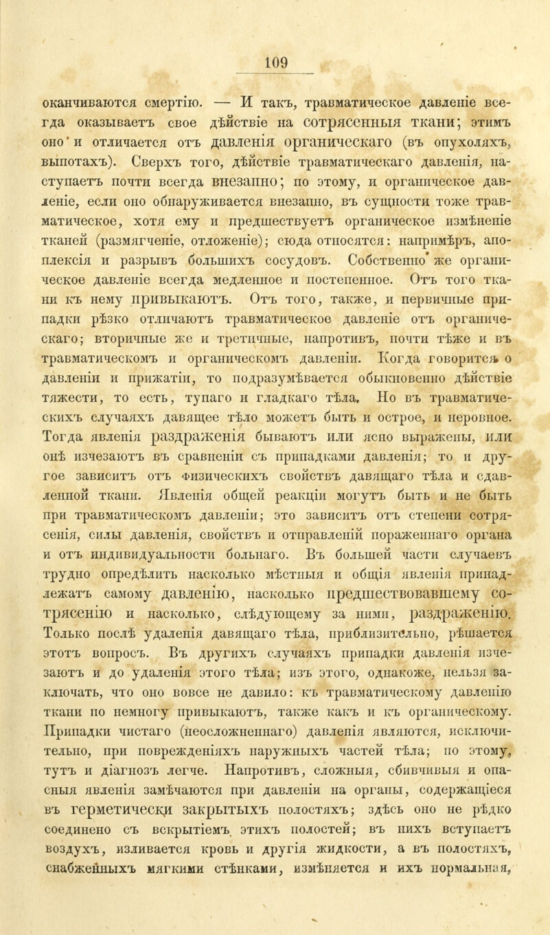 оканчиваются смертію. — Ж такъ, травматическое давленіе все- гда оказываетъ свое дѣйствіе на сотрясенныя ткани; этимъ оно' и отличается отъ давленія органическаго (въ опухоляхъ, выпотахъ). Сверхъ того, дѣйствіе травматическаго давленія, на- ступаетъ почти всегда внезапно; по этому, и органическое дав- леніе, если оно обнаруживается внезапно, въ сущности тоже трав- матическое, хотя ему и предшествуетъ органическое измѣненіе тканей (размягченіе, отложеніе); сюда относятся: напримѣръ, апо- плексія и разрывъ болынихъ сосудовъ. Собственно' же органи- ческое давленіе всегда медленное и постепенное. Отъ того тка- ни къ нему привыкаютъ. Отъ того, также, и первичные при- падки рѣзко отличаютъ травматическое давленіе отъ органиче- скаго; вторичные же и третичные, иапротивъ, почти тѣже и въ травматическомъ и органическомъ давленіи. Когда говорите* о давленіи и прижатіи, то подразумѣвается обыкновенно дѣйствіе тяжести, то есть, тупаго и гладкаго тѣла. Но въ травматиче- скихъ случаяхъ давящее тѣло можетъ быть и острое, и неровное. Тогда явленія раздраженія бываютъ или ясно выражены, или онѣ изчезаютъ въ сравиеніи съ припадками давленія; то и дру- гое зависитъ отъ Физическихъ свойствъ давящаго тѣла и сдав- ленной ткани. Явленія общей реакціи могутъ быть и не быть при травматическомъ давленіи; это зависитъ отъ степени сотря- сенія, силы давленія, свойствъ и отправленій пораженнаго органа и отъ индивидуальности больнаго. Въ большей части случаевъ трудно опредѣлить насколько мѣстныя и общія явленія иринад- лежатъ самому давлешю, насколько предшествовавшему со- трясенію и насколько, слѣдующему за ними, раздраженію. Только послѣ удаленія давящаго тѣла, приблизительно, рѣшается этотъ вопросъ. Въ другихъ случаяхъ припадки давленія изче- заютъ и до удаленія этого тѣла; изъ этого, однакоже, нельзя за- ключать, что оно вовсе не давило: къ травматическому давленію ткани по немногу привыкаютъ, также какъ и къ органическому. Припадки чистаго (неосложненнаго) давленія являются, исключи- тельно, при поврежденіяхъ иаружныхъ частей тѣла; но этому, тутъ и діагнозъ легче. Иапротивъ, сложныя, сбивчивыя и опа- сныя явленія замѣчаются при давленіи на органы, содержащееся въ герметически закрытыхъ полостяхъ; здѣсь оно не рѣдко соединено съ вскрытіемъ этихъ полостей; въ нихъ вступаетъ воздухъ, изливается кровь и другія жидкости, а въ полостяхъ, снабженныхъ мягкими стѣнками, измѣняется и ихъ нормальная,