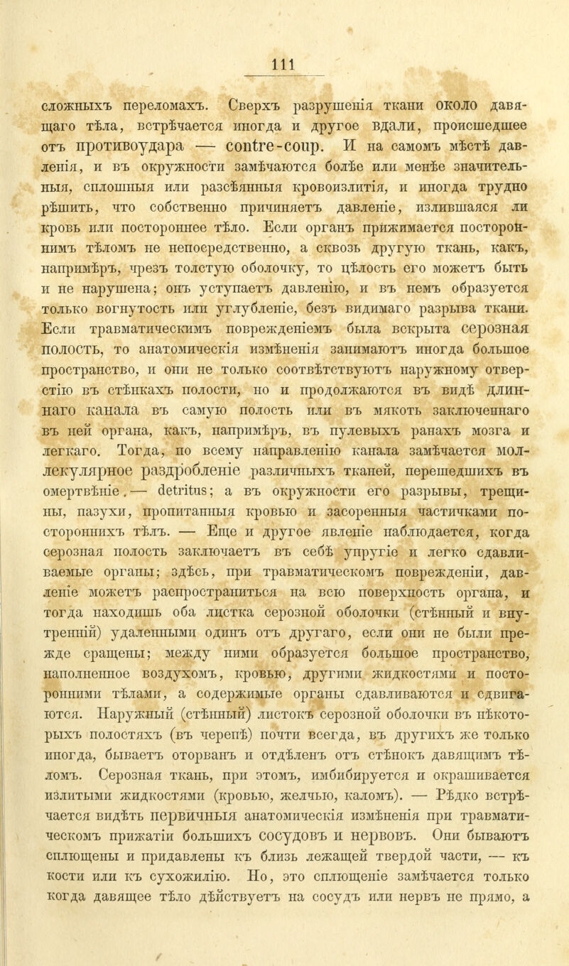 сложныхъ передомахъ. Сверхъ разрушенія ткани около давя- щаго тѣла, встрѣчается иногда и другое вдали, происшедшее отъ противоудара — contre-coup. И на самомъ мѣстѣ дав- ленія, и въ окружности замѣчаются болѣе или менѣе значителъ- ныя, сплошныя или разсѣянныя кровоизлитія, и иногда трудно рѣшить, что собственно причиняетъ давленіе, излившаяся ли кровь или постороннее тѣло. Если органъ прижимается посторон- нимъ тѣломъ не непосредственно, а сквозь другую ткань, какъ, напримѣръ, чрезъ толстую оболочку, то цѣлость его можетъ быть и не нарушена; онъ уступаетъ давленію, и въ немъ образуется только вогнутость или углубленіе, безъ видимаго разрыва ткани. Если травматическимъ поврежденіемъ была вскрыта серозная полость, то анатомическія измѣненія занимаютъ иногда большое пространство, и они не только соотвѣтствуютъ наружному отвер- стію въ стѣнкахъ полости, но и продолжаются въ видѣ длин- наго канала въ самую полость или въ мякоть заключеннаго въ ней органа, какъ, напримѣръ, въ пулевыхъ ранахъ мозга и легкаго. Тогда, по всему направленію канала замѣчается мол- лекулярное раздробленіе различныхъ тканей, перешедшихъ въ омертвѣніе.— detritus; а въ окружности его разрывы, трещи- ны, пазухи, пропитанныя кровью и засоренныя частичками по- стороннихъ тѣлъ. — Еще и другое явленіе наблюдается, когда серозная полость заключаетъ въ себѣ упругіе и легко сдавли- ваемые органы; здѣсь, при травматическомъ поврежденіи, дав- леніе можетъ распространиться на всю поверхность органа, и тогда находишь оба листка серозной оболочки (стѣнный и вну- тренній) удаленными одинъ отъ другаго, если они не были пре- жде сращены; между ними образуется большое пространство, наполненное воздухомъ, кровью, другими жидкостями и посто- ронними тѣлами, а содержимые органы сдавливаются и сдвига- ются. Наружный (стѣнный) листокъ серозной оболочки въ нѣкото- рыхъ полостяхъ (въ черепѣ) почти всегда, въ другихъ же только иногда, бываетъ оторванъ и отдѣленъ отъ стѣнокъ давящимъ тѣ- ломъ. Серозная ткань, при этомъ, имбибируется и окрашивается излитыми жидкостями (кровью, желчью, каломъ). — Рѣдко встрѣ- чается видѣть первичныя анатомическія измѣненія при травмати- ческомъ прижатіи болыпихъ сосудовъ и нервовъ. Они бываютъ сплющены и придавлены къ близь лежащей твердой части, — къ кости или къ сухожилію. Но, это сплющеніе замѣчается только когда давящее тѣло дѣйствуетъ на сосудъ или нервъ не прямо, а