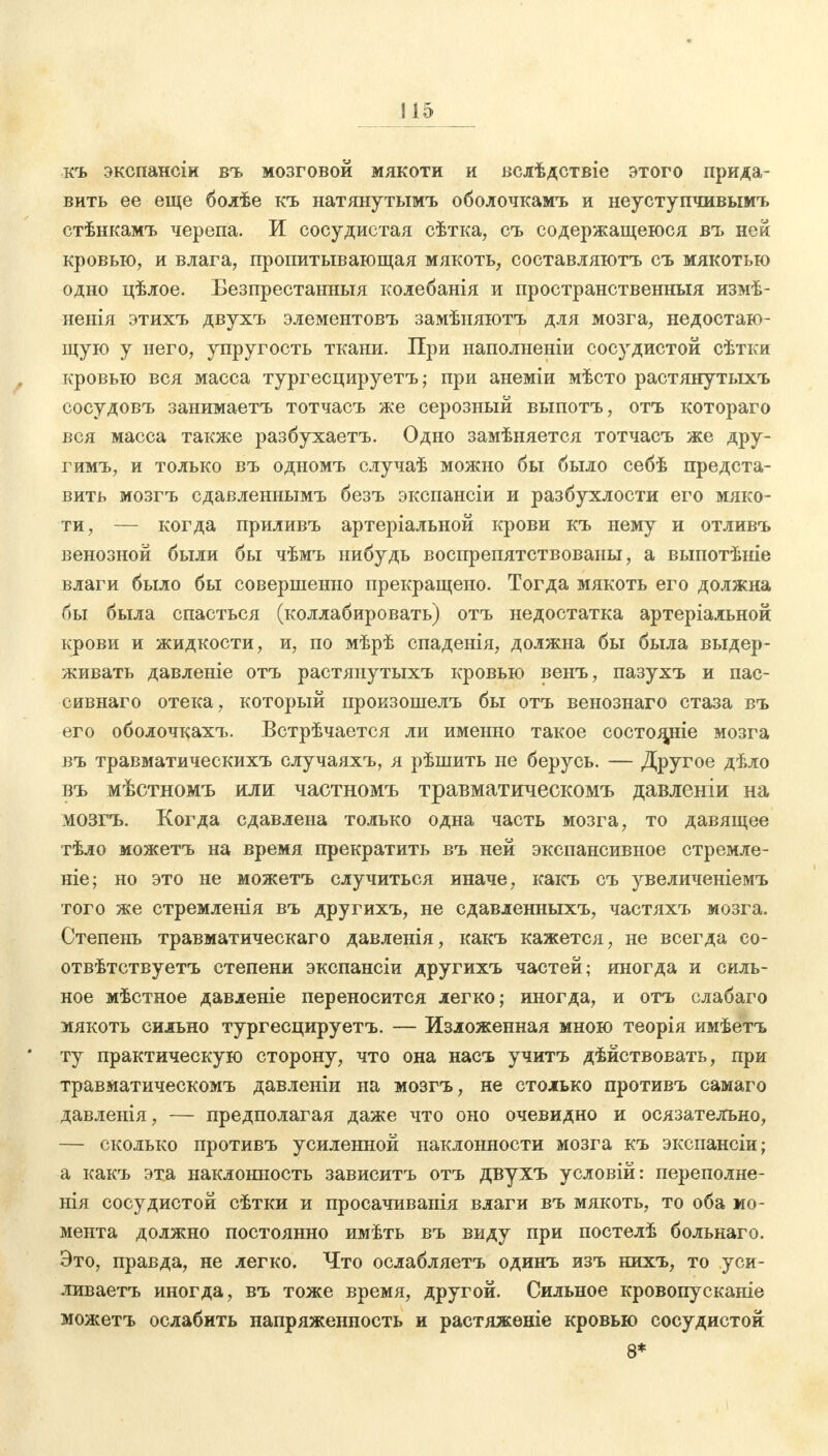 къ экспаноіи въ мозговой мякоти и вслѣдствіе этого прида- вить ее еще болѣе къ натяиутымъ оболочкамъ и неуступчивымъ стѣнкамъ черепа. И сосудистая сѣтка, съ содержащеюся въ ней кровью, и влага, пропитывающая мякоть, составляютъ съ мякотью одно цѣлое. Безпрестанныя колебанія и пространственныя измѣ- ненія этихъ двухъ элементовъ замѣняютъ для мозга, недостаю- щую у него, упругость ткани. При наполненіи сосудистой сѣтки кровью вся масса тургесцируетъ; при анеміи мѣсто растянутыхъ сосудовъ занимаетъ тотчасъ же серозный выпотъ, отъ котораго вся масса также разбухаетъ. Одно замѣняется тотчасъ же дру- гимъ, и только въ одномъ случаѣ можно бы было себѣ предста- вить мозгъ сдавленнымъ безъ экспансіи и разбухлости его мяко- ти, — когда приливъ артеріальной крови къ нему и отливъ венозной были бы чѣмъ нибудь воспрепятствованы, а выпотѣніе влаги было бы совершенно прекращено. Тогда мякоть его должна бы была спасться (коллабировать) отъ недостатка артеріальной крови и жидкости, и, по мѣрѣ спаденія, должна бы была выдер- живать давленіе отъ растянутыхъ кровью венъ, пазухъ и пас- сивнаго отека, который произошелъ бы отъ венознаго стаза въ его оболочкахъ. Встрѣчается ли именно такое состояние мозга въ травматическихъ случаяхъ, я рѣшить не берусь. — Другое дѣло въ мѣстномъ или частномъ травматическомъ давленіи на мозгъ. Когда сдавлена только одна часть мозга, то давящее тѣло можетъ на время прекратить въ ней экспансивное стремле- ніе; но это не можетъ случиться иначе, какъ съ увеличеніемъ того же стремленія въ другихъ, не сдавленныхъ, частяхъ мозга. Степень травматическаго давленія, какъ кажется, не всегда ео- отвѣтствуетъ степени экспансіи другихъ частей; иногда и силь- ное мѣстное давленіе переносится легко; иногда, и отъ слабаго мякоть сильно тургесцируетъ. — Изложенная мною теорія имѣетъ ту практическую сторону, что она насъ учитъ дѣйствовать, при травматическомъ давленіи на мозгъ, не столько противъ самаго давленія, — предполагая даже что оно очевидно и осязательно, — сколько противъ усиленной наклонности мозга къ экспансіи; а какъ эта наклонность зависитъ отъ двухъ условій: переполне- нія сосудистой сѣтки и просачиванія влаги въ мякоть, то оба мо- мента должно постоянно имѣть въ виду при постелѣ больнаго. Это, правда, не легко. Что ослабляетъ одинъ изъ нихъ, то уси- ливаетъ иногда, въ тоже время, другой. Сильное кровопусканіе можетъ ослабить напряженность и растяжѳніе кровью сосудистой 8*