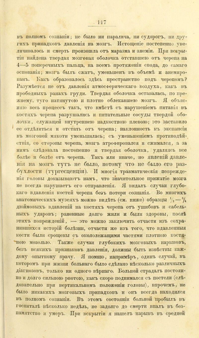 въ полномъ сознаніи; не было ни паралича, ни судорогъ, ни дру- гихъ припадковъ давленія на мозгъ. Истощеніе постепенно уве- личивалось и смерть произошла отъ маразма и анеміи. При вскры- тіи найдена твердая мозговая оболочка отставшею отъ черепа на 4—5 поперечныхъ пальца, на всемъ протяженіи свода, до самаго основанія; мозгъ былъ сжатъ, уменыненъ въ объемѣ и анемиро- ванъ. Какъ образовалось здѣсь пространство подъ черепомъ? Разумѣется не отъ давленія атмосФерическаго воздуха, какъ въ прободныхъ ранахъ груди. Твердая оболочка оставалась, по пре- жнему, туго натянутою и плотно облекавшею мозгъ. Я объяс- няю весь процессъ такъ, что вмѣстѣ съ нарушеніемъ питанія въ костяхъ черепа разрушались и питательные сосуды твердой обо- лочки, служащей внутреннею надкостною плевою; это заставило 1 ее отдѣлиться и отстать отъ черепа; наклонность къ экспансіи въ мозговой мякоти уменьшилась; съ уменыненіемъ противодѣй- ствія, со стороны черепа, мозгъ атрофировался и сжимался, а за нимъ слѣдовала постепенно и твердая оболочка, удаляясь все болѣе и болѣе отъ черепа. Такъ или иначе, но явленій давле- ния на мозгъ тутъ не было, потому что не было его іэаз- бухлости (тургесценціи). И многія травматическія поврежде- нія головы доказываютъ намъ, что значительное прижатіе мозга не всегда нарушаетъ его отправленія. Я видалъ случаи глубо- кого вдавленія костей черепа безъ потери сознанія. Во многихъ анатомическихъ музеяхъ можно видѣть (см. ниже) образцы % — % дюймовыхъ вдавленій на костяхъ черепа отъ ушибовъ и сабель- ныхъ ударовъ; раненные долго жили и были здоровы, послѣ этихъ поврежденій, — это можно заключить отчасти изъ сохра- нившихся исторій болѣзни, отчасти же изъ того, что вдавленныя кости были срощены съ окололежащими частями плотною костя- ъюю мозолью. Также случаи глубокихъ мозговыхъ нарывовъ, безъ всякихъ признаковъ давленія, должны быть извѣстны каж- дому опытному врачу. Я помню, напримѣръ, одинъ случай, въ которомъ при жизни больнаго было сдѣлано нѣсколько различныхъ діагнозовъ, только ни одного вѣрнаго. Больной страдалъ постоян- но и долго сильною рвотою, какъ скоро поднимался съ постели (слѣ- довательно при вертикальномъ положеніи головы), впрочемъ, не было никакихъ мозговыхъ припадковъ и онъ всегда находился въ полномъ сознаніи. Въ этомъ состояніи больной пробылъ въ госпиталѣ нѣсколько недѣль, не задолго до смерти впалъ въ без- памятство и умеръ. При вскрытіи я нашелъ нарывъ въ средней