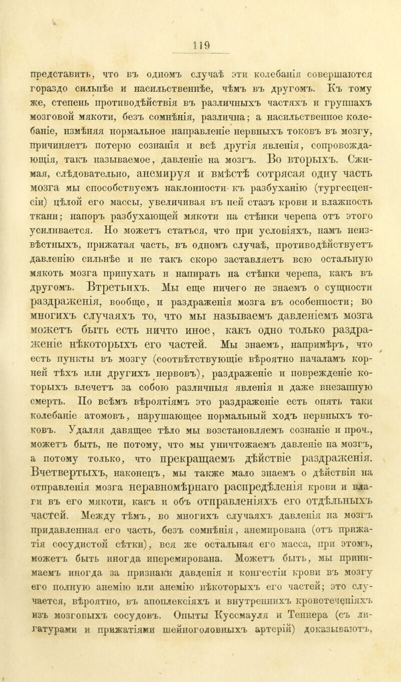 представить, что въ одномъ случаѣ эти колебанія совершаются гораздо силънѣе и насильственнѣе, чѣмъ въ другомъ. Къ тому же, степень противодѣйствія въ различныхъ частяхъ и группахъ мозговой мякоти, безъ сомнѣнія, различна; а насильственное коле- бате, нзмѣняя нормальное иаправленіе нервныхъ токовъ въ мозгу, причиняетъ потерю сознанІя и всѣ другія явленія, сопровожда- ющія, такъ называемое, давленіе на мозгъ. Во вторыхъ. Сжи- мая, слѣдовательно, анемируя и вмѣстѣ сотрясая одну часть мозга мы способствуемъ наклонности къ разбуханію (тургесцен- сіи) цѣлой его массы, увеличивая въ ней стазъ крови и влажность ткани; напоръ разбухающей мякоти на стѣнки черепа отъ этого усиливается. Но можетъ статься, что при условіяхъ, намъ неиз- вѣстныхъ, прижатая часть, въ одномъ случаѣ, противодѣйствуетъ давленію сильнѣе и не такъ скоро заставляетъ всю остальную мякоть мозга припухать и напирать на стѣнки черепа, какъ въ другомъ. Втретьихъ. Мы еще ничего не знаемъ о сущности раздраженія, вообще, и раздраженія мозга въ особенности; во многихъ случаяхъ то, что мы называемъ давленіемъ мозга можетъ быть есть ничто иное, какъ одно только раздра- женіе нѣкоторыхъ его частей. Мы знаемъ, напримѣръ, что есть пункты въ мозгу (соотвѣтствующіе вѣроятно началамъ кор- ней тѣхъ или другихъ нервовъ), раздраженіе и поврежденіе ко- торыхъ влечетъ за собою различныя явленія и даже внезапную смерть. По всѣмъ вѣроятіямъ это раздраженіе есть опять таки колебаніе атомовъ, нарушающее нормальный ходъ нервныхъ то- ковъ. Удаляя давящее тѣло мы возстановляемъ сознаніе и проч., можетъ быть, не потому, что мы уничтожаемъ давленіе на мозгъ, а потому только, что прекращаемъ дѣйствіе раздраженія. Вчетвертыхъ, наконецъ, мы также мало знаемъ о дѣйствіи на отправленія мозга неравномѣрнаго распредѣленія крови и вла- ги въ его мякоти, какъ и объ отправленіяхъ его отдѣльныхъ частей. Между тѣмъ, во многихъ случаяхъ давленія на мозгъ придавленная его часть, безъ сомнѣнія, анемирована (отъ прижа- тія сосудистой сѣтки), вся же остальная его масса, при этомъ, можетъ быть иногда иперемирована. Можетъ быть, мы прини- маемъ иногда за признаки давленія и конгестіи крови въ мозгу его полную анемію или анемію нѣкоторыхъ его частей; это слу- чается, вѣроятно, въ апоплексіяхъ и внутрениихъ кровотечеиіяхъ изъ мозговыхъ сосудовъ. Опыты Куссмауля и Теннера (съ ли- гатурами и прижатіями шейного л овныхъ артерій) доказываютъ,