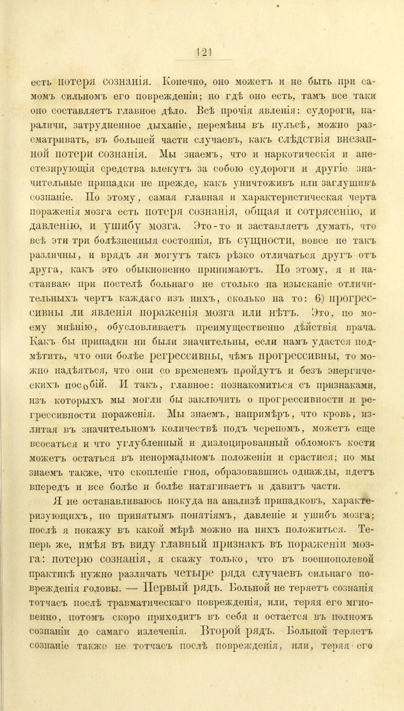 есть потеря сознанія. Конечно, оно можетъ и не быть при са- момъ сильномъ его поврежденіи; но гдѣ оно есть, тамъ все таки оно составляетъ главное дѣло. Всѣ ирочія явленія: судороги, па- раличи, затрудненное дыханіе, перемѣны въ пульсѣ, можно раз- сматривать, въ большей части случаевъ, какъ слѣдствія внезап- ной потери сознанія. Мы знаемъ, что и наркотическія и ане- стезирующія средства влекутъ за собою судороги и другіе зна- чительные припадки не прежде, какъ уничтоживъ или заглушивъ сознаніе. По этому, самая главная и характеристическая черта пораженія мозга есть потеря сознанія, общая и сотрясенію, и давленію, и ушибу мозга. Это-то и заставляетъ думать, что всѣ эти три болѣзненныя состоянія, въ сущности, вовсе не такъ различны, и врядъ ли могутъ такъ рѣзко отличаться другъ отъ друга, какъ это обыкновенно прииимаютъ. По этому, я и на- стаиваю при постелѣ больнаго не столько на изысканіе отличи- тельныхъ чертъ каждаго изъ нихъ, сколько на то: 6) прогрес- сивны ли явленія пораженія мозга или нѣтъ. Это, но мо- ему мнѣнію, обусловливаешь преимущественно дѣйствія врача. Какъ бы припадки ни были значительны, если намъ удастся под- мѣтить, что они болѣе регрессивны, чѣмъ прогрессивны, то мо- жно надѣяться, что они со времеиемъ пройдутъ и безъ энергиче- скихъ пособій. И такъ, главное: познакомиться съ признаками, изъ которыхъ мы могли бы заключить о прогрессивности и ре- грессивности пораженія. Мы знаемъ, напримѣръ, что кровь, из- литая въ значительномъ количествѣ подъ черепомъ, можетъ еще всосаться и что углублершый и дизлоцированный обломокъ кости можетъ остаться въ ненормальномъ положеніи и срастися; но мы знаемъ также, что скопленіе гноя, образовавшись однажды, идетъ впередъ и все болѣе и болѣе натягиваетъ и давитъ части. Я не останавливаюсь покуда на анализѣ припадковъ, характе- ризующихъ, по принятымъ понятіямъ, давленіе и ушибъ мозга; послѣ я покажу въ какой мѣрѣ можно на нихъ положиться. Те- перь же, имѣя въ виду главный иризнакъ въ пораженіи моз- га: потерю сознанія, я скажу только, что въ военнополевой практикѣ нужно различать четыре ряда случаевъ сильнаго по- врежденія головы. — Первый рядъ. Больной не теряетъ сознанія тотчасъ послѣ травматическаго поврежденія, или, теряя его мгно- венно, потомъ скоро приходитъ въ себя и остается въ полномъ созианіи до самаго излеченія. Второй рядъ. Больной теряетъ созпаніе также не тотчасъ послѣ повреждеыія, или, теряя его