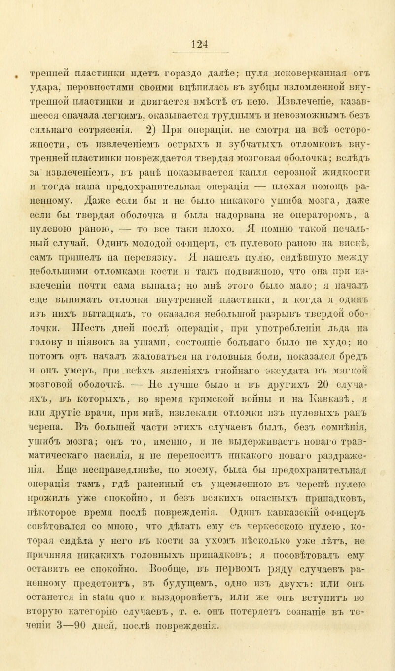 . тренней пластинки идетъ гораздо далѣе; пуля исковерканная отъ удара, неровностями своими вцѣпилась въ зубцы изломленной вну- тренней пластинки и двигается вмѣстѣ съ нею. Извлечете, казав- шееся сначала легкимъ, оказывается труднымъ и невозможнымъ безъ сильнаго сотрясенія. 2) При операціи, не смотря на всѣ осторо- жности, съ извлеченіемъ острыхъ и зубчатыхъ отломковъ вну- тренней пластинки повреждается твердая мозговая оболочка; вслѣдъ за извлеченіемъ, въ ранѣ показывается капля серозной жидкости и тогда наша предохранительная операція — плохая помощь ра- ненному. Даже если бы и не было никакого ушиба мозга, даже если бы твердая оболочка и была надорвана не операторомъ, а пулевою раною, — то все таки плохо. Я. помню такой печаль- ный случай. Одинъ молодой ОФицеръ, съ пулевою раною на вискѣ, самъ пришелъ на перевязку. Я нашелъ пулю, сидѣвшую между небольшими отломками кости и такъ подвижною, что она при из- влеченіи почти сама выпала; но мнѣ этого было мало; я иачалъ еще вынимать отломки внутренней пластинки, и когда я одинъ изъ иихъ вытащилъ, то оказался небольшой разрывъ твердой обо- лочки. Шесть дней послѣ операціи, при употребленіи льда на голову и піявокъ за ушами, состояніе больнаго было не худо; но потомъ онъ началъ жаловаться на головныя боли, показался бредъ и онъ умеръ, при всѣхъ явленіяхъ гнойнаго эксудата въ мягкой мозговой оболочкѣ. — Не лучше было и въ другихъ 20 случа- яхъ, въ которыхъ, во время кримской войны и на Кавказѣ, я или другіе врачи, при мнѣ, извлекали отломки изъ пулевыхъ ранъ черепа. Въ большей части этихъ случаевъ былъ, безъ сомнѣнія, ушибъ мозга; онъ то, именно, и не выдерживаетъ новаго трав- матическаго насилія, и не переноситъ никакого новаго раздраже- нія. Еще несправедливѣе, по моему, была бы предохранительная оиерація тамъ, гдѣ раненный съ ущемленною въ черепѣ пулею ирожилъ уже спокойно, и безъ всякихъ опасыыхъ припадковъ, нѣкоторое время послѣ поврежденія. Одинъ кавказскій ОФицеръ совѣтовался со мною, что дѣлать ему съ черкесскою пулею, ко- торая сидѣла у него въ кости за ухомъ нѣсколько уже лѣтъ, не причиняя никакихъ головныхъ припадковъ; я посовѣтовалъ ему оставить ее спокойно. Вообще, въ первомъ ряду случаевъ ра- ненному предстоитъ, въ будущемъ, одно изъ двухъ: или онъ останется in statu quo и выздоровѣетъ, или же онъ вступитъ во вторую категорію случаевъ, т. е. онъ потеряетъ сознаніе въ те- ченіи 3—90 дней, послѣ поврежденія.