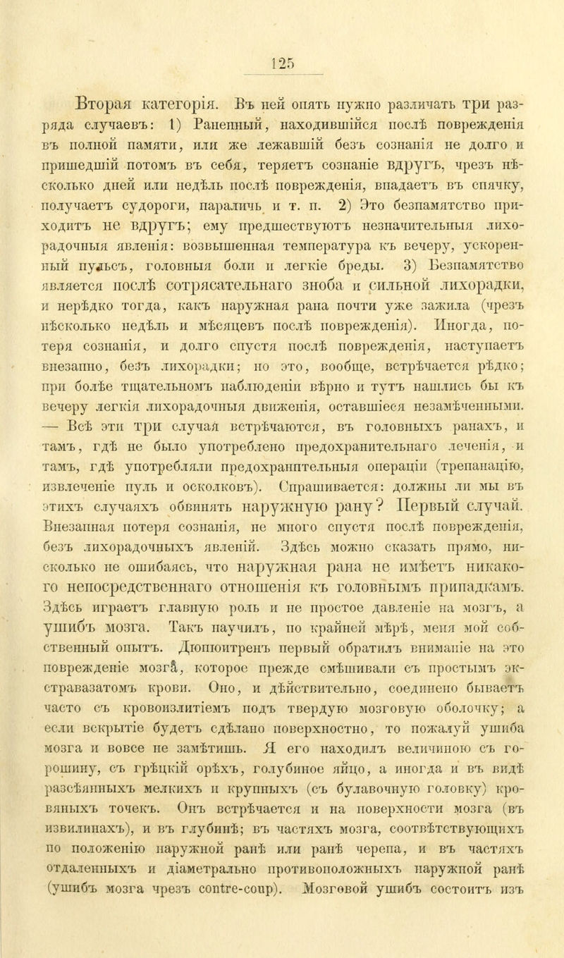 Вторая категорія. Въ ней опять нужно различать три раз- ряда случаевъ: I) Раненный, находившиеся послѣ поврежденія въ полной памяти, или же лежавшій безъ сознанія не долго и пришедшій потомъ въ себя, теряетъ сознаніе вдругъ, чрезъ нѣ- сколько дней или недѣль послѣ поврежденія, впадаетъ въ спячку, получаетъ судороги, параличь и т. п. 2) Это безпамятство ири- ходитъ не вдругъ; ему предшествуютъ незначительныя лихо- рад очныя явленія: возвышенная температура къ вечеру, ускорен- ный пудьсъ, головныя боли и легкіе бреды. 3) Безпамятство является послѣ сотрясательнаго зноба и сильной лихорадки, и нерѣдко тогда, какъ наружная рана почти уже зажила (чрезъ нѣсколько недѣль и мѣсяцевъ послѣ поврежденія). Иногда, по- теря сознанія, и долго спустя послѣ поврежденія, наступаетъ внезапно, безъ лихорадки; но это, вообще, встрѣчается рѣдко; при болѣе тщательномъ наблюденіи вѣрно и тутъ нашлись бы къ вечеру легкія лихорадочныя движенія, оставшіеся незамѣченными. — Всѣ эти три случая встрѣчаются, въ головныхъ ранахъ, и тамъ, гдѣ не было употреблено предохранительнаго леченія, и тамъ, гдѣ употребляли предохранптельныя операціи (трепанацію, извлечете пуль и осколковъ). Спрашивается: должны ли мы въ этихъ случаяхъ обвинять наружную рану? Первый случай. Внезапная потеря сознанія, не много спустя послѣ поврежденія, безъ лихорадочныхъ явленій. Здѣсь можно сказать прямо, ни- сколько не ошибаясь, что наружная рана не имѣетъ никако- го непосредственнаго отношенія къ головнымъ припадк*амъ. Здѣсь играетъ главную роль и не простое давленіе на мозгъ, а ушибъ мозга. Такъ научилъ, по крайней мѣрѣ, меня мой соб- ственный опытъ. Дюшоитренъ первый обратилъ внимаиіе на это поврежденіе мозгЗ,, которое прежде смѣшивали съ простымъ эк- стравазатомъ крови. Оно, и дѣйствительно, соединено бываетъ часто съ кровоизлитіемъ подъ твердую мозговую оболочку; а если вскрытіе будетъ сдѣлано поверхностно, то пожалуй ушиба мозга и вовсе не замѣтишь. Я его находилъ величиною съ го- рошину, съ грѣцкій орѣхъ, голубиное яйцо, а иногда и въ видѣ разсѣянныхъ мелкихъ и крупныхъ (съ булавочную головку) кро- вяныхъ точекъ. Онъ встрѣчается и на поверхности мозга (въ извилинахъ), и въ глубииѣ; въ частяхъ мозга, соотвѣтствующихъ но положенію наружной ранѣ или ранѣ черепа, и въ частяхъ отдаленныхъ и діаметрально противоположныхъ наружной ранѣ (ушибъ мозга чрезъ contre-coup). Мозговой ушибъ состоитъ изъ