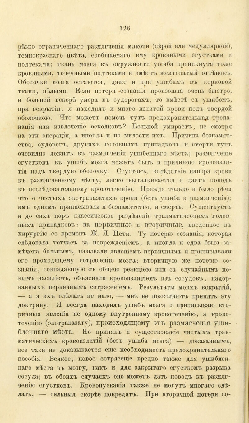 рѣзко ограниченна™ размягченія мякоти (сѣрой или медуллярной), темнокраснаго цвѣта, сообщаемаго ему кровяными сгустками и подтеками; ткань мозга въ окружности ушиба проникнута тоже кровяными, точечными подтеками и имѣетъ желтоватый оттѣнокъ. Оболочки мозга остаются, даже и при ушибахъ въ корковой ткани, цѣлыми. Если потеря •сознанія произошла очень быстро, и больной вскорѣ умеръ въ судорогахъ, то вмѣстѣ съ ушибомъ, при вскрытіи, я находилъ и много излитой крови подѣ твердой оболочкою. Что можетъ помочь тутъ предохранительна^ трепа- нація или извлечете осколковъ? Больной умираетъ, не смотря на эти операціи, а иногда и по милости ихъ. Причина безпамят- ства, судорогъ, другихъ головныхъ припадковъ и смерти тутъ очевидно лежитъ въ размягченіи ушибеннаго мѣста; размягчепіе сгустковъ въ ушибѣ мозга можетъ быть и причиною кровоизли- тія подъ твердую оболочку. Сгустокъ, вслѣдствіе напора крови къ размягченному мѣсту, легко выталкивается и даетъ поводъ къ послѣдовательному кровотеченію. Прежде только и было рѣчи что о чистыхъ экстравазатахъ крови (безъ ушиба и размягченія); имъ однимъ приписывали и безпамятство, и смерть. Существуетъ и до сихъ поръ классическое раздѣленіе травматическихъ голов- ныхъ припадковъ: на первичные и вторичные, введенное въ хирургію со временъ Ж. Ä. Пети. Ту потерю сознанія, которая слѣдовала тотчасъ за поврежденіемъ, а иногда и едва была за- мѣчена больнымъ, называли явленіемъ первичнымъ и приписывали его проходящему сотрясенію мозга; вторичную же потерю со- знанія, совпадавшую съ общею реакціею или съ случайнымъ но- вымъ насиліемъ, объясняли кровоизлитіемъ изъ сосудовъ, надор- ванныхъ первичнымъ сотрясеніемъ. Реззгльтаты моихъ вскрытій, — а я ихъ сдѣлалъ не мало, — мнѣ не позволяютъ принять эту доктрину. Я всегда находилъ ушибъ мозга и приписываю вто- ричныя явленія не одному внутреннему кровотеченію, а крово- теченію (экстравазату), происходящему отъ размягченія уши- бленнаго мѣста. Но принявъ и существованіе чистыхъ трав- матическихъ кровоизлитій (безъ ушиба мозга) — доказаннымъ, все таки не доказывается еще необходимость предохранительна™ пособія. Всякое, новое сотрясете вредно также для ушиблен- наго мѣста въ мозгу, какъ и для закрытаго сгусткомъ разрыва сосуда; въ обоихъ случаяхъ оно можетъ дать поводъ къ размяг- ченію сгустковъ. Кровопусканія также не могутъ многаго сдѣ- лать, — сильныя скорѣе повредятъ. При вторичной потери со-