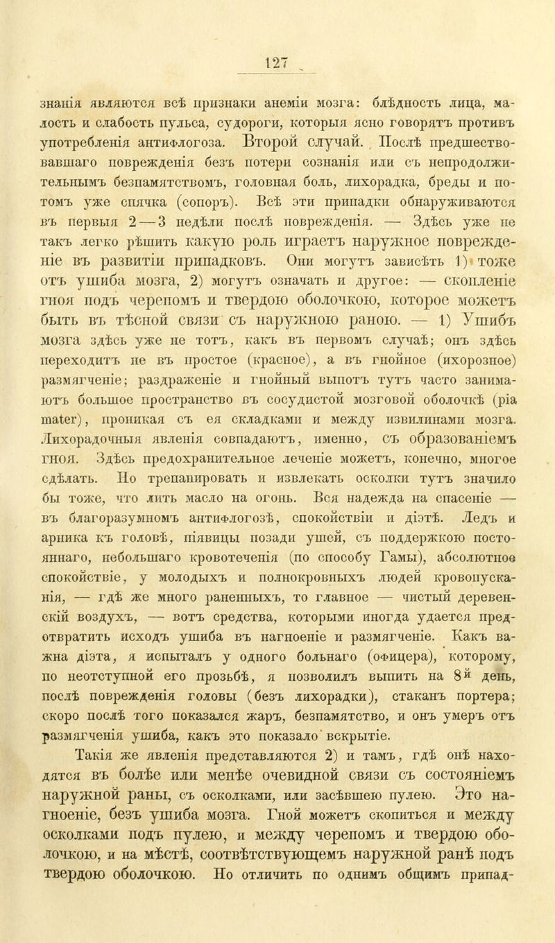 знанія являются всѣ признаки анеміи мозга: блѣдность лица, ма- лость и слабость пульса, судороги, которыя ясно говорятъ противъ употребления антиФлогоза. Второй случай. Послѣ предшество- вавшаго поврежденія безъ потери сознанія или съ непродолжи- тельнымъ безпамятствомъ, головная боль, лихорадка, бреды и по- томъ уже спячка (сопоръ). Всѣ эти припадки обнаруживаются въ первыя 2— 3 недѣли послѣ новрежденія. — Здѣсь уже не такъ легко рѣшить какую роль играетъ наружное поврежде- ніе въ развитіи припадковъ. Они могутъ зависѣть 1) тоже отъ ушиба мозга, 2) могутъ означать и другое: — скопленіе гноя подъ черепомъ и твердою оболочкою, которое можетъ быть въ тѣсной связи съ наружною раною. — 1) Ушибъ мозга здѣсь уже не тотъ, какъ въ первомъ случаѣ; онъ здѣсь переходитъ не въ простое (красное), а въ гнойное (ихорозное) размягченіе; раздраженіе и гнойный выпотъ тутъ часто занима- ютъ большое пространство въ сосудистой мозговой оболочкѣ (ріа mater), проникая съ ея складками и между извилинами мозга. Лихорадочныя явленія совпадаютъ, именно, съ образованіемъ ГНОЯ. Здѣсь предохранительное леченіе можетъ, конечно, многое сдѣлать. Но трепанировать и извлекать осколки тутъ значило бы тоже, что лить масло на огонь. Вся надежда на спасеніе — въ благоразумномъ антиФлогозѣ, спокойствіи и діэтѣ. Ледъ и арника къ головѣ, піявицы позади ушей, съ поддержкою посто- янная, неболынаго кровотеченія (по способу Гамы), абсолютное спокойствіе, у молодыхъ и полнокровныхъ людей кровопуска- тя, — гдѣ же много раненныхъ, то главное — чистый деревен- ских воздухъ, — вотъ средства, которыми иногда удается пред- отвратить исходъ ушиба въ нагноеніе и размягченіе. Какъ ва- жна діэта, я испыталъ у одного больнаго (офицера), которому, по неотступной его прозьбѣ, я нозволилъ выпить на 8 й день, послѣ поврежденія головы (безъ лихорадки), стаканъ портера; скоро послѣ того показался жаръ, безпамятство, и онъ умеръ отъ размягченія ушиба, какъ это показало' вскрытіе. Такія же явленія представляются 2) и тамъ, гдѣ онѣ нахо- дятся въ болѣе или менѣе очевидной связи съ состояніемъ наружной раны, съ осколками, или засѣвшею пулею. Это на- гноеніе, безъ ушиба мозга. Гной можетъ скопиться и между осколками подъ пулею, и между черепомъ и твердою обо- лочкою, и на мѣстѣ, соотвѣтствующемъ наружной ранѣ подъ твердою оболочкою. Но отличить по однимъ общимъ припад-