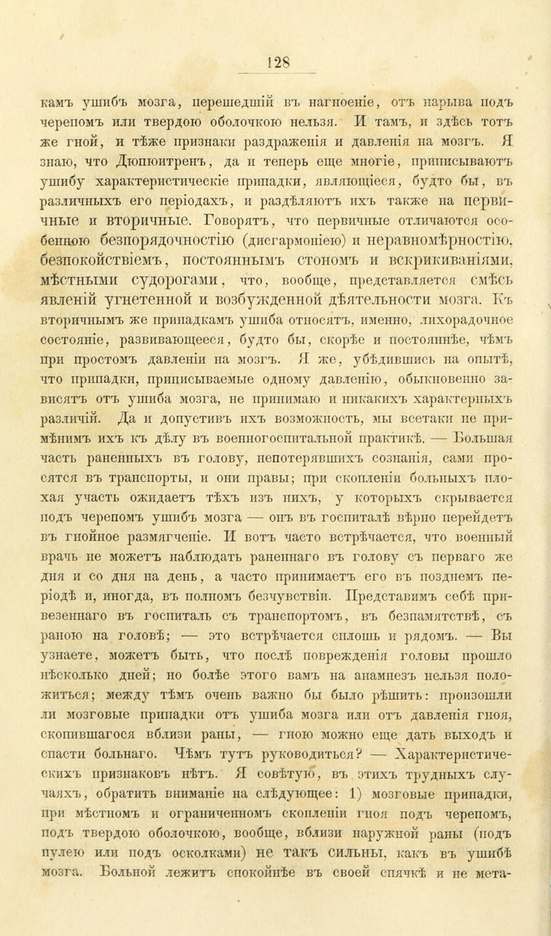 камъ ушибъ мозга, перешедшій въ нагноеніе, отъ нарыва подъ черепомъ или твердою оболочкою нельзя. И тамъ, и здѣсь тотъ же гной, и тѣже признаки раздражеиія и давленія на мозгъ. Я знаю, что Дюпюитренъ, да и теперь еще многіе, ириписываютъ ушибу характеристичеекіе припадки, являющіеся, будто бы, въ различныхъ его періодахъ, и раздѣляютъ ихъ также на перви- чные и вторичные. Говорятъ, что первичные отличаются осо- бенною безпорядочностію (дисгармоніею) и неравномѣрностію. безпокойствіемъ, постояннымъ стономъ и вскрикиваніями, мѣстными судорогами, что, вообще, представляется смѣсь явленій угнетенной и возбужденной дѣятельности мозга. Къ вторичнымъ же принадкамъ ушиба относятъ, именно, лихорадочное состояніе, развивающееся, будто бы, скорѣе и постояннѣе, чѣмъ при простомъ давленіи на мозгъ. Я же, убѣдившись на опытѣ, что припадки, приписываемые одному давленію, обыкновенно за- висятъ отъ ушиба мозга, не принимаю и никакихъ характериыхъ различій. Да и допустивъ ихъ возможность, мы всетаки не при- мѣнимъ ихъ къ дѣлу въ военногоспитальной практикѣ. — Большая часть раненныхъ въ голову, непотерявшихъ сознанія, сами про- сятся въ транспорты, и они правы; при скопленіи больныхъ пло- хая участь ожидаетъ тѣхъ изъ нихъ, у которыхъ скрывается подъ черепомъ ушибъ мозга — онъ въ госпиталѣ вѣрно перейдетъ въ гнойное размягченіе. И вотъ часто встрѣчается, что военный врачь не можетъ наблюдать раненнаго въ голову съ перваго же дня и со дня на день, а часто принимаетъ его въ позднемъ пе- ріодѣ и, иногда, въ полномъ безчувствіи. Представимъ себѣ при- везеннаго въ госпиталь съ транспортомъ, въ безпамятствѣ, съ раною на головѣ; — это встрѣчается сплошь и рядомъ. — Бы узнаете, можетъ быть, что послѣ поврежденія головы прошло нѣсколько дней; но болѣе этого вамъ на анамнезъ нельзя поло- житься; между тѣмъ очень важно бы было рѣшить: произошли ли мозговые припадки отъ ушиба мозга или отъ давленія гноя, скопившагося вблизи раны, — гною можно еще дать выходъ и спасти больнаго. Чѣмъ тутъ руководиться? — Характеристиче- ских^ признаковъ нѣтъ. Я совѣтую, въ этихъ трудныхъ слу- чаяхъ, обратить вниманіе на слѣдующее: 1) мозговые припадки, при мѣстномъ и ограниченномъ сконленіи гноя подъ черепомъ, подъ твердою оболочкою, вообще, вблизи наружной раны (подъ пулею или подъ осколками) не такъ сильны, какъ въ ушибѣ мозга. Больной лежитъ спокойнѣе въ своей спячкѣ и не мета-