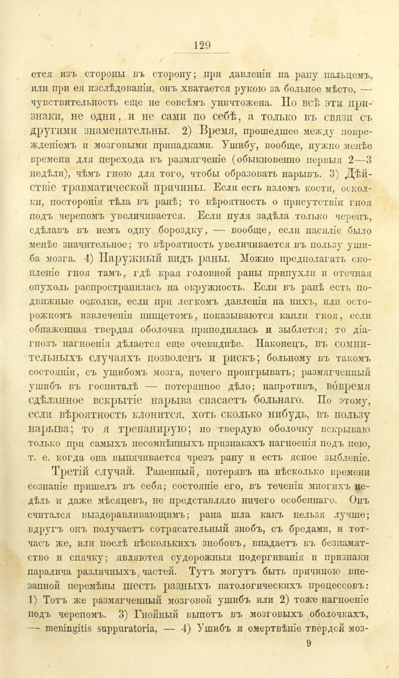 етея изъ стороны въ сторону; при давленіи на рану пальцемъ, или при ея изслѣдованіи, онъ хватается рукою за больное мѣсто, — чувствительность еще не совсѣмъ уничтожена. Но всѣ эти при- знаки, не одни, и не сами по себѣ, а только въ связи съ другими знаменательны. 2) Время, прошедшее между повре- жденіемъ и мозговыми припадками. Ушибу, вообще, нужно менѣе времени для перехода въ размягченіе (обыкновенно первыя 2—3 недѣли), чѣмъ гною для того, чтобы образовать нарывъ. 3) Дѣй- ствіе травматической причины. Если есть изломъ кости, оскол- ки, посторонія тѣла въ ранѣ; то вѣроятность о присутствіи гноя подъ черепомъ увеличивается. Если пуля задѣла только черепъ, сдѣлавъ въ немъ одну бороздку, — вообще, если насиліе было менѣе значительное; то вѣроятность увеличивается въ пользу уши- ба мозга. 4) Наружньій видъ раны. Можно предполагать ско- пленіе гноя тамъ, гдѣ края головной раны припухли и отечная опухоль распространилась на окружность. Если въ ранѣ есть по- движные осколки, если при легкомъ давленіи на нихъ, или осто- рожномъ извлеченіи пинцетомъ, показываются капли гноя, если обнаженная твердая оболочка приподнялась и зыблется; то діа- гнозъ нагноенія дѣлается еще очевиднѣе. Наконецъ, въ сомни- тельныхъ случаяхъ позволенъ и рискъ; больному въ такомъ состояніи, съ ушибомъ мозга, нечего проигрывать; размягченный ушибъ въ госпиталѣ — потерянное дѣло; напротивъ, вовремя сдѣланное вскрытіе нарыва спасаетъ больнаго. По этому, если вѣроятность клонится, хоть сколько нибудь, въ пользу нарыва; то я трепанирую; но твердую оболочку вскрываю только при самыхъ несомнѣнныхъ признакахъ нагноенія подъ нею, т. е. когда она выпячивается чрезъ рану и есть ясное зыбленіе. Третій случай. Раненный, потерявъ на нѣсколько времени сознаніе пришелъ въ себя; состояніе его, въ теченіи многихъ не- дѣль и даже мѣсяцевъ, не представляло ничего особеннаго. Онъ считался выздоравливающимъ; рана шла какъ нельзя лучше; вдругъ онъ получаетъ сотрясательный знобъ, съ бредами, и тот- часъ же, или послѣ нѣсколькихъ знобовъ, впадаетъ въ безпамят- ство и спячку; являются судорожный подергиванія и признаки паралича различныхъ частей. Тутъ могутъ быть причиною вне- запной перемѣыы шесть разныхъ патологическихъ процессовъ: 1) Тотъ же размягченный мозговой ушибъ или 2) тоже нагноеніе подъ черепомъ. 3) Гнойный выпотъ въ мозговыхъ оболочкахъ, — meningitis suppuratoria, — 4) Ушибъ и омертвѣніе твердей моз- 9