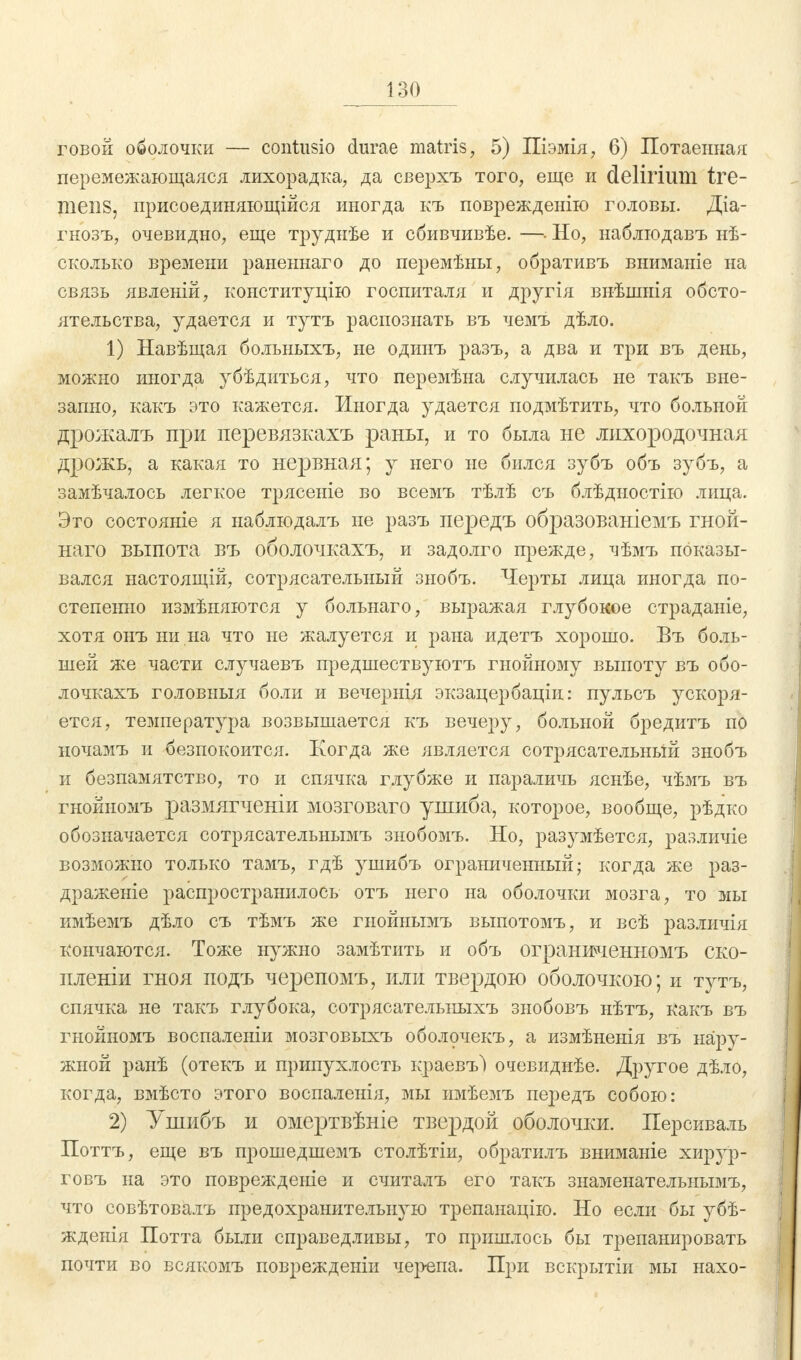 говой оболочки — contusio durae matris, 5) Піэмія, 6) Потаенная перемежающаяся лихорадка, да сверхъ того, еще и delirium tre- mens, присоединяющиеся иногда къ поврежденію головы. Діа- гнозъ, очевидно, еще труднѣе и сбивчивѣе. —• Но, наблгодавъ нѣ- сколько времени раненнаго до перемѣны, обративъ вниманіе на связь явленій, конституцію госпиталя и другія внѣшнія обсто- ятельства, удается и тутъ распознать въ чемъ дѣло. 1) Навѣщая больныхъ, не одинъ разъ, а два и три въ день, можно иногда убѣдиться, что перемѣна случилась не такъ вне- запно, какъ это кажется. Иногда удается подмѣтить, что больной дрожалъ при перевязкахъ раны, и то была не лихородочная дрожь, а какая то нервная; у него не бился зубъ объ зубъ, а замѣчалось легкое трясеніе во всемъ тѣлѣ съ блѣдностію лица. Это состояніе я наблюдалъ не разъ передъ образованіемъ гной- наго выпота въ оболочкахъ, и задолго прежде, чѣмъ показы- вался настоящій, сотрясательный знобъ. Черты лица иногда по- степенно измѣняются у больнаго, выражая глубокое страданіе, хотя онъ ни на что не жалуется и рана идетъ хорошо. Въ боль- шей же части случаевъ предшествуютъ гнойному выпоту въ обо- лочкахъ головыыя боли и вечернія экзацербаціи: пульсъ ускоря- ется, температура возвышается къ вечеру, больной бредитъ по ночамъ и безпокоится. Когда же является сотрясательный знобъ и безпамятство, то и спячка глубже и параличь яснѣе, чѣмъ въ гнойномъ размягченіи мозговаго ушиба, которое, вообще, рѣдко обозначается сотрясательнымъ знобомъ. Но, разумѣется, различіе возможно только тамъ, гдѣ ушибъ ограниченный; когда же раз- драженіе распространилось отъ него на оболочки мозга, то мы кмѣемъ дѣло съ тѣмъ же гнойнымъ выпотомъ, и всѣ различія кончаются. Тоже нужно замѣтить и объ ограниченномъ ско- пленіи гноя подъ черепомъ, или твердою оболочкою; и тутъ, спячка не такъ глубока, сотрясательныхъ знобовъ нѣтъ, Какъ въ гнойномъ воспаленіи мозговыхъ оболочекъ, а измѣненія въ нару- жной ранѣ (отекъ и припухлость краевъ) очевиднѣе. Другое дѣло, когда, вмѣсто этого воспаленія, мы имѣемъ передъ собою: 2) Ушибъ и омертвѣніе твердой оболочки. Персиваль Поттъ, еще въ прошедшемъ столѣтіи, обратилъ вниманіе хирур- говъ на это поврежденіе и считалъ его такъ знаменательнымъ, что совѣтовалъ предохранительную трепанацію. Но если бы убѣ- жденія Потта были справедливы, то пришлось бы трепанировать почти во всякомъ поврежденіи чер-епа. При вскрытіи мы нахо-