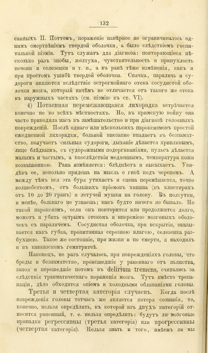 санныхъ П. Поттомъ, пораженіе навѣриое не ограничивалось од- нимъ омертвѣніемъ твердой оболочки, а было слѣдствіемъ госпи- тальной піэміи. Тутъ служатъ для діагноза: повторяющіеся нѣ- сколько разъ Знобы, желтуха, чувствительность и припухлость печени и селезенки и т. п., а въ ранѣ тѣже измѣненія, какъ и при простомъ ушибѣ твердой оболочки. Спячка, параличь и су- дороги являются вслѣдствіе острогнойнаго отека сосудистой обо- лочки мозга, который ничѣмъ не отличается отъ такого же отека въ наружныхъ частяхъ (см. піэмію въ ст. YI). 4) Потаенная перемежающаяся лихорадка встрѣчается конечно не во всѣхъ мѣстностяхъ. Но, въ кримскую войну она часто приводила насъ въ замѣшательство и при діагнозѣ головныхъ поврежденій. Послѣ однаго или нѣсколькихъ пароксизмовъ простой ежедневной лихорадки, больной внезапно впадаетъ въ безпамят- ство, получаетъ сильныя судороги, дыханіе дѣлается хрипливымъ, лице блѣднымъ, съ судорожными подергиваніями, пульсъ дѣлается малымъ и частымъ, а впослѣдствіи медленнымъ, температура кожи возвышенною. Рана измѣняется: блѣднѣетъ и высыхаетъ. Уви- дѣвъ ее, невольно придешь на мысль о гноѣ подъ черепомъ. Д между тѣмъ вся эта буря утихаетъ и сцена перемѣняется, точно волшебствомъ, отъ болынихъ пріемовъ хинина (въ клистирахъ отъ 10 до 20 гранъ) и летучей мушки на голову. Въ полсутки, и менѣе, больнаго не узнаешь; какъ будто ничего не бывало. Но такой пароксизмъ, если онъ повторится или продолжится долго, можетъ и убить острымъ отекомъ и ипереміею мозговыхъ оболо- чекъ съ параличемъ. Сосудистая оболочка, при вскрытіи, оказы- вается какъ губка, пропитанная серозною влагою, селезенка раз- бухшею. Такое же состояніе, при жизни и по смерти, я находилъ и въ кавказскомъ гемитритеѣ. Наконецъ, не разъ случалось, при поврежденіяхъ головы, что бреды и безпамятство, происшедшіе у раненнаго отъ пьянства, запоя и перешедшіе потомъ въ delirium tremens, считались за слѣдствія травматическаго пораженія мозга. Тутъ вмѣсто трепа- націи, дѣло обходится опіемъ и холодными обливаніями головы. Третья и четвертая категорія случаевъ. Когда послѣ поврежденія головы тотчасъ же является потеря сознанія, то, конечно, нельзя опредѣлить, къ которой изъ двухъ категорій от- носится раненный, т. е. нельзя опредѣлить: будутъ ли мозговые припадки регрессивны (третья категорія) или прогрессивны (четвертая категорія). Нельзя знать и того, имѣемъ ли мы