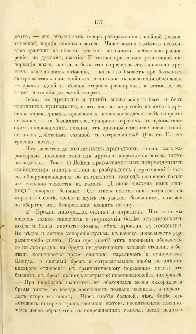 долго; — его объясняютъ теперь раздраженіемъ шейной (симпа- тической) порціи спиннаго мозга. Чаще можно замѣтить несход- ство зрачковъ на обоихъ глазахъ: на одномъ, небольшое расши- реніе, на другомъ, сжатіе. И только при сильно угнетенной ин- нерваціи мозга, когда и безъ этого признака есть довольно дру- гихъ, означающихъ онѣменіе, — какъ это бываетъ при болынихъ экстравазатахъ или гнойныхъ выпотахъ въ воспаленіи оболочекъ, — зрачки одной и обѣихъ сторонъ расширены, и остаются въ этомъ состояніи до самой смерти. Зная, что прижатіе и ушибъ мозга могутъ быть и безъ головныхъ припадковъ, и что чистое сотрясеніе не имѣетъ дру- гихъ, характерныхъ, признаковъ, невольно задаешь себѣ вопросъ: не зависятъ ли безпамятство, судороги, параличь, въ травматиче- скихъ новрежденіяхъ головы, отъ причины' намъ еще ыеизвѣстной, но по ея дѣйствіямъ сходной съ сотрясеніемъ ? (См. ст. II, со- трясете мозга.) Что касается до вторичныхъ припадковъ, то они, какъ ха- рактерные признаки того или другаго поврежденія мозга, также ненадежны. Такъ: 1) Всѣмъ травматическимъ поврежденіямъ свойственны напоръ крови и разбухлость (тургесценція) моз- га, обнаруживающаяся во вторичномъ періодѣ головною болью или сильною тяжестію въ головѣ. „Голова тяжела какъ сви- нецъ говорятъ больные. Съ этимъ вмѣстѣ они жалуются на жаръ въ головѣ, звонъ и шумъ въ ушахъ, безсонницу, или же, на оборотъ, ихъ безпрестанно клонитъ ко сну. 2) Бреды, лихорадка, спячка и параличь. Изъ нихъ мы можемъ только заключить о пораженіи болѣе ограническомъ мозга и болѣе значительномъ, чѣмъ простая тургесценція. Не рѣдко и легкое ускореніе пульса, къ вечеру, показываетъ уже размягченіе ушиба. Если при ушибѣ нѣтъ поражеиія оболочекъ, то ни лихорадка, ни бреды не достигаютъ высшей степени, и бо- лѣзнь окончивается прямо спячкою, параличемъ и судорогами. Иногда, и сильный бредъ и сотрясательные знобы не имѣютъ никакого отношенія' къ травматическому пораженію мозга; это бываетъ въ бредѣ пьяницъ и скрытой перемежающейся лихорадкѣ. — При гнойныхъ выпотахъ въ оболочкахъ мозга лихорадка и бреды также не всегда достигаютъ полнаго развитія, а перехо- дятъ скоро въ спячку. Чѣмъ слабѣе больной, чѣмъ болѣе онъ истощенъ потерею крови, сильною діэтою, госпитальною жизнію, тѣмъ легче образуется въ поврежденіяхъ головы, послѣ недолго