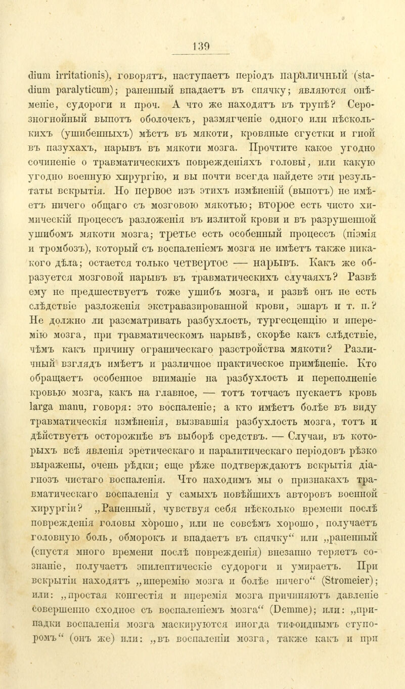 130 dium irritationis); говорятъ, наступаетъ періодъ параличный (Sta- dium paralyticum); раненный впадаетъ въ спячку; являются онѣ- меніе, судороги и проч. А что же находятъ въ трупѣ? Серо- зногнойный выпотъ оболочекъ, размягченіе одного или нѣсколь- кихъ (ушибенныхъ) мѣстъ въ мякоти, кровяные сгустки и гной въ пазухахъ, нарывъ въ мякоти мозга. Прочтите какое угодно сочиненіе о травматическихъ поврежденіяхъ головы, или какую угодно военную хирургію, и вы почти всегда найдете эти резуль- таты вскрытія. Но первое изъ этихъ измѣненій (выпотъ) не имѣ- етъ ничего общаго съ мозговою мякотью; второе есть чисто хи- мически! процессъ разложенія въ излитой крови и въ разрушенной ушибомъ мякоти мозга; третье есть особенный процессъ (піэмія и тромбозъ), который съ воспаленіемъ мозга не имѣетъ также ника- кого дѣла; остается только четвертое — нарывъ. Какъ же об- разуется мозговой нарывъ въ травматическихъ случаяхъ? Развѣ ему не предшествуетъ тоже ушибъ мозга, и развѣ онъ не есть слѣдствіе разлоясенія экстравазированной крови, эшаръ и т. п.? Не должно ли разсматривать разбухлость, тургесценцію и ипере- мію мозга, при травматическомъ нарывѣ, скорѣе какъ слѣдствіе, чѣмъ какъ причину ограническаго разстройства мякоти? Разли- чный взглядъ имѣетъ и различное практическое примѣненіе. Кто обращаетъ особенное вниманіе на разбухлость и переполненіе кровью мозга, какъ на главное, — тотъ тотчасъ пускаетъ кровь larga manu, говоря: это воспаленіе; а кто имѣетъ болѣе въ виду травматическія измѣнеиія, вызвавшія разбухлость мозга, тотъ и дѣйствуетъ осторожнѣе въ выборѣ средствъ. — Случаи, въ кото- рыхъ всѣ явлеиія эретическаго и паралитическаго періодовъ рѣзко выражены, очень рѣдки; еще рѣже подтверждаютъ вскрытія діа- гнозъ чистаго воспаленія. Что находимъ мы о признакахъ тра- вматическаго воспаленія у самыхъ новѣйшихъ авторовъ военной хирургіи? „Раненный, чувствуя себя нѣсколько времени послѣ поврежденія головы хорошо, или не совсѣмъ хорошо, получаетъ головную боль, обморокъ и впадаетъ въ спячку или „раненный (спустя много времени послѣ поврежденія) внезапно теряетъ со- знаніе, получаетъ эпилептическіе судороги и умираетъ. При вскрытіи находятъ „иперемію мозга и болѣе ничего (Stromeier); или: „простая конгестія и иперемія мозга причиняютъ давленіе совершенно сходное съ воспаленіемъ іѵюзга (DemmeJ; или: „при- падки воспаленія мозга маскируются иногда тифоиднымъ ступо- ромъ (онъ же) или: „въ воспаленіи мозга, также какъ и при