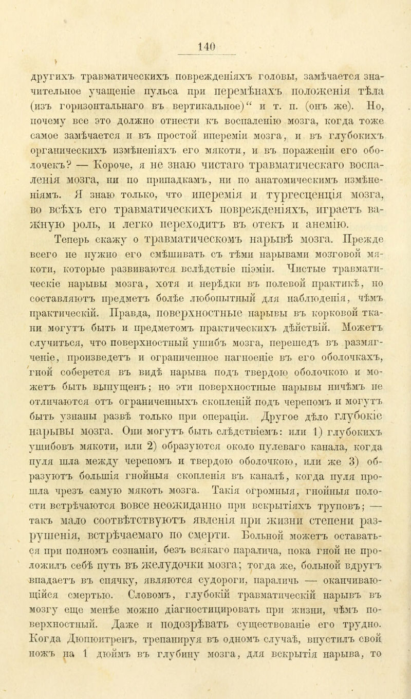 другихъ травматическихъ поврежденіяхъ головы, замѣчается зна- чительное учащеніе пульса при перемѣнахъ положенія тѣла (изъ горизонтальнаго въ вертикальное) и т. п. (онъ же). Но, почему все это должно отнести къ воспаленно мозга, когда тоже самое замѣчается и въ простой ипереміи мозга, и въ глубокихъ органическихъ измѣненіяхъ его мякоти, и въ пораженіи его обо- лочекъ? — Короче, я не знаю чистаго травматическаго воспа- ленія мозга, ни по припадкамъ, ни по анатомическимъ измѣне- ніямъ. Я знаю только, что иперемія и тургесценція мозга, во всѣхъ его травматическихъ поврежденіяхъ, играетъ ва- жную роль, и легко переходитъ въ отекъ и анемію. Теперь скажу о травматическомъ нарывѣ мозга. Прежде всего не нужно его смѣшивать съ тѣми нарывами мозговой мя- коти, которые развиваются вслѣдствіе піэміи. Чистые травмати- ческіе нарывы мозга, хотя и нерѣдки въ полевой практикѣ, но составляютъ предметъ болѣе любопытный для наблюденія, Чѣмъ практическій. Правда, поверхностные нарывы въ корковой тка- ни могутъ быть и предметомъ практическихъ дѣйствій. Можетъ случиться, что поверхностный ушибъ мозга, перешедъ въ размяг- ченіе, произведетъ и ограниченное нагноеніе въ его оболочкахъ, гной соберется въ видѣ нарыва подъ твердою оболочкою и мо- жетъ быть выпущенъ; но эти поверхностные нарывы ничѣмъ не отличаются отъ ограыиченныхъ скопленій подъ черепомъ и могутъ быть узнаны развѣ только при операціи. Другое дѣло глубокіе нарывы мозга. Они могутъ быть слѣдствіемъ: или 1) глубокихъ ушибовъ мякоти, или 2) образуются около пулеваго канала, когда пуля шла между черепомъ и твердою оболочкою, или же 3) об- разуюсь болынія гнойныя скопленія въ каналѣ, когда пуля про- шла чрезъ самую мякоть мозга. Такія огромныя, гнойныя поло- сти встрѣчаются вовсе неожиданно при вскрытіяхъ труповъ; — такъ мало соотвѣтствуютъ явленія при жизни степени раз- рушенія, встрѣчаемаго по смерти. Больной можетъ оставать- ся при полномъ сознаніи, безъ всякаго паралича, пока гной не про- ложилъ себѣ путь въ желудочки мозга; тогда же, больной вдругъ впадаетъ въ спячку, являются судороги, параличь — оканчиваю- щая смертью. Словомъ, глубоки! травматически! ыарывъ въ мозгу еще менѣе можно діагностицировать при жизни, чѣмъ по- верхностный. Даже и подозрѣвать существованіе его трудно. Когда Дюпюитренъ, трепанируя въ одномъ случаѣ, впустилъ свой ножъ на 1 дюймъ въ глубину мозга, для вскрытія нарыва, то
