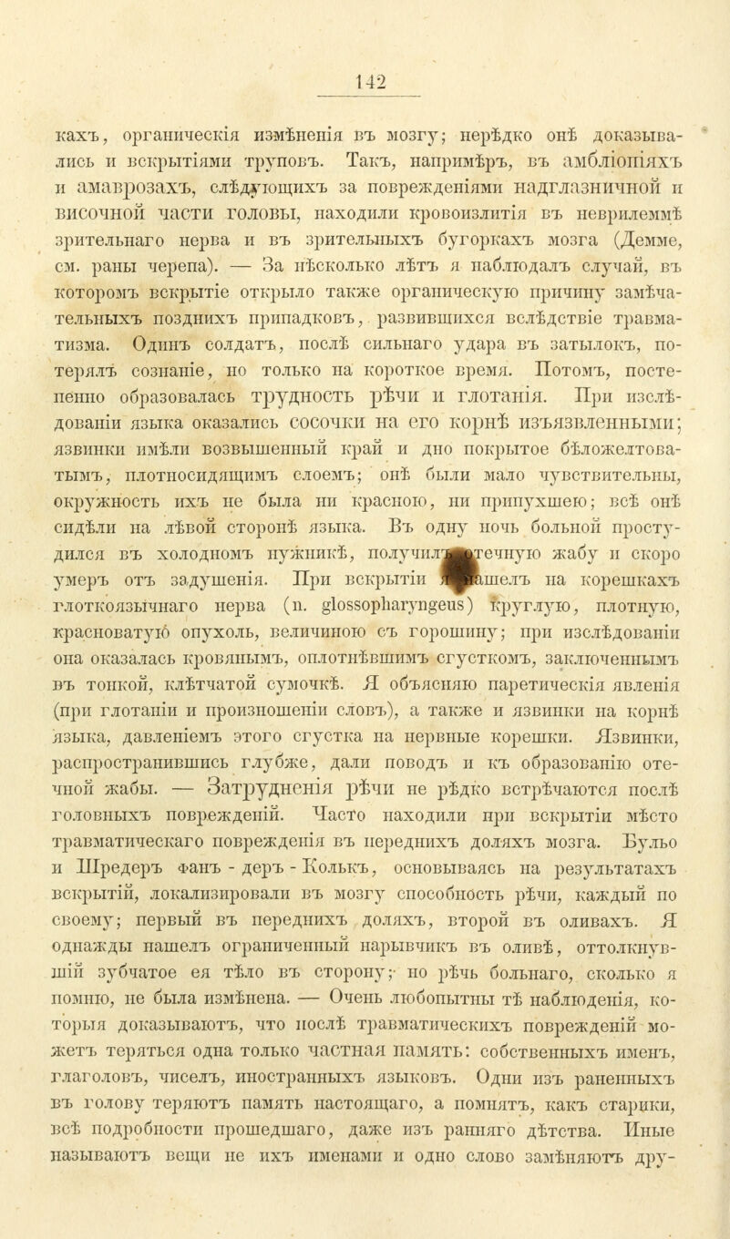 кахъ, органическія измѣненія въ мозгу; нерѣдко онѣ доказыва- лись и вскрытіями труповъ. Такъ, напримѣръ, въ амбліопіяхъ и амаврозахъ, слѣдующихъ за поврежденіями надглазничной и височной части головы, находили кровоизлитія въ неврилеммѣ зрительнаго нерва и въ зрительныхъ бугоркахъ мозга (Демме, см. раны черепа). — За нѣсколъко лѣтъ я наблюдалъ случай, въ которомъ вскрытіе открыло также органическую причину замѣча- тельныхъ позднихъ припадковъ, развившихся вслѣдствіе травма- тизма. Одинъ солдатъ, послѣ сильнаго удара въ затылокъ, по- терялъ сознаніе, но только на короткое время. Потомъ, посте- пенно образовалась трудность рѣчи и глотанія. При изслѣ- дованіи языка оказались сосочки на его корнѣ изъязвленными; язвинки имѣли возвышенный край и дно покрытое бѣложелтова- тымъ, плотносидящимъ слоемъ; онѣ были мало чувствительны, окружность ихъ не была ни красною, ни припухшею; всѣ онѣ сидѣли на лѣвой сторонѣ языка. Въ одну ночь больной просту- дился въ холодномъ нужникѣ, получилтв^ечную жабу и скоро умеръ отъ задушенія. ІТ})іі вскрытіи ЯИашелъ на корешкахъ глоткоязьічнаго нерва (п. glossopharyngeus) круглую, плотную, красноватую опухоль, величиною съ горошину; при изслѣдованіи она оказалась кровянымъ, оплотнѣвшимъ сгусткомъ, заключеннымъ въ тонкой, клѣтчатой сумочкѣ. Я объясняю паретическія явленія (при глотаніи и произношеніи словъ), а также и язвинки на корнѣ языка, давленіемъ этого сгустка на нервные корешки. Язвинки, распространившись глубже, дали поводъ и къ образованно оте- чной жабы. — Затрудненія рѣчи не рѣдко встрѣчаются послѣ головныхъ поврежденій. Часто находили при вскрытіи мѣсто травматическаго поврежденія въ иереднихъ доляхъ мозга. Бульо и Шредеръ Фанъ - деръ - Колькъ, основываясь на результатахъ вскрытій, локализировали въ мозгу способность рѣчи, каждый по своему; первый въ переднихъ доляхъ, второй въ оливахъ. Я однажды нашелъ ограниченный нарывчикъ въ оливѣ, оттолкнув- ши! зубчатое ея тѣло въ сторону;- но рѣчь больнаго, сколько я помню, не была измѣнена. — Очень любопытны тѣ наблюденія, ко- торыя доказываютъ, что иослѣ травматическихъ поврежденій мо- жетъ теряться одна только частная память: собственныхъ именъ, глаголовъ, чиселъ, иностранныхъ языковъ. Одни изъ раненныхъ въ голову теряютъ память настоящего, а помнятъ, какъ старики, всѣ подробности прошедшаго, даже изъ ранняго дѣтства. Иные называютъ вещи не ихъ именами и одно слово замѣняютъ дру-