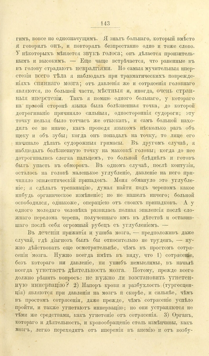 гимъ, вовсе не однозначущимъ. Я зналъ больнаго, который вмѣсто я говорить онъ, и повторялъ безпрестанно одно и тоже слово. У нѣкоторыхъ мѣняется звукъ голоса; онъ дѣлается пронзитель- нымъ и высокимъ. — Еще чаще встрѣчается, что раненные въ въ голову страдаютъ невралгіями. Но самыя мучительныя ипер- стезіи всего тѣла я наблюдалъ при травматическихъ поврежде- ніяхъ спиннаго мозга; отъ давленія же и сотрясенія головнаго являются, по большей части, мѣстныя и, иногда, очень отран- ныя иперстезіи. Такъ я помню одного больнаго, у котораго на правой сторонѣ языка была болѣзненная точка, до которой дотрогиваніе причиняло сильныя, одностороннія судороги; эту точку нельзя было тотчасъ же отыскать, и самъ больной нахо- дилъ ее не иначе, какъ проведя языкомъ нѣсколько разъ объ щеку и объ зубы; когда онъ попадалъ на точку, то лице его начинало дѣлать судорожныя гримасы. Въ другомъ случаѣ, я наблюдалъ болѣзненную точку на маковкѣ' головы; когда до нее дотрогивались слегка пальцемъ, то больной блѣднѣлъ и готовъ былъ упасть въ обморокъ. Въ одномъ случаѣ, послѣ контузіи, осталось на головѣ маленькое углубленіе, давленіе на него при- чиняло эпилептическій припадокъ. Меня обмануло это углубле- ніе; я сдѣлалъ трепанацію, думая найти подъ черепомъ какое нибудь органическое измѣненіе; но не нашелъ ничего; больной освободился, однакоже, операціею отъ своихъ припадковъ. А у одного молодаго человѣка развилась полная эпилепсія послѣ сло- жнаго перелома черепа, полученнаго имъ въ дѣтствѣ и оставив- шаго послѣ себя огромный рубецъ съ углубленіемъ. — Въ леченіи прижатія и ушиба мозга, — предположивъ даже случай, гдѣ діагнозъ былъ бы относительно не труденъ, — ну- жно дѣйствовать еще осмотрительнѣе, чѣмъ въ простомъ сотря- сеніи мозга. Нужно всегда имѣть въ виду, что 1) сотрясеніе, безъ котораго ни давленіе, ни ушибъ немыслимы-, въ началѣ всегда угнетаетъ дѣятельность мозга. Потому, прежде всего должно рѣшить вопросъ: не нужно ли возстановить угнетен- ную иннервацію? 2) Напоръ крови и разбухлость (тургесцен- ція) являются при давленіи на мозгъ и скорѣе, и сильнѣе, чѣмъ въ простомъ сотрясеніи, даже прежде, чѣмъ' сотрясете успѣло пройти, и также угнетаютъ иннервацію; но они устраняются не тѣми же средствами, какъ угнетеніе отъ сотрясенія. 3) Органъ, котораго и дѣятельность, и кровообращеніе столь измѣнчивы, какъ мозгъ, легко переходить отъ ипереміи въ анемію и отъ возбу-