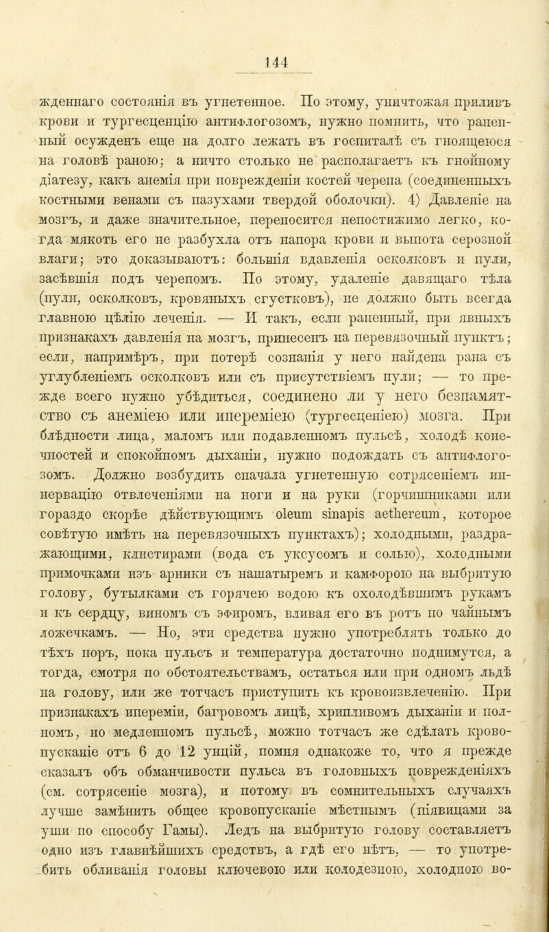 жденнаго состоянія въ угнетенное. По этому, уничтожая приливъ крови и тургесценцію антиФлогозомъ, нужно помнить, что ранен- ный осужденъ еще на долго лежать въ госпиталѣ съ гноящеюся на головѣ раною; а ничто столько не располагаетъ къ гнойному діатезу, какъ анемія при повреждение костей черепа (соединенныхъ костными венами съ пазухами твердой оболочки). 4) Давленіе на мозгъ, и даже значительное, переносится непостижимо легко, ко- гда мякоть его не разбухла отъ напора крови и выпота серозной влаги; это доказываютъ: большія вдавленія осколковъ и пули, засѣвшія подъ черепомъ. По этому, удаленіе давящаго тѣла (пули, осколковъ, кровяныхъ сгустковъ), не должно быть всегда главною цѣлію леченія. — И такъ, если раненный, при явыыхъ признакахъ давленія на мозгъ, принесенъ на перевязочный пунктъ; если, напримѣръ, при потерѣ сознанія у него найдена рана съ углубленіемъ осколковъ или съ присутствіемъ пули; — то пре- жде всего нужно убѣдиться, соединено ли у него безпамят- ство съ анеміею или ипереміею (тургесценіею) мозга. При блѣдности лица, маломъ или подавлеыномъ пульсѣ, холодѣ коне- чностей и спокойномъ дыханіи, нужно подождать съ антиФлого- зомъ. Должно возбудить сначала угнетенную сотрясеніемъ ин- нервацію отвлеченіями на ноги и на руки (горчишыиками или гораздо скорѣе дѣйствующимъ oleum sinapis aethereum, которое совѣтую имѣть на перевязочныхъ пунктахъ); холодными, раздра- жающими, клистирами (вода съ уксусомъ и солью), холодными примочками изъ арники съ нашатыремъ и камфорою на выбритую голову, бутылками съ горячею водою къ охолодѣвшимъ рукамъ и къ сердцу, виномъ съ ЭФиромъ, вливая его въ ротъ по чайнымъ ложечкамъ. — Но, эти средства нужно употреблять только до тѣхъ поръ, пока пульсъ и температура достаточно поднимутся, а тогда, смотря по обстоятельствамъ, остаться или при одномъ льдѣ на голову, или же тотчасъ приступить къ кровоизвлеченію. При признакахъ ипереміи, багровомъ лицѣ, хрипливомъ дыханіи и пол- номъ, но медленномъ пульсѣ, можно тотчасъ же сдѣлать крово- пусканіе отъ 6 до 12 унцій, помня однакоже то, что я прежде сказалъ объ обманчивости пульса въ головныхъ поврежденіяхъ (см. сотрясеніе мозга), и потому въ сомнительныхъ случаяхъ лучше замѣнить общее кровопусканіе мѣстнымъ (піявицами за уши по способу Гамы). Ледъ на выбритую голову составляетъ одно изъ главнѣйшихъ средствъ, а гдѣ его нѣтъ, — то употре- бить обливанія головы ключевою или колодезною, холодною во-