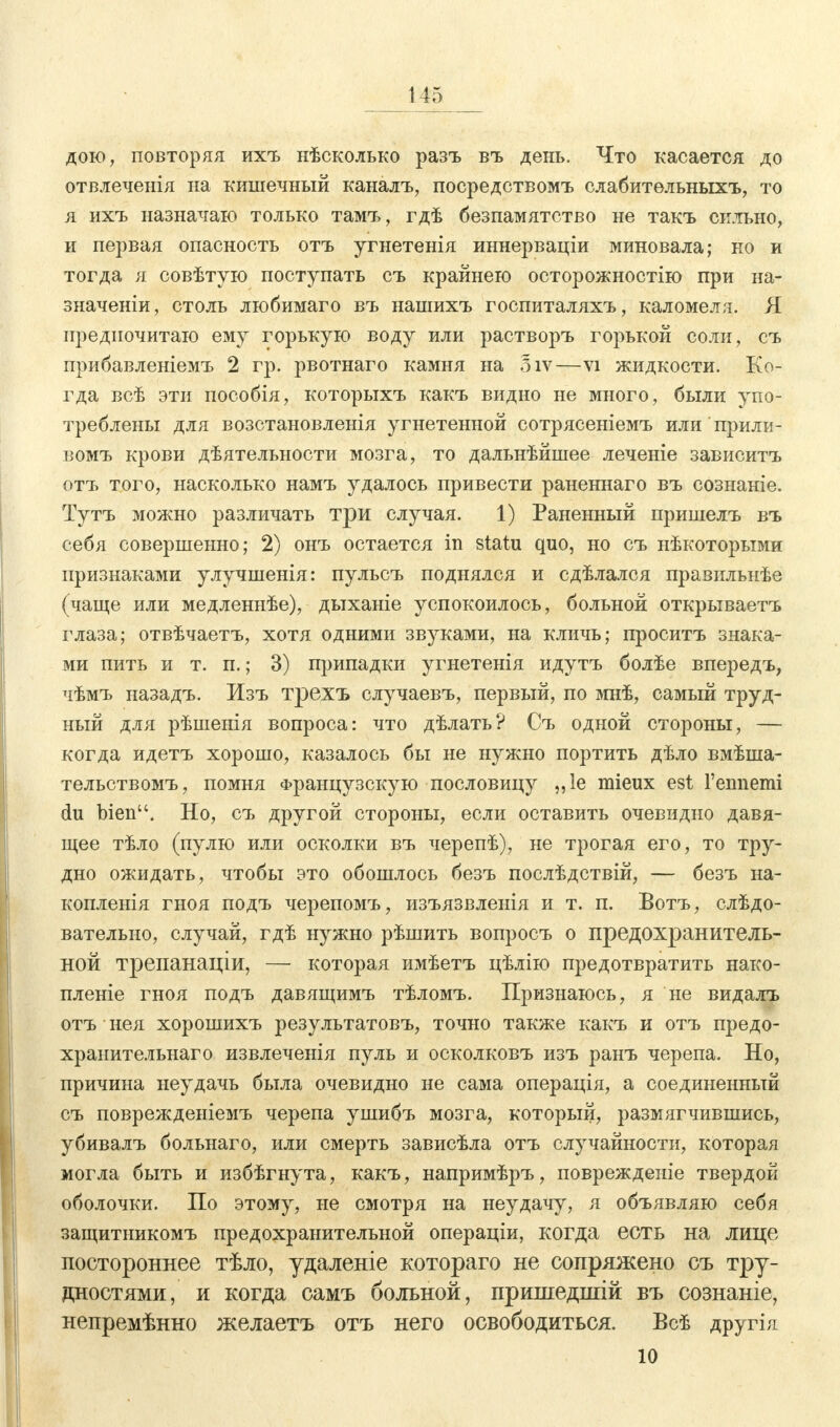 дою, повторяя ихъ нѣсколько разъ въ день. Что касается до отвлеченія на кишечный каналъ, посредствомъ слабительныхъ, то я ихъ назначаю только тамъ, гдѣ безпамятство не такъ сильно, и первая опасность отъ угнетенія иннерваціи миновала; но и тогда я совѣтую поступать съ крайнею осторожностію при на- значены, столь любимаго въ нашихъ госпиталяхъ, каломеля. Я предпочитаю ему горькую воду или растворъ горькой соли, съ прибавленіемъ 2 гр. рвотнаго камня на 5іѵ—vi жидкости. Ко- гда всѣ эти пособія, которыхъ какъ видно не много, были упо- треблены для возстановленія угнетенной сотрясеніемъ или прили- вомъ крови дѣятельности мозга, то дальнѣйшее леченіе зависитъ отъ того, насколько намъ удалось привести раненнаго въ сознаніе. Тутъ можно различать три случая. 1) Раненный пришелъ въ себя совершенно; 2) онъ остается in statu quo, но съ нѣкоторыми признаками улучшенія: пульсъ поднялся и сдѣлался правильиѣе (чаще или медленнѣе), дыханіе успокоилось, больной открываетъ глаза; отвѣчаетъ, хотя одними звз^ками, на кличь; проситъ знака- ми пить и т. п.; 3) припадки угнетенія идутъ болѣе впередъ, чѣмъ назадъ. Изъ трехъ случаевъ, первый, по мнѣ, самый труд- ный для рѣшенія вопроса: что дѣлать? Съ одной стороны, — когда идетъ хорошо, казалось бы не нужно портить дѣло вмѣша- тельствомъ, помня Французскую пословицу „1е mieux est Геппеші du bien. Но, съ другой стороны, если оставить очевидно давя- щее тѣло (пулю или осколки въ черепѣ), не трогая его, то тру- дно ожидать, чтобы это обошлось безъ послѣдствій, — безъ на- копленія гноя подъ черепомъ, изъязвленія и т. п. Вотъ, слѣдо- вательно, случай, гдѣ нужно рѣшить вопросъ о предохранитель- ной трепанаціи, — которая имѣетъ цѣлію предотвратить нако- пленіе гноя подъ давящимъ тѣломъ. Признаюсь, я не видалъ отъ нея хорошихъ результатовъ, точно также какъ и отъ предо- хранительнаго извлеченія пуль и осколковъ изъ ранъ черепа. Но, причина неудачь была очевидно не сама операція, а соединенный съ поврежденіемъ черепа ушибъ мозга, который, размягчившись, убивалъ больнаго, или смерть зависѣла отъ случайности, которая могла быть и избѣгнута, какъ, напримѣръ, поврежденіе твердой оболочки. По этому, не смотря на неудачу, я объявляю себя защитникомъ предохранительной операціи, когда есть на лице постороннее тѣло, удаленіе котораго не сопряжено съ тру- дностями, и когда самъ больной, пришедпгій въ сознаніе, непременно желаетъ отъ него освободиться. Всѣ другі я ю