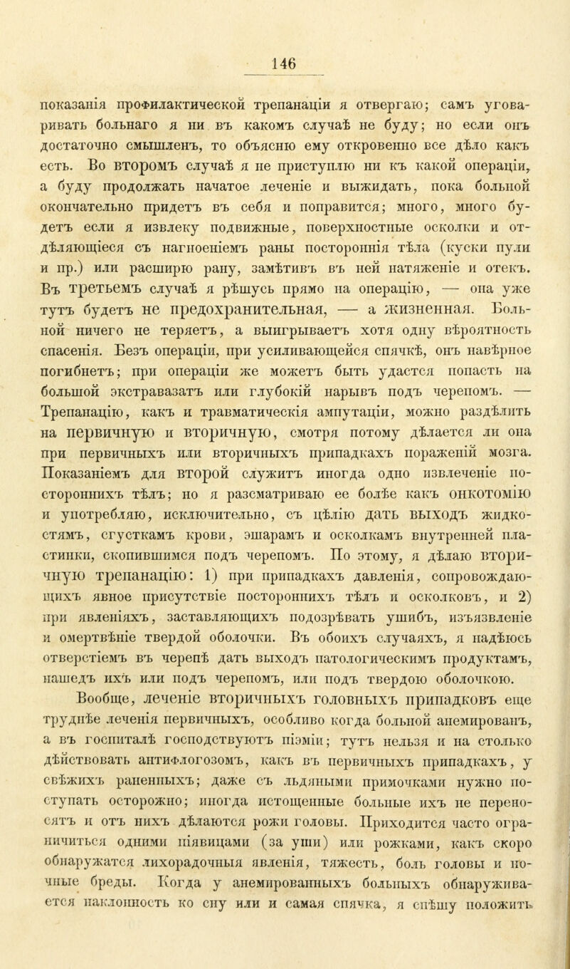 показанія профилактической трепанаціи я отвергаю; самъ угова- ривать больнаго я ни въ какомъ случаѣ не буду; но если оиъ достаточно смышленъ, то объясню ему откровенно все дѣло какъ есть. Во второмъ случаѣ я не приступлю ни къ какой операціи, а буду продолжать начатое леченіе и выжидать, пока больной окончательно придетъ въ себя и поправится; много, много бу- детъ если я извлеку подвижные, поверхностные осколки и от- дѣляющіеся съ нагноеніемъ раны постороннія тѣла (куски пули и пр.) или расширю рану, замѣтивъ въ ней натяженіе и отекъ. Въ третьемъ случаѣ я рѣшусь прямо на операцію, — она уже тутъ будетъ не предохранительная, — а жизненная. Боль- ной ничего не теряетъ, а выигрываетъ хотя одну вѣроятность спасенія. Безъ операціи, при усиливающейся спячкѣ, онъ навѣрное погибнетъ; при операціи же можетъ быть удастся попасть на большой экстравазатъ или глубокій нарывъ подъ черепомъ. — Трепанацію, какъ и травматическія ампутаціи, можно раздѣлнть на первичную и вторичную, смотря потому дѣлается ли она при первичныхъ или вторичныхъ припадкахъ пораженій мозга. Показаніемъ для второй служитъ иногда одно извлечете ио- стороннихъ тѣлъ; но я разсматриваю ее болѣе какъ онкотомію и употребляю, исключительно, съ цѣлію дать выходъ жидко- стямъ, сгусткамъ крови, эшарамъ и осколкамъ внутренней пла- стинки, скопившимся подъ черепомъ. По этому, я дѣлаю втори- чную трепанацію: 1) при припадкахъ давленія, сопровождаю- щихъ явное присутствіе постороннихъ тѣлъ и осколковъ, и 2) при явленіяхъ, заставляющихъ подозрѣвать ушибъ, изъязвленіе и омертвѣніе твердой оболочки. Въ обоихъ случаяхъ, я надѣюсь отверстіемъ въ черепѣ дать выходъ патологическимъ продуктамъ, нашедъ ихъ или подъ черепомъ, или подъ твердою оболочкою. Вообще, леченіе вторичныхъ головныхъ припадковъ еще труднѣе леченія первичныхъ, особливо когда больной анемированъ, а въ госпиталѣ господствуютъ піэміи; тутъ нельзя и на столько дѣйствовать антиФлогозомъ, какъ въ первичныхъ припадкахъ, у свѣжихъ ранениыхъ; даже съ льдяными примочками нужно по- ступать осторожно; иногда истощенные больные ихъ не перено- сятъ и отъ нихъ дѣлаются рожи головы. Приходится часто огра- ничиться одними ніявицами (за уши) или рожками, какъ скоро обнаружатся лихорадочныя явленія, тяжесть, боль головы и но- чные бреды. Когда у анемироваиныхъ болыіыхъ обнаружива- ется наклонность ко сну или и самая спячка, я спѣшу положить