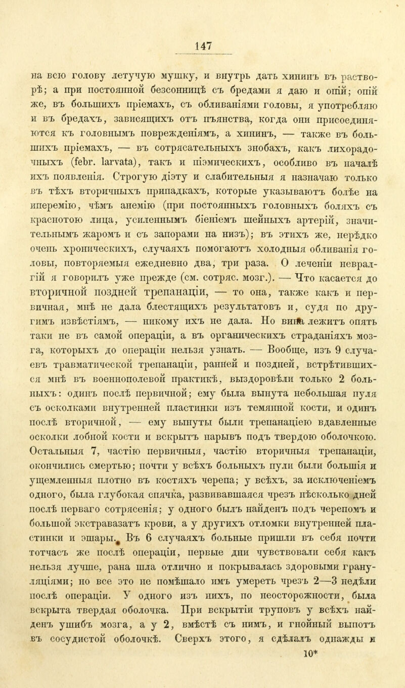 на всю голову летучую мушку, и внутрь дать хининъ въ раство- рѣ; а при постоянной безсонницѣ съ бредами я даю и опій; опій же, въ болынихъ пріемахъ, съ обливаніями головы, я употребляю и въ бредахъ, зависящихъ отъ пъянства, когда они присоединя- ются къ головнымъ поврежденіямъ, а хининъ, — также въ боль- шихъ пріемахъ, — въ сотрясательныхъ знобахъ, какъ лихорадо- чныхъ (febr. larvata), такъ и піэмическихъ, особливо въ началѣ ихъ появленія. Строгую діэту и слабительныя я назначаю только въ тѣхъ вторичныхъ припадкахъ, которые указываютъ болѣе на иперемію, чѣмъ анемію (при постоянныхъ головныхъ боляхъ съ краснотою лица, усиленнымъ біеніемъ шейныхъ артерій, значи- тельнымъ жаромъ и съ запорами на низъ); въ этихъ же, нерѣдко очень хроническихъ, случаяхъ помогаютъ холодныя обливанія го- ловы, повторяемыя ежедневно два, три раза. О леченіи неврал- гій я говорилъ уже прежде (см. сотряс, мозг.). — Что касается до вторичной поздней трепанаціи, — то она, также какъ и пер- вичная, мнѣ не дала блестящихъ результатовъ и, судя по дру- гимъ извѣстіямъ, — никому ихъ не дала. Но вигіЬ, лежитъ опять таки не въ самой операціи, а въ органическихъ страданіяхъ моз- га, которыхъ до операціи нельзя узнать. — Вообще, изъ 9 случа- евъ травматической трепанаціи, ранней и поздней, встрѣтивших- ся мнѣ въ воеынополевой практикѣ, выздоровѣли только 2 боль- ныхъ: одинъ послѣ первичной; ему была вынута небольшая пуля съ осколками внутренней пластинки изъ темянной кости, и одинъ послѣ вторичной, — ему вынуты были трепанаціею вдавленные осколки лобной кости и вскрытъ иарывъ подъ твердою оболочкою. Остальныя 7, частію первичныя, частію вторичныя трепанаціи, окончились смертью; почти у всѣхъ больныхъ пули были болынія и ущемленныя плотно въ костяхъ черепа; у всѣхъ, за исключеніемъ одного, была глубокая спячка, развивавшаяся чрезъ нѣсколько дней послѣ перваго сотрясенія; у одного былъ найденъ подъ черепомъ и большой экстравазатъ крови, а у другихъ отломки внутренней пла- стинки и эшары.# Въ 6 случаяхъ больные пришли въ себя почти тотчасъ же послѣ операціи, первые дни чувствовали себя какъ нельзя лучше, рана шла отлично и покрывалась здоровыми грану- ляциями; но все это не помѣшало имъ умереть чрезъ 2—3 недѣли послѣ операціи. У одного изъ нихъ, по неосторожности, была вскрыта твердая оболочка. При вскрытіи труповъ у всѣхъ най- денъ ушибъ мозга, а у 2, вмѣстѣ съ нимъ, и гнойный выпотъ въ сосудистой оболочкѣ. Сверхъ этого, я сдѣлалъ однажды и 10*