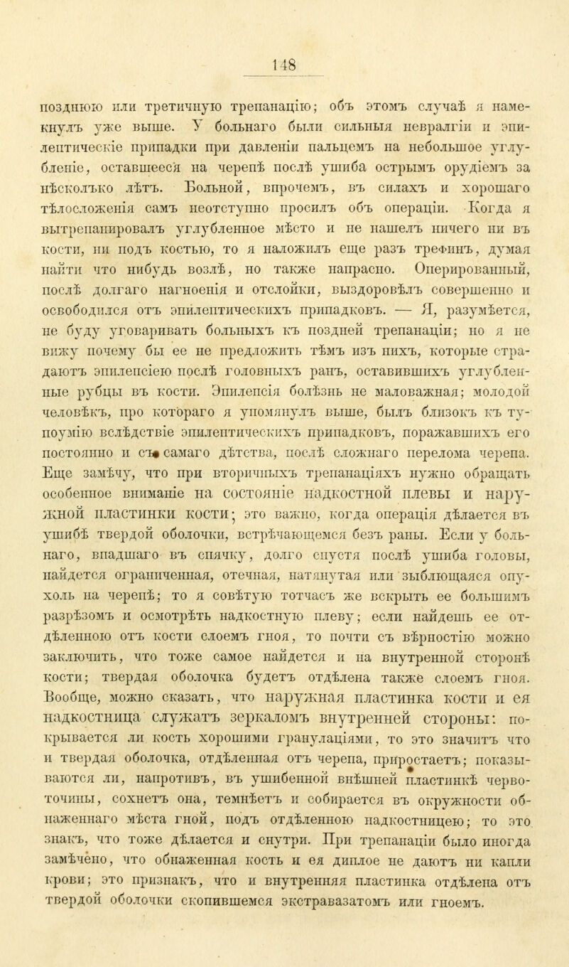 позднюю или третичную трепанацію; объ этомъ случаѣ я наме- кнулъ уже выше. У больнаго были сильныя невралгіи и эпи- лептическіе припадки при давленіи пальцемъ на небольшое углу- бленіе, оставшееся на черепѣ послѣ ушиба острымъ орудіемъ за нѣсколъко лѣтъ. Больной, впрочемъ, въ силахъ и хорошаго тѣлосложенія самъ неотступно просилъ объ операціи. Когда я вытрепанировалъ углубленное мѣсто и не нашелъ ничего ни въ кости, ни подъ костью, то я наложилъ еще разъ треФіінъ, думая найти что нибудь возлѣ, но также напрасно. Оперированный, послѣ долгаго нагноенія и отслойки, выздоровѣлъ совершенно и освободился отъ эпилептическихъ припадковъ. — Я, разумѣется, не буду уговаривать больныхъ къ поздней трепанаціи; но я не вижу почему бы ее не предложить тѣмъ изъ нихъ, которые стра- даютъ эпилепсіею прслѣ головныхъ ранъ, оставившихъ углублен- ные рубцы въ кости. Эпилепсія болѣзнь не маловажная; молодой человѣкъ, про котораго я упомянулъ выше, былъ близокъ къ ту- поумію вслѣдствіе эпилептическихъ припадковъ, поражавшихъ его постоянно и съэсамаго дѣтства, послѣ сложнаго перелома черепа. Еще замѣчу, что при вторичныхъ трепанаціяхъ нужно обращать особенное вниманіе на состояніе надкостной плевы и нару- жной пластинки кости- это важно, когда операція дѣлается въ ушибѣ твердой оболочки, встречающемся безъ раны. Если у боль- наго, впадшаго въ спячку, долго спустя послѣ ушиба головы, найдется ограниченная, отечная, натянутая или зыблющаяся опу- холь на черепѣ; то я совѣтую тотчасъ же вскрыть ее большимъ разрѣзомъ и осмотрѣть надкостную плеву; если найдешь ее от- деленною отъ кости слоемъ гноя, то почти съ вѣрностію можно заключить, что тоже самое найдется и на внутренной сторонѣ кости; твердая оболочка будетъ отдѣлена также слоемъ гноя. Бообще, можно сказать, что наружная пластинка кости и ея надкостница служатъ зеркаломъ внутренней стороны: по- крывается ли кость хорошими гранулаціями, то это значитъ что и твердая оболочка, отдѣленная отъ черепа, приростаетъ; показы- ваются ли, напротивъ, въ ушибенной внѣшней пластинкѣ черво- точины, сохнетъ она, темнѣетъ и собирается въ окружности об- наженнаго мѣста гной, подъ отдѣленною надкостницею; то это знакъ, что тоже дѣлается и снутри. При трепанаціи было иногда замѣчёно, что обнаженная кость и ея диплое не даютъ ни капли крови; это признакъ, что и внутренняя пластинка отдѣлепа отъ твердой оболочки скопившемся экстравазатомъ или гноемъ.