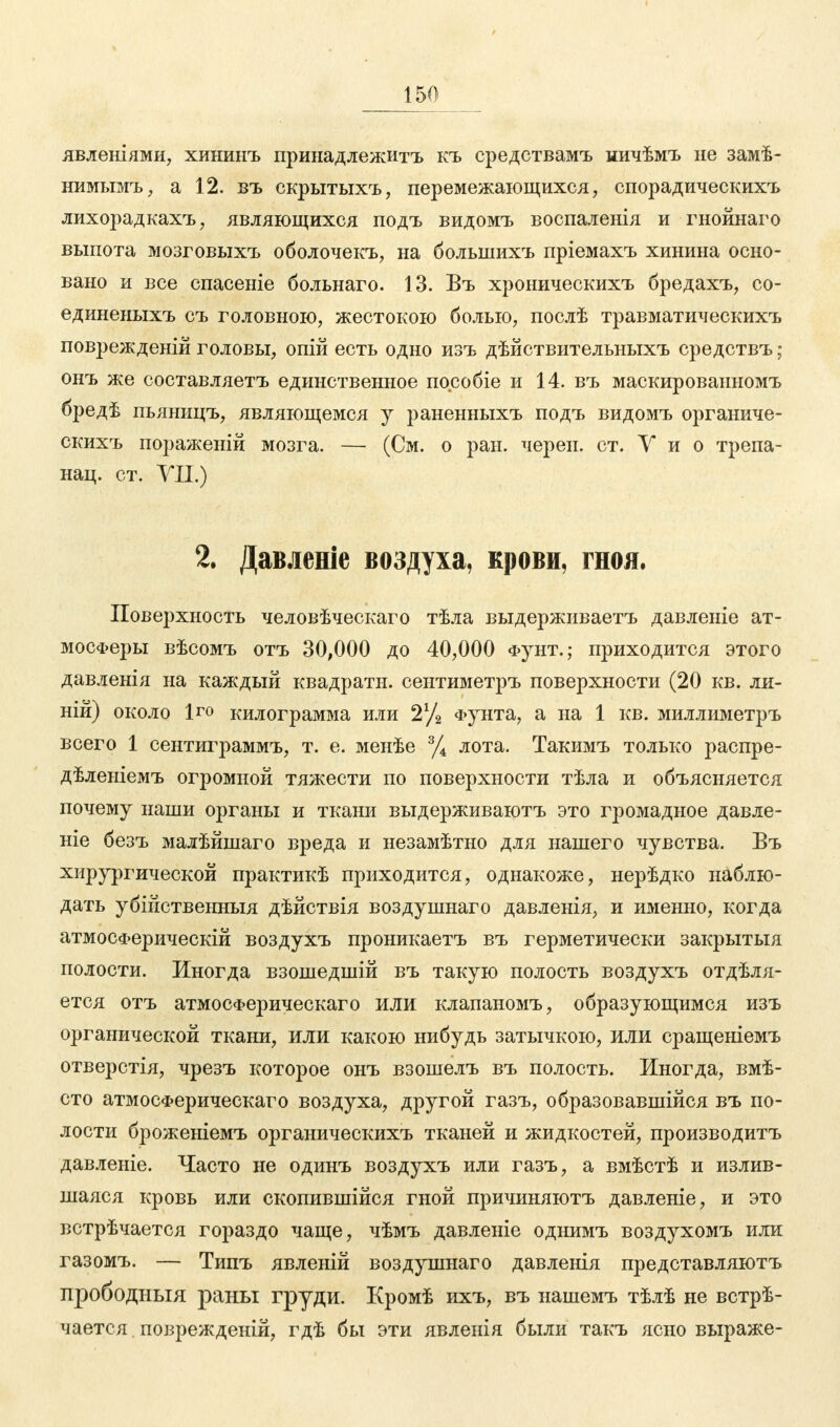 явленіями, хининъ принадлежитъ къ средствамъ ничѣмъ не замѣ- нимымъ, а 12. въ екрытыхъ, перемежающихся, спорадическихъ лихорадкахъ, являющихся подъ видомъ воспаленія и гнойнаго выпота мозговыхъ оболочекъ, на большихъ пріемахъ хинина осно- вано и все спасеніе больнаго. 13. Въ хроническихъ бредахъ, со- единеныхъ съ головною, жестокою болью, послѣ травматическихъ повреждение головы, опій есть одно изъ дѣйствительныхъ средствъ; онъ же составляетъ единственное пособіе и 14. въ маскироваиномъ бредѣ пьяницъ, являющемся у раненныхъ подъ видомъ органиче- скихъ пораженій мозга. — (См. о ран. череп, ст. У и о трепа- нац. ст. VII.) 2. Давленіе воздуха, крови, гноя. Поверхность человѣческаго тѣла выдерживаетъ давленіе ат- мосферы вѣсомъ отъ 30,000 до 40,000 Фунт.; приходится этого давленія на каждый квадратн. сентиметръ поверхности (20 кв. ли- ши) около Іго килограмма или 2% Фунта, а на 1 кв. миллиметръ всего 1 сентиграммъ, т. е. менѣе % лота. Такимъ только распре- дѣленіемъ огромной тяжести по поверхности тѣла и объясняется почему наши органы и ткани выдерживаютъ это громадное давле- ніе безъ малѣйшаго вреда и незамѣтно для нашего чувства. Въ хирургической практикѣ приходится, однакоже, нерѣдко наблю- дать убійственныя дѣйствія воздушнаго давленія, и именно, когда атмосФерическій воздухъ проникаетъ въ герметически закрытыя полости. Иногда взошедшій въ такую полость воздухъ отдѣля- ется отъ атмосферическаго или клапаномъ, образующимся изъ органической ткани, или какою нибудь затычкою, или сращеніемъ отверстія, чрезъ которое онъ взошелъ въ полость. Иногда, вмѣ- сто атмосФерическаго воздуха, другой газъ, образовавшиеся въ по- лости броженіемъ органическихъ тканей и жидкостей, производитъ давленіе. Часто не одинъ воздухъ или газъ, а вмѣстѣ и излив- шаяся кровь или скопившійся гной причиняютъ давленіе, и это встрѣчается гораздо чаще, чѣмъ давленіе однимъ воздухомъ или газомъ. — Типъ явленій воздушнаго давленія представляютъ прободныя раны груди. Кромѣ ихъ, въ нашемъ тѣлѣ не встрѣ- чается поврежденій, гдѣ бы эти явлеиія были такъ ясно выраже-