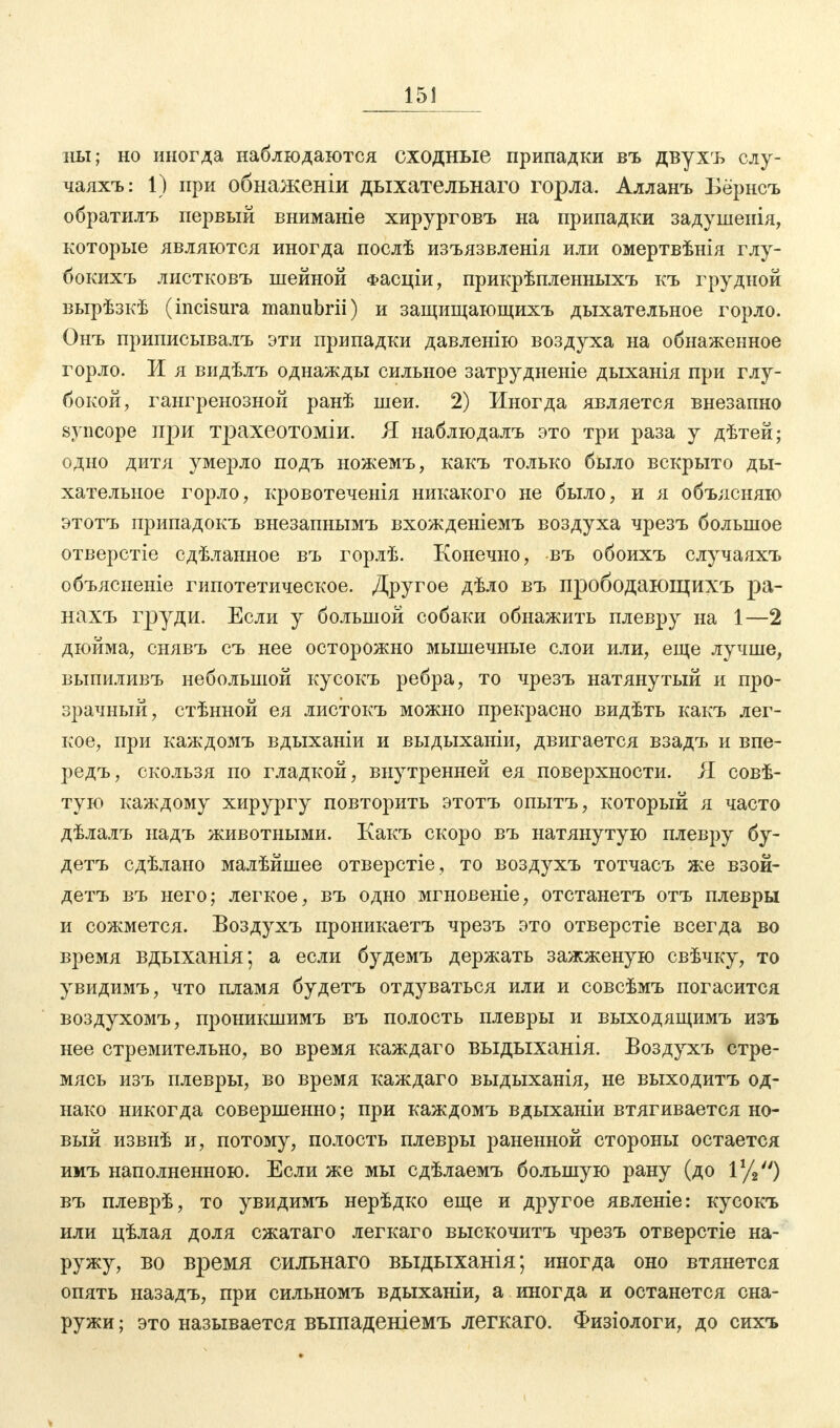 15J иы; но иногда наблюдаются сходные припадки въ двухъ слу- чаяхъ: 1) при обнаженіи дыхательнаго горла. Алланъ Бё'рнсъ обратилъ первый вниманіе хирурговъ на припадки задушенія, которые являются иногда послѣ изъязвленія или омертвѣнія глу- бокихъ листковъ шейной Фасціи, прикрѣпленныхъ къ грудной вырѣзкѣ (incisura manubrii) и защищающихъ дыхательное горло. Онъ приписывалъ эти припадки давленію воздуха на обнаженное горло. И я видѣлъ однажды сильное затрудненіе дыханія при глу- бокой, гангренозной ранѣ шеи. 2) Иногда является внезапно syncope при трахеотоміи. Я наблюдалъ это три раза у дѣтей; одно дитя умерло подъ ножемъ, какъ только было вскрыто ды- хательное горло, кровотеченія никакого не было, и я объясняю этотъ припадокъ внезапнымъ вхожденіемъ воздуха чрезъ большое отверстіе сдѣланное въ горлѣ. Конечно, въ обоихъ случаяхъ объясненіе гипотетическое. Другое дѣло въ прободающихъ ра- нахъ груди. Если у большой собаки обнажить плевру на 1—2 дюйма, снявъ съ нее осторожно мышечные слои или, еще лучше, выпиливъ небольшой кусокъ ребра, то чрезъ натянутый и про- зрачный, стѣнной ея листокъ можно прекрасно видѣть какъ лег- кое, при каждомъ вдыханіи и выдыханіи, двигается взадъ и впе- редъ, скользя по гладкой, внутренней ея поверхности. Я совѣ- тую каждому хирургу повторить этотъ опытъ, который я часто дѣлалъ надъ животными. Какъ скоро въ натянутую плевру бу- детъ сдѣлано малѣйшее отверстіе, то воздухъ тотчасъ же взой- детъ въ него; легкое, въ одно мгновеніе, отстанетъ отъ плевры и сожмется. Воздухъ проникаетъ чрезъ это отверстіе всегда во время вдыханія; а если будемъ держать зажженую свѣчку, то увидимъ, что пламя будетъ отдуваться или и совсѣмъ погасится воздухомъ, проникшимъ въ полость плевры и выходящимъ изъ нее стремительно, во время каждаго выдыханія. Воздухъ стре- мясь изъ плевры, во время каждаго выдыханія, не выходитъ од- нако никогда совершенно; при каждомъ вдыханіи втягивается но- вый извнѣ и, потому, полость плевры раненной стороны остается имъ наполненною. Если же мы сдѣлаемъ большую рану (до іу2) въ плеврѣ, то увидимъ нерѣдко еще и другое явленіе: кусокъ или цѣлая доля сжатаго легкаго выскочитъ чрезъ отверстіе на- ружу, во время сильнаго выдыханія; иногда оно втянется опять назадъ, при сильномъ вдыханіи, а иногда и останется сна- ружи ; это называется выпаденіемъ легкаго. Физіологи, до сихъ