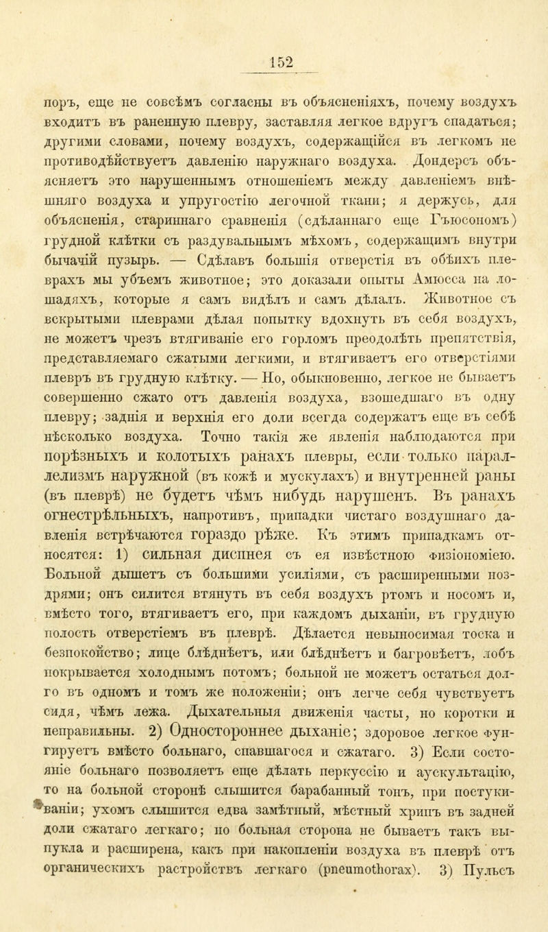 поръ, еще не совсѣмъ согласны въ объясненіяхъ, почему воздухъ входитъ въ раненную плевру, заставляя легкое вдругъ спадаться; другими словами, почему воздухъ, содержащійся въ легкомъ не противодѣйствуетъ давленію наружнаго воздуха. Дондерсъ объ- ясняетъ это нарушеннымъ отношеніемъ между давленіемъ внѣ- шняго воздуха и упругостію легочной ткани; я держусь, для объясненія, стариннаго сравненія (сдѣланнаго еще Гъюсономъ) грудной клѣтки съ раздувальнымъ мѣхомъ, содержащимъ внутри бычачій пузырь. — Сдѣлавъ большія отверстія въ обѣихъ пле- врахъ мы убъемъ животное; это доказали опыты Амюсса на ло- шадяхъ, которые я самъ видѣлъ и самъ дѣлалъ. Животное съ вскрытыми плеврами дѣлая попытку вдохнуть въ себя воздухъ, не можетъ чрезъ втягиваніе его горломъ преодолѣть препятствія, представляемаго сжатыми легкими, и втягиваетъ его отверстіями плевръ въ грудную клѣтку. — Но, обыкновенно, легкое не бываетъ совершенно сжато отъ давленія воздуха, взошедшаго въ одну плевру; заднія и верхнія его доли всегда содержатъ еще въ себѣ нѣсколько воздуха. Точно такія же явленія наблюдаются при порѣзныхъ и колотыхъ ранахъ плевры, если только парал- лелизмъ наружной (въ кожѣ и мускулахъ) и внутренней раны (въ плеврѣ) не будетъ чѣмъ нибудь нарушенъ. Въ ранахъ огнестрѣльныхъ, напротивъ, припадки чистаго воздушнаго да- вленія встрѣчаются гораздо рѣже. Къ этимъ припадкамъ от- носятся: 1) сильная диспнея съ ея извѣстною Физіономіею. Больной дышетъ съ большими усиліями, съ расширенными ноз- дрями; онъ силится втянуть въ себя воздухъ ртомъ и носомъ и, вмѣсто того, втягиваетъ его, при каждомъ дыханіи, въ грудную полость отверстіемъ въ плеврѣ. Дѣлается невыносимая тоска и безпокойство; лице блѣднѣетъ, или блѣднѣетъ и багровѣетъ, лобъ покрывается холоднымъ потомъ; больной не можетъ остаться дол- го въ одномъ и томъ же ноложеніи; онъ легче себя чувствуетъ сидя, чѣмъ лежа. Дыхательныя движенія часты, но коротки и неправильны. 2) Одностороннее дыханіе; здоровое легкое Фун- гируетъ вмѣсто больнаго, спавшагося и сжатаго. 3) Если состо- яніе больнаго позволяетъ еще дѣлать перкуссію и аускультацію, то на больной сторонѣ слышится барабанный тонъ, при постуки- ^ваніи; ухомъ слышится едва замѣтный, мѣстный хрипъ въ задней доли сжатаго легкаго; но больная сторона не бываетъ такъ вы- пукла и расширена, какъ при накоплены воздуха въ плеврѣ отъ органическихъ растройствъ легкаго (pneumothorax). 3) Пулъсъ