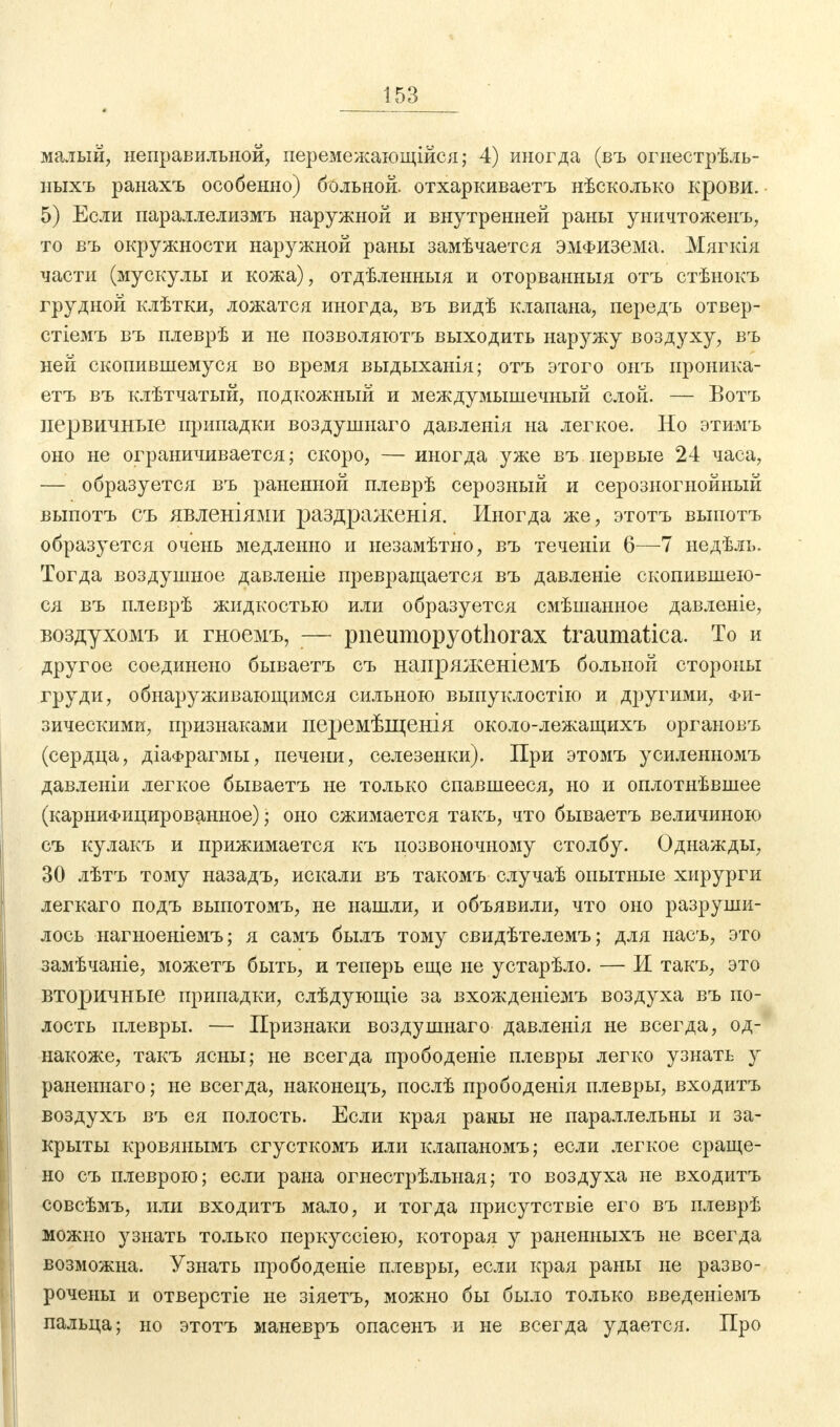 малый, неправильной, перемежающійся; 4) иногда (въ огиестрѣль- иыхъ ранахъ особенно) больной, отхаркиваетъ нѣсколько крови. 5) Если параллелизмъ наружной и внутренней раны уничтожеиъ, то въ окружности наружной раны замѣчается эмфизема. Мягкія части (мускулы и кожа), отдѣленныя и оторванныя отъ стѣнокъ грудной клѣтки, ложатся иногда, въ видѣ клапана, передъ отвер- стіемъ въ плеврѣ и не позволяютъ выходить наружу воздуху, въ ней скопившемуся во время выдыханія; отъ этого онъ проника- етъ въ клѣтчатый, подкожный и междумышечный слой. — Вотъ первичные припадки воздушнаго давленія на легкое. Но этимъ оно не ограничивается; скоро, — иногда уже въ первые 24 часа, — образуется въ раненной плеврѣ серозный и серозногыойный выпотъ съ явленіями раздраженія. Иногда же, этотъ выпотъ образуется очень медленно и ыезамѣтыо, въ теченіи 6—7 ыедѣль. Тогда воздушное давленіе превращается въ давленіе скопившею- ся въ плеврѣ жидкостью или образуется смѣшанное давленіе, воздухомъ и гноемъ, — pneumopyothorax traumatica. То и другое соединено бываетъ съ напряженіемъ больной стороны груди, обнаруживающимся сильною выпуклостію и другими, Фи- зическими, признаками перемѣщенія около-лежащихъ органовъ (сердца, діафрагмы, печени, селезенки). При этомъ усиленномъ давленіи легкое бываетъ не только спавшееся, но и оплотнѣвшее (карниФицированыое) j оно сжимается такъ, что бываетъ величиною съ кулакъ и прижимается къ позвоночному столбу. Однажды, 30 лѣтъ тому назадъ, искали въ такомъ случаѣ опытные хирурги легкаго подъ выпотомъ, не нашли, и объявили, что оно разруши- лось нагноеніемъ; я самъ былъ тому свидѣтелемъ; для насъ, это замѣчаніе, можетъ быть, и теперь еще не устарѣло. — И такъ, это вторичные припадки, слѣдующіе за вхожденіемъ воздуха въ по- лость плевры. — Признаки воздушнаго давленія не всегда, од- накоже, такъ ясны; не всегда прободеніе плевры легко узнать у раненнаго; не всегда, наконецъ, послѣ прободенія плевры, входитъ воздухъ въ ея полость. Если края раны не параллельны и за- крыты кровянымъ сгусткомъ или клапаномъ; если легкое сраще- но съ плеврою; если рана огнестрѣльная; то воздуха не входитъ совсѣмъ, или входитъ мало, и тогда присутствіе его въ плеврѣ можно узнать только перкуссіею, которая у раненныхъ не всегда возможна. Узнать прободеніе плевры, если края раны не разво- рочены и отверстіе не зіяетъ, можно бы было только введеніемъ пальца; но этотъ маневръ опасенъ и не всегда удается. Про