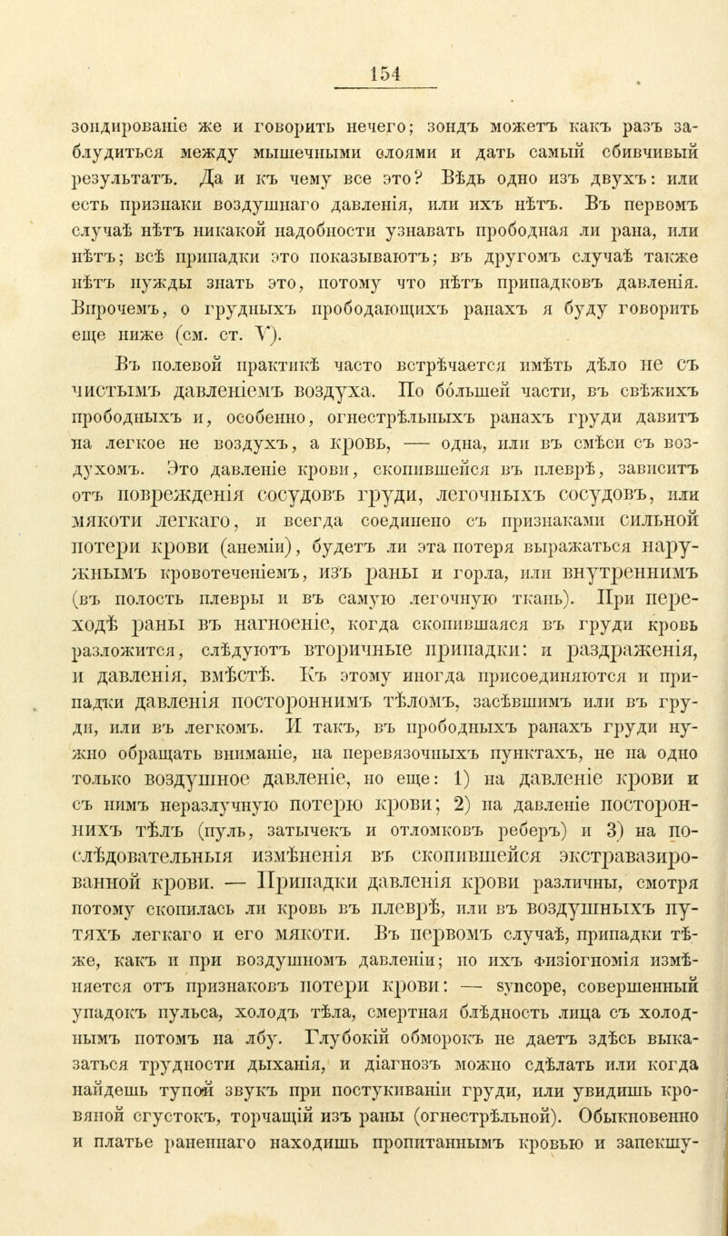 зондированіе же и говорить нечего; зондъ можетъ какъ разъ за- блудиться между мышечными слоями и дать самый сбивчивый результата. Да и къ чему все это? Вѣдь одно изъ двухъ: или есть признаки воздушнаго давленія, или ихъ нѣтъ. Въ первомъ случаѣ нѣтъ никакой надобности узнавать прободная ли рана, или нѣтъ; всѣ припадки это показываютъ; въ другомъ случаѣ также нѣтъ нужды знать это, потому что нѣтъ припадковъ давленія. Впрочемъ, о грудиыхъ прободающихъ ранахъ я буду говорить еще ниже (см. ст. Y). Въ полевой практикѣ часто встрѣчается имѣть дѣло не СЪ чистымъ давленіемъ воздуха. По большей части, въ свѣжихъ прободныхъ и, особенно, огнестрѣлыіыхъ ранахъ груди давитъ на легкое не воздухъ, а кровь, — одна, или въ смѣси съ воз- духомъ. Это давленіе крови, скопившейся въ плеврѣ, зависитъ отъ повреждения сосудовъ груди, легочныхъ сосудовъ, или мякоти легкаго, и всегда соединено съ признаками сильной потери крови (анеміи), будетъ ли эта потеря выражаться нару- жнымъ кровотеченіемъ, изъ раны и горла, или внутреннимъ (въ полость плевры и въ самую легочную ткань). При пере- ходѣ раны въ нагноеніе, когда скопившаяся въ груди кровь разложится, слѣдуютъ вторичные припадки: и раздраженія, и давленія, вмѣстѣ. Къ этому иногда присоединяются и при- падки давленія постороннимъ тѣломъ, засѣвшимъ или въ гру- ди, или въ легкомъ. И такъ, въ прободныхъ ранахъ груди ну- жно обращать вниманіе, на перевязочныхъ пунктахъ, не на одно только воздушное давленіе, но еще: 1) на давленіе крови и съ нимъ неразлучную потерю крови; 2) на давленіе посторон- нихъ тѣлъ (пуль, затычекъ и отломковъ реберъ) и 3) на ПО- слѣдовательныя измѣненія въ скопившейся экстравазиро- ванной крови. — Припадки давленія крови различны, смотря потому скопилась ли кровь въ плеврѣ, или въ воздушныхъ пу- тяхъ легкаго и его мякоти. Въ первомъ случаѣ, припадки тѣ- же, какъ и при воздушномъ давленіи; но ихъ физіогномія измѣ- няется отъ признаковъ потери крови: — syncope, совершенный упадокъ пульса, холодъ тѣла, смертная блѣдность лица съ холод- нымъ потомъ на лбу. Глубокій обморокъ не даетъ здѣсь выка- заться трудности дыханія, и діагнозъ можно сдѣлать или когда найдешь тупой звукъ при постукиваніи груди, или увидишь кро- вяной сгустокъ, торчащій изъ раны (огнестрѣльной). Обыкновенно и платье раненнаго находишь пропитаннымъ кровью и запекшу-