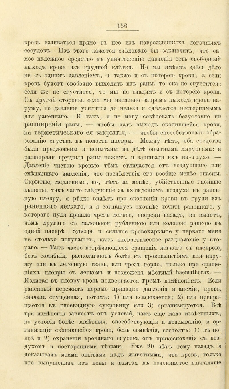 кровь изливаться прямо въ нее изъ поврежденныхъ легочныхъ сосудовъ. Изъ этого кажется слѣдовало бы заключить, что са- мое надежное средство къ уничтоженію давленія есть свободный выходъ крови изъ грудной клѣтки. Но мы имѣемъ здѣсь дѣло не съ однимъ давленіемъ, а также и съ потерею крови; а если кровь будетъ свободно выходить изъ раны, то она не сгустится; если же не сгустится, то мы не сладимъ и съ потерею крови. Съ другой стороны, если мы насильно запремъ выходъ крови на- ружу, то давленіе усилится до нельзя и сдѣлается нестерпимымъ для раненнаго. И такъ, я не могу совѣтовать безусловно ни расширенія раны, — чтобы дать выходъ скопившейся крови, ни герметическаго ея закрытія, — чтобы способствовать обра- зованно сгустка въ полости плевры. Между тѣмъ, оба средства были предложены и испытаны на дѣлѣ опытными хирургами: и расширяли грудныя раны ножемъ, и зашивали ихъ на-глухо. — Давленіе чистою кровью тѣмъ отличается отъ воздушнаго или смѣшаннаго давленія, что послѣдствія его вообще менѣе опасны. Скрытые, медленные, но, тѣмъ не менѣе, убійственные гнойные выпоты, такъ часто слѣдующіе за вхожденіемъ воздуха въ ранен- ную плевру, я рѣдко видѣлъ при скопленіи крови въ груди изъ раненнаго легкаго, и я соглашусь охотнѣе лечить раненнаго, у котораго пуля прошла чрезъ легкое, спереди назадъ, на вылетъ, чѣмъ другаго съ маленькою рубленною или колотою ранкою въ одной плеврѣ. Syncope и сильное кровохарканіе у перваго меня не столько испугаютъ, какъ плевретическое раздраженіе у вто- раго. — Такъ часто встрѣчающіеся сращенія легкаго съ плеврою, безъ сомнѣнія, располагаютъ болѣе къ кровоизлитіямъ или нару- жу или въ легочную ткань, или чрезъ горло; только при сраще- ніяхъ плевры съ легкомъ и возможенъ мѣстный haemathorax. — Излитая въ плевру кровь подвергается тремъ измѣненіямъ. Если раненный пережилъ первые припадки давленія и анеміи, кровь, сначала сгущенная, потомъ: 1) или всасывается; 2) или превра- щается въ гноевидную сукровицу или 3) организируется. Всѣ три измѣнеыія зависятъ отъ условій, намъ еще мало извѣстныхъ; но условія болѣе замѣтныя, способствующая и всасываыію, и ор- ганизации скопившейся крови, безъ сомнѣнія, состоятъ: 1) въ по- коѣ и 2) охраненіи кровянаго сгустка отъ прикосновенія съ воз- духомъ и посторонними тѣлами. Уже 20 лѣтъ тому назадъ я доказывалъ моими опытами надъ животными, что кровь, только что выпущенная изъ вены и влитая въ волокнистое влагалище