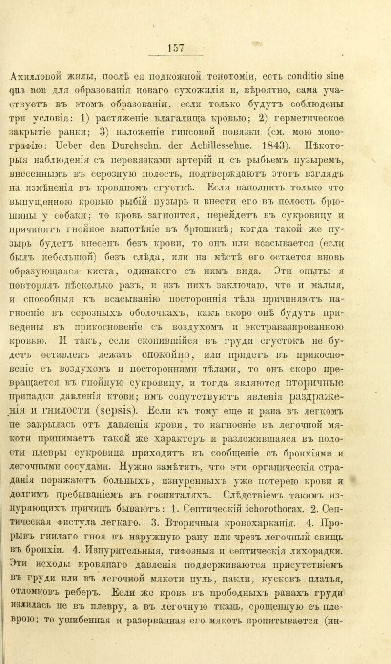 Ахилловой жилы, послѣ ея подкожной тенотоміи, есть conditio sine qua поп для образованія новаго сухожилія и, вѣроятно, сама уча- ствуетъ въ этомъ образованы, если только будутъ соблюдены три условія: 1) растяженіе влагалища кровью; 2) герметическое закрытіе ранки; 3) наложеніе гипсовой повязки (см. мою моно- граФІю: Ueber den Durchschn. der Achillessehne. 1843). Нѣкото- рыя наблюденія съ перевязками артерій и съ рыбьемъ пузыремъ, внесеннымъ въ серозную полость, подтверждаютъ этотъ взглядъ на измѣненія въ кровяномъ сгусткѣ. Если наполнить только что выпущенною кровью рыбій пузырь и внести его въ полость брю- шины у собаки; то кровь загноится, перейдетъ въ сукровицу и причинитъ гнойное выпотѣніе въ брюшинѣ; когда такой же пу- зырь будетъ внесенъ безъ крови, то онъ или всасывается (если былъ небольшой) безъ слѣда, или на мѣстѣ его остается вновь образующаяся киста, одинакого съ ыимъ вида. Эти опыты я повторялъ нѣсколько разъ, и изъ нихъ заключаю, что и малыя, и способныя къ всасыванію постороннія тѣла причиняютъ на- гноеиіе въ серозныхъ оболочкахъ, какъ скоро онѣ будутъ при- ведены въ прикосновеніе съ воздухомъ и экстравазированною кровью. И такъ, если скопившейся въ груди сгустокъ не бу- детъ оставленъ лежать спокойно, или придетъ въ прикосно- веніе съ воздухомъ и посторонними тѣлами, то онъ скоро пре- вращается въ гнойную сукровицу, и тогда являются вторичные припадки давленія ктови; имъ сопутствуютъ явленія раздраже- нія и гнилости (sepsis). Если къ тому еще и рана въ легкомъ не закрылась отъ давленія крови, то нагноеніе въ легочной мя- коти принимаетъ такой же характеръ и разложившаяся въ поло- сти плевры сукровица приходитъ въ сообщеніе съ бронхіями и легочными сосудами. Нужно замѣтить, что эти органическія стра- данія поражаютъ больныхъ, изнуренныхъ уже потерею крови и долгимъ пребываніемъ въ госпиталяхъ. Слѣдствіемъ такимъ из- иуряющихъ причинъ бываютъ: 1. Септическій ichorothorax. 2. Сеп- тическая Фистула легкаго. 3. Вторичныя кровохарканія. 4. Про- рывъ гнилаго гноя въ наружную рану или чрезъ легочный свищь въ бронхіи. 4. Изнурительныя, тифозныя и септическія лихорадки. Эти исходы кровянаго давленія поддерживаются присутствіемъ въ груди или въ легочной мякоти пуль, пакли, кусковъ платья, отломковъ реберъ. Если же кровь въ прободныхъ ранахъ груди излилась не въ плевру, а въ легочную ткань, ерошенную съ пле- врою; то ушибенная и разорванная его мякоть пропитывается (ин-