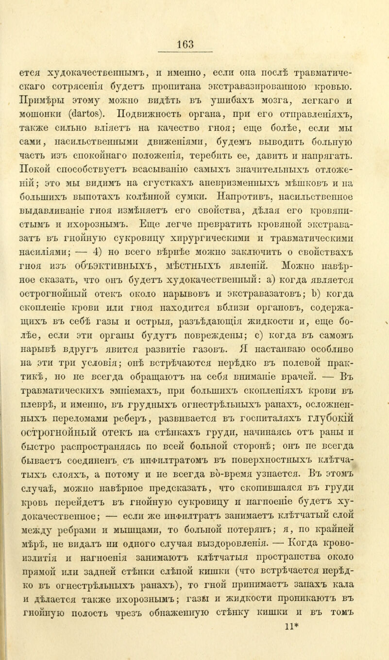 ется худокачественнымъ, и именно, если она послѣ травматиче- скаго сотрясенія будетъ пропитана экстравазироваиною кровью. Примѣры этому можно видѣть въ ушибахъ мозга, легкаго и мошонки (dartos). Подвижность органа, при его отправленіяхъ, также сильно вліяетъ на качество гноя; еще болѣе, если мы сами, насильственными движеніями, будемъ выводить больную часть изъ спокойнаго положенія, теребить ее, давить и напрягать. Покой способствуете всасыванію самыхъ значительныхъ отложе- ній; это мы видимъ на сгусткахъ аневризменныхъ мѣшковъ и на большихъ выпотахъ колѣнной сумки. Напротивъ, насильственное выдавливаніе гноя измѣняетъ его свойства, дѣлая его кровяни- стымъ и ихорознымъ. Еще легче превратить кровяной экстрава- затъ въ гнойную сукровицу хирургическими и травматическими насиліями; — 4) но всего вѣрнѣе можно заключить о свойствахъ гноя изъ объэктивныхъ, мѣстныхъ явленій. Можно навѣр- ное сказать, что онъ будетъ худокачественный: а) когда является острогнойный отекъ около нарывовъ и экстравазатовъ; Ь) когда скопленіе крови или гноя находится вблизи органовъ, содержа- щихъ въ себѣ газы и острыя, разъѣдающія жидкости и, еще бо- лѣе, если эти органы будутъ повреждены; с) когда въ самомъ нарывѣ вдругъ явится развитіе газовъ. Я настаиваю особливо на эти три условія; онѣ встрѣчаются нерѣдко въ полевой прак- тик, но не всегда обращаютъ на себя вниманіе врачей. — Въ травматическихъ эмпіемахъ, при большихъ скопленіяхъ крови въ плеврѣ, и именно, въ грудныхъ огнестрѣльныхъ ранахъ, осложнен- ныхъ переломами реберъ, развивается въ госпиталяхъ глубокій острогнойный отекъ на стѣнкахъ груди, начинаясь отъ раны и быстро распространяясь по всей больной сторонѣ; онъ не всегда бываетъ соединенъ съ инФилтратомъ въ поверхностныхъ клѣтча- тыхъ слояхъ, а потому и не всегда во-время узнается. Въ этомъ случаѣ, можно навѣрное предсказать, что скопившаяся въ груди кровь перейдетъ въ гнойную сукровицу и нагноеніе будетъ ху- докачественное; — если же инФилтратъ занимаетъ клѣтчатый слой между ребрами и мышцами, то больной потерянъ; я, по крайней мѣрѣ, не видалъ ни одного случая выздоровленія. — Когда крово- излитія и нагноенія занимаютъ клѣтчатыя пространства около прямой или задней стѣнки слѣпой кишки (что встрѣчается нерѣд- ко въ огнестрѣльныхъ ранахъ), то гной принимаете запахъ кала и дѣлается также ихорознымъ; газы и жидкости проникаютъ въ гнойную полость чрезъ обнаженную стѣнку кишки и въ томъ 11*