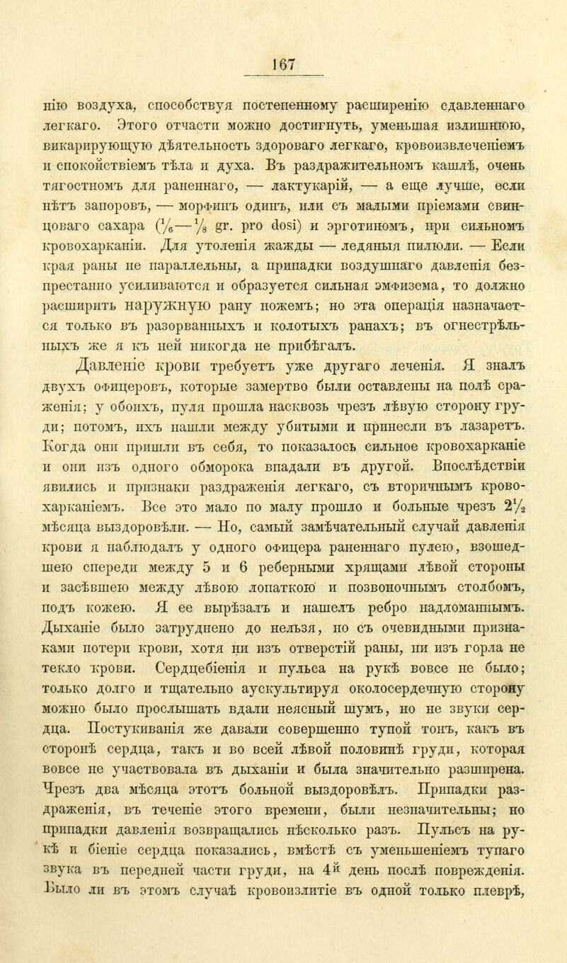 нію воздуха, способствуя постепенному расширенію сдавленнаго легкаго. Этого отчасти можно достигнуть, уменьшая излишнюю, викарирующую дѣятелыюсть здороваго легкаго, кровоизвлеченіемъ и спокойствіемъ тѣла и духа. Въ раздражительномъ кашлѣ, очень тягостномъ для раненнаго, — лактукарій, — а еще лучше, если нѣтъ запоровъ, — морфинъ одшгъ, или съ малыми пріемами свин- цоваго сахара (%—у8 gr. pro dosi) и эрготиномъ, при сильномъ кровохарканіи. Для утоленія жажды — ледяныя пилюли. — Если края раны не параллельны, а припадки воздушиаго давленія без- престанно усиливаются и образуется сильная эмфизема, то должно расширить наружную рану ножемъ; но эта операція назначает- ся только въ разорванныхъ и колотыхъ ранахъ; въ огнестрѣль- ныхъ же я къ ней никогда не прибѣгалъ. Давленіе крови требуетъ уже другаго леченія. Я зналъ двухъ ОФицеровъ, которые замертво были оставлены на полѣ сра- женія; у обоихъ, пуля прошла насквозь чрезъ лѣвую сторону гру- ди; потомъ, ихъ нашли между убитыми и принесли въ лазаретъ. Когда они пришли въ себя, то показалось сильное кровохарканіе и они изъ одного обморока впадали въ другой. Впослѣдствіи явились и признаки раздраженія легкаго, съ вторичнымъ крово- харканіемъ. Все это мало по малу прошло и больные чрезъ 2У2 мѣсяца выздоровѣли. — Но, самый замѣчательный случай давленія крови я наблюдалъ у одного офицера раненнаго пулею, взошед- шею спереди между 5 и 6 реберными хрящами лѣвой стороны и засѣвшею между лѣвою лопаткою и позвоночиымъ столбомъ, подъ кожею. Я ее вырѣзалъ и нашелъ ребро надломаннымъ. Дыханіе было затруднено до нельзя, но съ очевидными призна- ками потери крови, хотя ни изъ отверстій раны, ни изъ горла не текло крови. Сердцебіенія и пульса на рукѣ вовсе не было; только долго и тщательно аускультируя околосердечную сторону можно было прослышать вдали неясный шумъ, но не звуки сер- дца. Постукиванія же давали совершенно тупой тонъ, какъ въ сторонѣ сердца, такъ и во всей лѣвой половинѣ груди, которая вовсе не участвовала въ дыханіи и была значительно разширена. Чрезъ два мѣсяца этотъ больной выздоровѣлъ. Припадки раз- драженія, въ теченіе этого времени, были незначительны; но припадки давленія возвращались нѣсколько разъ. Пульсъ на ру- кѣ и біеиіе сердца показались, вмѣстѣ съ уменьшеніемъ тупаго звука въ передней части груди, на 4й день послѣ поврежденія. Выло ли въ этомъ случаѣ кровоизлитіе въ одной только плеврѣ,
