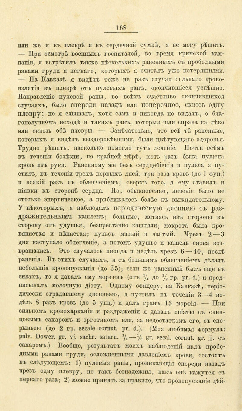 иди же и въ плеврѣ и въ сердечной сумкѣ, я не могу рѣшить. — При осмотрѣ военныхъ госпиталей, во время кримской кам- паніи, я встрѣтилъ также нѣсколькихъ раненныхъ съ прободными ранами груди и легкаго, которыхъ я считалъ уже потерянными. — На Кавказѣ я видѣлъ тоже не разъ случаи сильнаго крово- излитія въ плеврѣ отъ пулевыхъ ранъ, окончившиеся успѣшно. Направленіе пулевой раны, во всѣхъ счастливо окончившихся случаяхъ, было спереди назадъ или поперечное, сквозь одну плевру; но я слышалъ, хотя самъ и никогда не видалъ, о бла- гополучномъ исходѣ и такихъ ранъ, который шли справа на лѣво или сквозь обѣ плевры. — Замѣчательно, что всѣ тѣ раненные, которыхъ я видѣлъ выздоровѣвшими, были цвѣтующаго здоровья. Трудно рѣшить, насколько помогло тутъ леченіе. Почти всѣмъ въ теченіи болѣзни, по крайней мѣрѣ, хоть разъ была пущена кровь изъ руки. Раненному же безъ сердцебіенія и пульса я пу- стилъ, въ теченіи трехъ первыхъ дней, три раза кровь (до 1 фун.) и всякій разъ съ облегченіемъ; сверхъ того, я ему ставилъ и піявки къ сторонѣ сердца. Но, обыкновенно, леченіе было не столько энергическое, а приближалось болѣе къ выжидательному. У нѣкоторыхъ, я наблюдалъ періодическую диспнею съ раз- дражителънымъ кашлемъ; больные, метаясь изъ стороны въ сторону отъ удушья, безпрестанно кашляли; мокрота была кро- вянистая и пѣнистая; пульсъ малый и частый. Чрезъ 2— 3 дня наступало облегченіе, а потомъ удушье и кашель снова воз- вращались. Это случалось иногда и недѣль чрезъ 6—10, послѣ раненія. Въ этихъ случаяхъ, я съ болынимъ облегченіемъ дѣлалъ неболынія кровопусканія (до Ъ 5); если же раненный былъ еще въ силахъ, то я давалъ ему морфипъ (отъ % до % гр. рг. d.) и пред- писывалъ молочную діэту. Одному офицеру, на Кавказѣ, иеріо- дически страдавшему дисппеею, я пустилъ въ теченіи 3—4 не- дель 8 разъ кровь (до 5 унц.) и далъ гранъ 15 морФІя. — При силыюмъ кровохарканіи и раздраженіи я давалъ опіаты съ свин- цовымъ сахаромъ и эрготиномъ или, за недостаткомъ его, съ спо- рыньею (до 2 гр. secale cornut. pr. d.). (Моя любимая Формула: pulv. Dower. gr. vj. sachr. saturn. %—% gr. secal. cornut. gr. jj. съ сахаромъ.) Вообще, результатъ моихъ иаблюденій надъ пробо- дными ранами груди, осложненными давлеиіемъ крови, состоитъ въ слѣдующемъ: 1) пулевыя раны, проішкающія спереди назадъ чрезъ одну плевру, не такъ безнадежны, какъ онѣ кажутся съ перваго раза; 2) можно принять за правило, что кровопусканіе дѣй-