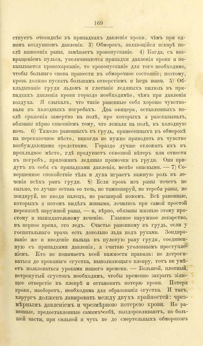 ствуетъ очевиднѣе въ припадкахъ давленія крови, чѣмъ при од- номъ воздушномъ давленіи. 3) Обморокъ, являющійся вскорѣ по- сле нанесенія раны, замѣняетъ кровопусканіе. 4) Когда, съ воз- вращеніемъ пульса, увеличиваются припадки давленія крови и по- казывается кровохарканіе, то кровопусканіе для того необходимо, чтобы больнаго снова привести въ обморочное состояніе; поэтому, кровь должно пускать болыиимъ отверстіемъ и larga manu. 5) 06- кладываніе груди льдомъ и глотаніе ледяныхъ пилюль въ при- падкахъ давленія крови гораздо необходимее, чѣмъ при давленіи воздуха. Я слыхалъ, что такіе раненные себя хорошо чувство- вали въ холодныхъ погребахъ. Два офицера, оставленныхъ по- сле сраженія замертво на полѣ, про которыхъ я разсказывалъ, обязаны вѣрно спасеніемъ тому, что лежали на полѣ, въ холодную ночь. 6) Тяжело раненныхъ въ грудь, принесенныхъ въ обморокѣ на перевязочное мѣсто, никогда не нужно приводить въ чувство возбуждающими средствами. Гораздо лучше отложить ихъ въ прохладное мѣсто, гдѣ продуваетъ сквозной вѣтеръ или отнести въ погребъ, приложивъ ледяныя примочки къ груди. Они при- дутъ въ себя съ припадками давленія, менѣе опасными. — 7) Со- вершенное спокойствіе тѣла и духа играетъ важную роль въ ле- ченіи всѣхъ ранъ груди. 8) Если кровь изъ раны течетъ не сильно, то лучше оставь ее течь, не тампонируй, не тереби раны, не зондируй, не вводи палецъ, не расширяй ножемъ. Всѣ раненные, которыхъ я потомъ видѣлъ живыми, лечились при самой простой перевязкѣ наружной раны, — и, вѣрно, обязаны жизнью этому про- стому и выжидательному леченію. Главное наружное лекарство, въ первое время, это ледъ. Счастье раненному въ грудь, если у госпитальнаго врача есть довольно льда иодъ руками. Зондиро- ваніе же и введеніе пальца въ пулевую рану груди, соединен- ную съ припадками давленія, я считаю уголовнымъ преступле- ніемъ. Кто не понимаетъ всей важности правила: не дотроги- ваться до кровянаго сгустка, выполняющего плевру, тотъ не умѣ- етъ пользоваться уроками нашего времени. — Большой, плотный, нетронутый сгустокъ необходимъ, чтобы временно закрыть зіяю- щее отверстіе въ плеврѣ и остановить потерю крови. Потеря крови, иаоборотъ, необходима для образованія сгустка. И такъ, хирургъ долженъ лавировать между двухъ крайностей: чрез- мѣрнымъ давленіемъ и чрезмѣрною потерею крови. Но ра- ненные, предоставленные самимъчсебѣ, выздоровливаютъ, по боль- шей части, при сильной и чуть не до смертельиыхъ обмороковъ