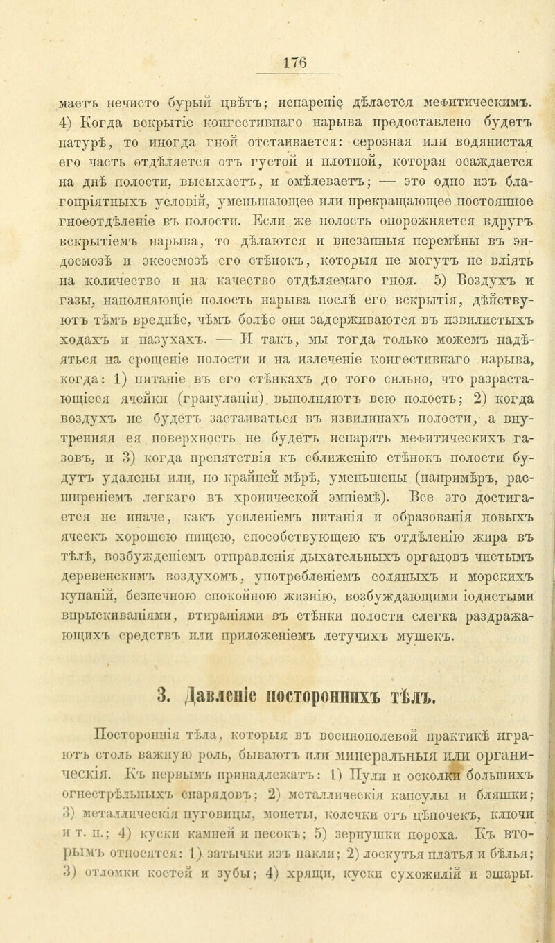 маетъ нечисто бурый цвѣтъ; испареніе дѣлается мефитическимъ. 4) Когда вскрытіе конгестивнаго нарыва предоставлено будетъ натурѣ, то иногда гной отстаивается: серозная или водянистая его часть отдѣляется отъ густой и плотной, которая осаждается на диѣ полости, высыхаетъ, и о.мѣлеваетъ; — это одно изъ бла- гопріятныхъ условій, уменьшающее или прекращающее постоянное гноеотдѣленіе въ полости. Если же полость опорожняется вдругъ вскрытіемъ нарыва, то дѣлаются и внезапныя перемѣны въ эн- досмозѣ и эксосмозѣ его стѣыокъ, которыя не могутъ не вліять на количество и на качество отдѣляемаго гноя. 5) Воздухъ и газы, наполняющее полость нарыва послѣ его вскрытія, дѣйству- ютъ тѣмъ вреднѣе, чѣмъ болѣе они задерживаются въ извилистыхъ ходахъ и пазухахъ. — И такъ, мы тогда только можемъ надѣ- яться на срощеніе полости и на излеченіе конгестивнаго нарыва, когда: 1) питаніе въ его стѣнкахъ до того сильно, что разраста- ющіеся ячейки (гранулаціи). выполняютъ всю полость; 2) когда воздухъ не будетъ застаиваться въ извилинахъ полости/ а вну- тренняя ея поверхность не будетъ испарять меФитическихъ га- зовъ, и 3) когда препятствія къ сближенію стѣнокъ полости бу- дутъ удалены или, по крайней мѣрѣ, уменьшены (напримѣръ, рас- ширеніемъ легкаго въ хронической эмпіемѣ). Все это достига- ется не иначе, какъ усиленіемъ питанія и образованія новыхъ ячеекъ хорошею пищею, способствующею къ отдѣленію жира въ тѣлѣ, возбуждсніемъ отправленія дыхательныхъ органовъ чистымъ деревенскимъ воздухомъ, употребленіемъ соляныхъ и морскихъ купаній, безпечпою спокойною жизнію, возбуждающими іодистыми впрыскиваніями, втираніями въ стѣнки полости слегка раздража- ющихъ средствъ или приложеніемъ летучихъ мушекъ. 3. Давленіе посторонний тѣлъ. Постороннія тѣла, которыя въ воеинополевой практикѣ игра- ютъ столь важную роль, бываютъ или минеральныя или органи- ческія. Къ первымъ принадлежатъ: 1) Пули и осколки болынихъ огнестрѣльпыхъ снарядовъ; 2) металлическія капсулы и бляшки; 3) металлическія пуговицы, монеты, колечки отъ цѣпочекъ, ключи ит. и.; 4) куски камней и песокъ; 5) зернушки пороха. Къ вто- ры мъ относятся: 1) затычки изъ пакли; 2) лоскутья платья и бѣлья; 3) отломки костей и зубы; 4) хрящи, куски сухожилій и эшары.