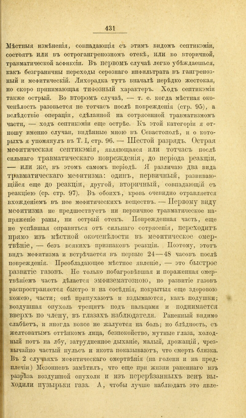 Мѣстныя измѣненія, совпадающія съ этимъ видомъ септикэміи, состоятъ или въ острогангренозномъ отекѣ, или во вторичной, травматической асФиксіи. Въ первомъ случаѣ легко убѣждаешься, какъ безграничны переходы серознаго инфильтрата въ гангреноз- ный и меФитическій. Лихорадка тутъ вначалѣ нерѣдко жестокая, но скоро принимающая тифозный характеръ. Ходъ септикэміи также острый. Во второмъ случаѣ, — т. е. когда мѣстыая око- ченѣлость разовьется не тотчасъ послѣ поврежденія (стр. 95), а вслѣдствіе операціи, сдѣланной на сотрясенной травматизмомъ части, — ходъ септикэміи еще острѣе. Къ этой категоріи я от- ношу именно случаи, видѣнные мною въ Севастополѣ, и о кото- рыхъ я упомянулъ въ Т. I, стр. 96. — Шестой разрядъ. Острая мефитическая септикэмія, являющаяся или тотчасъ послѣ сильнаго травматическаго поврежденія, до періода реакціи, — или же, въ этомъ самомъ періодѣ. Я различаю два вида травматическаго меФитизма: одинъ, первичный, развиваю- щійся еще до реакціи, дрз^гой, вторичный, совпадающій съ реакціею (ср. стр. 97). Въ обоихъ, кровь очевидно отравляется вхожденіемъ въ нее мефитическихъ веществъ. — Первому виду меФитизма не предшествуетъ ни первичное травматическое на- пряжете раны, ни острый отекъ. Поврежденная часть, еще не успѣвшая оправиться отъ сильнаго сотрясенія, переходить прямо изъ мѣстной окоченѣлости въ меФитическое омер- твѣніе, — безъ всякихъ признаковъ реакціи. Поэтому, этотъ видъ меФитизма и встрѣчается въ первые 24—48 часовъ послѣ поврежденія. Преобладающее мѣстное явленіе, — это быстрое развитіе газовъ. Не только побагровѣвшая и пораженная омер- твѣніемъ часть дѣлается ЭМФіізематозноьо, но развитіе газовъ распространяется быстро и на сосѣднія, покрытыя еще здоровою кожею, части; онѣ припухаютъ и вздымаются, какъ подушки; воздушная опухоль трещитъ подъ пальцами и поднимается вверхъ по члену, въ глазахъ наблюдателя. Раненный видимо слабѣетъ, и иногда вовсе не жалуется на боль; но блѣдность, съ желтоватымъ оттѣнкомъ лица, безпокойство, мутные глаза, холод- ный потъ на лбу, затрудненное дыханіе, малый, дрожащій, чрез- вычайно частый пульсъ и икота показываютъ, что смерть близка. Въ 2 случаяхъ меФитическаго омертвѣнія (на голени и на пред- плечіи) Мезонневъ замѣтилъ, что еще при жизни раненнаго изъ разрѣза воздушной опухоли и изъ перерѣзанныхъ венъ вы- ходили пузырьки газа. А, чтобы лучше наблюдать это явле-