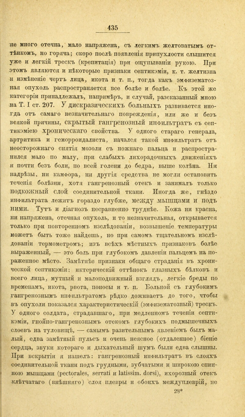 не много отечна, мало напряжена, съ легкимъ желтоватымъ от- тѣнкомъ, но горяча; скоро послѣ появленія припухлости слышится уже и легкій трескъ (крепитація) при ощупываніи рукою. При этомъ являются и нѣкоторые признаки септикэміи, к. т. желтизна и измѣненіе чертъ лица, икота и т. п., тогда какъ эмфизематоз- ная опухоль распространяется все болѣе и болѣе. Къ этой же категоріи принадлежал^ напримѣръ, и случай, разсказанный мною на Т. I ст. 207. У дискразическихъ больныхъ развивается ино- гда отъ самаго незначительнаго поврежденія, или же и безъ всякой причины, скрытый гангренозный инФшгьтратъ съ сеп- тикэміею хроническаго свойства. У одного стараго генерала, артритика и геморроидалиста, начался такой инФильтратъ отъ неосторожнаго снятія мозоли съ ножнаго пальца и распростра- нился мало по малу, при слабыхъ лихорадочныхъ движеніяхъ и почти безъ боли, по всей голени до бедра, выше колѣна. Ни надрѣзы, ни камФора, ни другія средства не могли остановить теченія болѣзни, хотя гангренозный отекъ и занималъ только подкожный слой соединительной ткани. Иногда же, гнѣздо инфильтрата лежитъ гораздо глубже, между мышцами и подъ ними. Тутъ и діагнозъ несравненно труднѣе. Кожа ни красна, ни напряжена, отечная опухоль, и то незначительная, открывается только при повторенномъ изслѣдованіи, возвышеніе температуры можетъ быть тоже найдешь, но при самомъ тщательномъ изслѣ- дованіи термометромъ; изъ всѣхъ мѣстныхъ признаковъ болѣе выраженный, — это боль при глубокомъ давленіи пальцемъ на по- раженное мѣсто. Замѣтиѣе признаки общаго страданія въ хрони- ческой септикэміи: иктерическій оттѣнокъ глазныхъ бѣлковъ и всего лица, мутный и малоподвижный взглядъ, легкіе бреды по временамъ, икота, рвота, поносы и т. п. Больной съ глубокимъ гангренознымъ инфильтратомъ рѣдко доживаетъ до того, чтобы въ опухоли показался характеристическій (эмфизематозный) трескъ. У одного солдата, страдавшаго, при медленномъ теченіи септи- кэміи, гнойно-гангренознымъ отекомъ глубокихъ подмышечныхъ слоевъ на туловищѣ, — самымъ разительнымъ явленіемъ былъ ма- лый, едва замѣтный пульсъ и очень неясное (отдаленное) біеніе сердца, звуки котораго и дыхательный шумъ были едва слышны. При вскрытіи я нашелъ: гангренозный инФильтратъ въ слояхъ соединительной ткани подъ грудными, зубчатыми и широкою спин- ною мышцами (pectorales, serrati и latissim. dorsi), ихорозный отекъ клѣтчатаго (внѣшняго) слоя плевры и обоихъ междуплеврій, не 28*