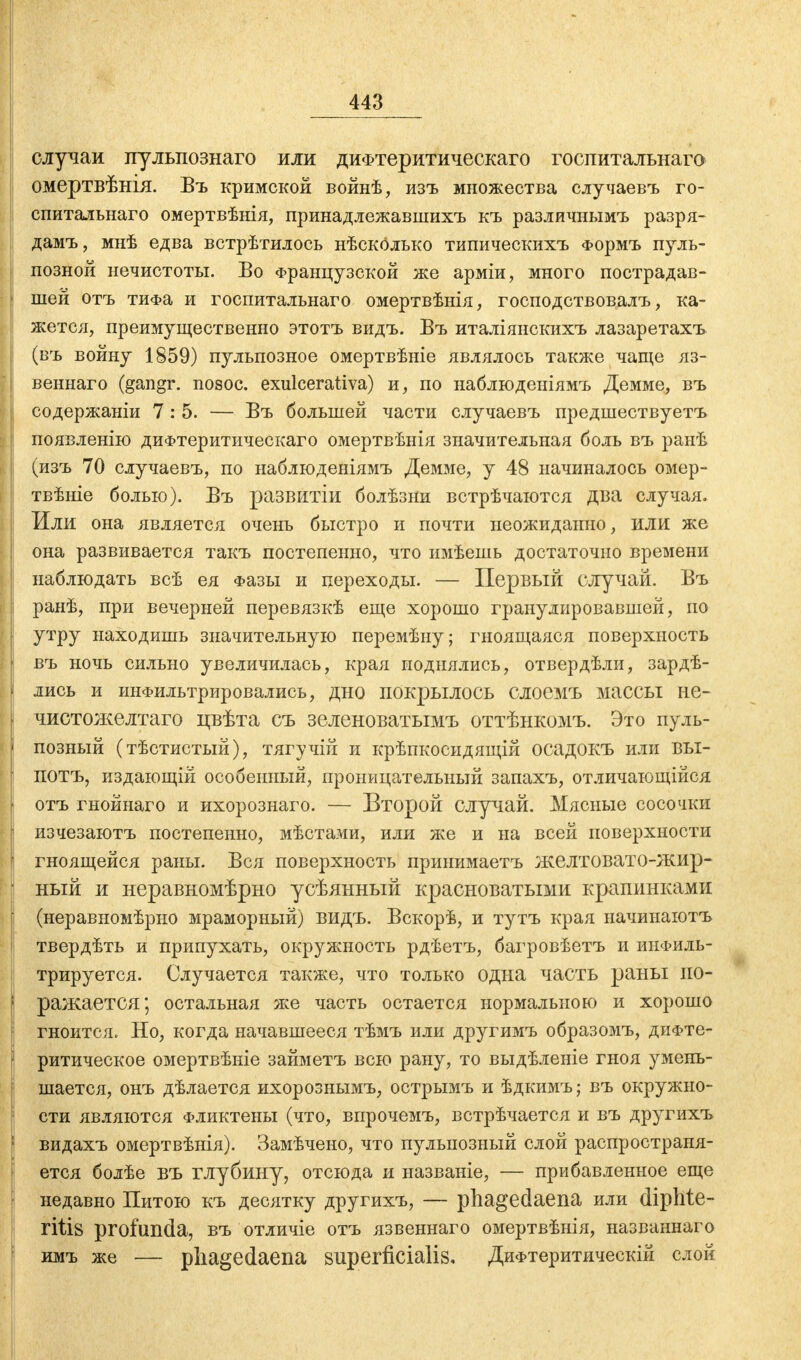 случаи пульпознаго или диФтеритическаго госпитальнаго омертвѣнія. Въ крымской войнѣ, изъ множества случаевъ го- спитальнаго омертвѣнія, принадлежавшихъ къ различнымъ разря- дамъ, мнѣ едва встрѣтилось нѣсколько типическихъ Формъ пуль- позной нечистоты. Во Французской же арміи, много пострадав- шей отъ тиФа и госпитальнаго омертвѣнія, господствовал^ ка- жется, преимущественно этотъ видъ. Въ италіянскихъ лазаретахъ (въ войну 1859) пульпозное омертвѣніе являлось также чаще яз- веннаго (gangr. nosoc. exulcerativa) и, по наблюденіямъ Демме, въ содержаніи 7:5. — Въ большей части случаевъ предшествуетъ появленію диФтеритическаго омертвѣнія значительная боль въ ранѣ (изъ 70 случаевъ, по наблюденіямъ Демме, у 48 начиналось омер- твѣніе болью). Въ развитіи болѣзни встрѣчаются два случая. Или она является очень быстро и почти неожиданно, или же она развивается такъ постепенно, что имѣешь достаточно времени наблюдать всѣ ея Фазы и переходы. — Первый случай. Въ ранѣ, при вечерней перевязкѣ еще хорошо гранулировавшей, по утру находишь значительную перемѣну; гноящаяся поверхность въ ночь сильно увеличилась, края поднялись, отвердѣли, зардѣ- лись и инфильтрировались, дно покрылось слоемъ массы не- чистожелтаго цвѣта съ зеленоватымъ оттѣнкомъ. Это пуль- позный (тѣстистый), тягучій и крѣпкосидящій осадокъ или вы- ПОТЪ, издающій особенный, проницательный запахъ, отличающійся отъ гнойнаго и ихорознаго. — Второй случай. Мясные сосочки изчезаютъ постепенно, мѣстами, или же и на всей поверхности гноящейся раны. Вся поверхность принимаетъ желтовато-жир- ный и неравномѣрно усѣянный красноватыми крапинками (иеравномѣрно мраморный) видъ. Вскорѣ, и тутъ края начинаютъ твердѣть и припухать, окружность рдѣетъ, багровѣетъ и инфиль- трируется. Случается также, что только одна часть раны по- ражается; остальная же часть остается нормальною и хорошо гноится. Но, когда начавшееся тѣмъ или другимъ образомъ, диФте- ритическое омертвѣніе займетъ всю рану, то выдѣленіе гноя умень- шается, онъ дѣлается ихорознымъ, острымъ и ѣдкимъ; въ окружно- сти являются Фликтены (что, впрочемъ, встрѣчается и въ другихъ видахъ омертвѣнія). Замѣчено, что пулыюзыый слой распространя- ется болѣе въ глубину, отсюда и названіе, — прибавленное еще недавно Питою къ десятку другихъ, — phagedaena или diphte- ritis profunda, въ отличіе отъ язвеннаго омертвѣнія, названнаго имъ же — phagedaena superficialis, ДиФтеритическій слой